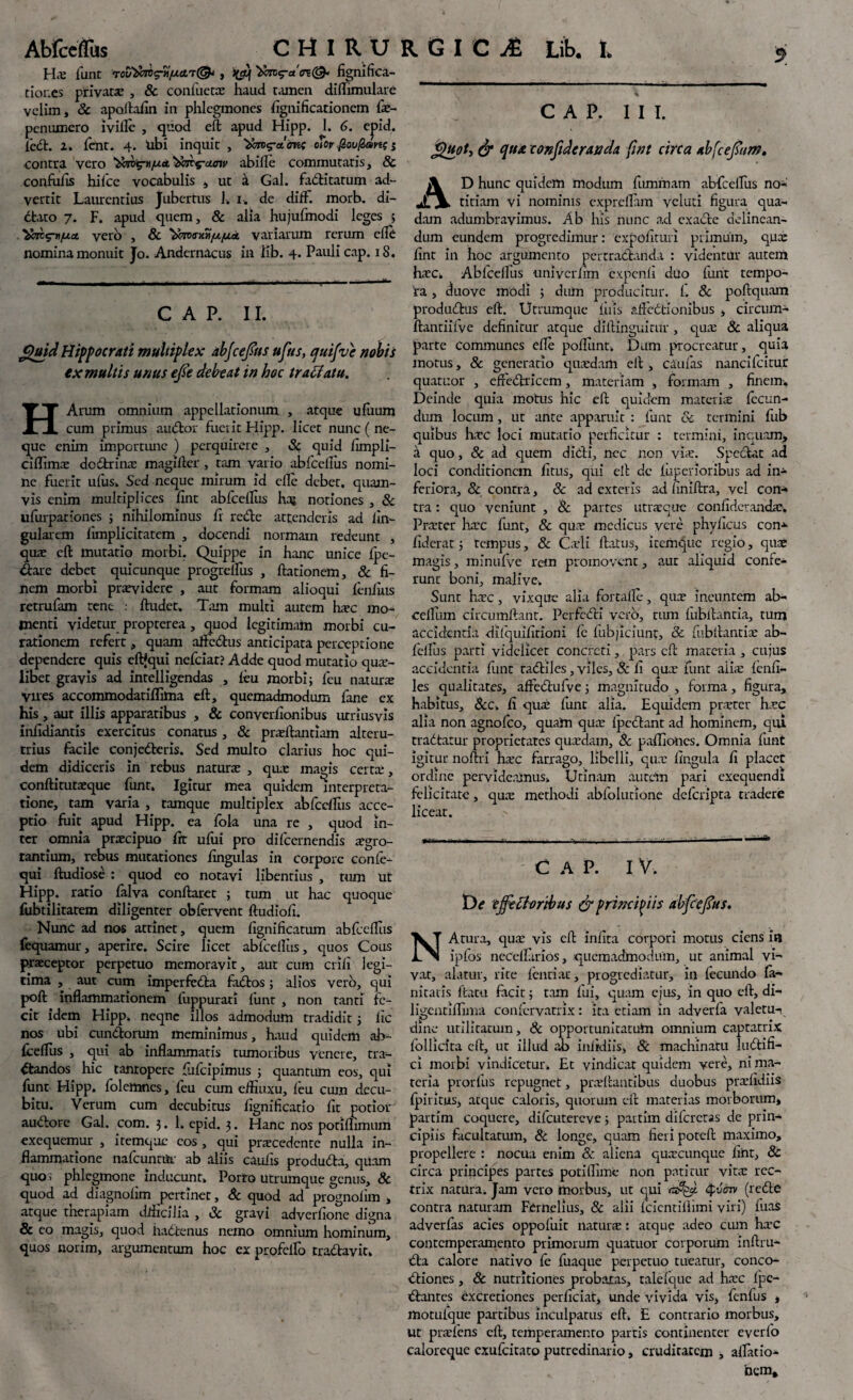 Hx funt roviawcriijucn®*, ^<tc<?a <n(& fignifica- tioncs privata: , & contacta: haud tamen diflimulare velim, 8c apoltafin in phlegmones Significationem (x- penumero ivifle , quod eft apud Hipp. 1. 6. ejnd. fed. l. fent. 4. Ubi inquit , ofor fioufrsrts s contra vero 'timg-ti/uct '2far$-aoiv abille commutatis, & confufis hifce vocabulis , ut a Gal. faditatum ad¬ vertit Laurentius Jubertus h 1. de difF. morb. di- dbato 7. F. apud quem, & alia hujufmodi leges , vero , & variarum rerum efle nomina monuit Jo. Andcrnacus in lib. 4. Pauli cap. 18. C A P. II. £uid Hippocrati multiplex abjc effis ufits, quifve nobis ex multis unus effi debeat in hoc tra flatu. HArum omnium appellationum , atque ufiium cum primus audior fuerit Hipp. licet nunc ( ne¬ que enim importune ) perquirere , Sc quid fimpli- ciflimx dodrinx magifter, tam vario abfcellus nomi¬ ne fuerit ufuSi Sed neque mirum id efle debet, quam¬ vis enim multiplices fint abfcellus ha; notiones , & ufurpationes ; nihilominus fr rede attenderis ad lin¬ gularem limplicitatem , docendi normam redeunt , qua: eft mutatio morbi. Quippe in hanc unice (pe¬ dare debet quicunque progreffus , (lationem, & fi¬ nem morbi prxvldere , aut formam alioqui (enfius retrufam rene : (ludet. Tam multi autem hxc mo¬ menti videtur propterea , quod legitimam morbi cu¬ rationem refert, quam affedus anticipata perceptione dependere quis eftfqui nefeiat? Adde quod mutatio qua¬ libet gravis ad intelligendas , (eu morbi; feu natur re Vires accommodatiflima eft, quemadmodum fane ex his, aut illis apparatibus , & converfionibus urriusvis infidi antis exercitus conatus , & prxllantiam alteru¬ trius facile conjedcris. Sed multo clarius hoc qui¬ dem didiceris in rebus natura: , qua: ma^is certa;, condi tutxque funt. Igitur mea quidem interpreta¬ tione, tam varia , tamque multiplex abfccllus acce¬ ptio fuit apud Hipp. ea fok una re , quod in¬ ter omnia praecipuo fit ufiii pro difccrnendis aegro¬ tantium, rebus mutationes fingulas in corpore confe- qui ftudiose : quod eo notavi libentius , tum ut Hipp. ratio falva conflaret ; tum ut hac quoque fubtilitatem diligenter obfervent ftudiofi. Nunc ad nos attinet, quem fignificatiun abfcelfus fequamur, aperire. Scire licet abfcellus, quos Cous praeceptor perpetuo memoravit, aut cum erili legi¬ tima , aut cum imperfedta fados; alios vero, qui poft inflammationem fuppurati firnt , non tanti fe¬ cit idem Hipp. neqne illos admodum tradidit 5 ile nos ubi eundorum meminimus, haud quidem ab~ fceflus , qui ab inflammatis tumoribus venere, tra¬ ctandos hic tantopere fufeipimus ; quantum eos, qui funt Hipp. folemnes, feu cum eftiuxu, feu cum decu¬ bitu. Verum cum decubitus lignificatio (it potior audore Gal. com. 3. 1. epid. 3. Hanc nos potiflimum exequemur , itemque eos , qui prxcedcntc nulla in¬ flammatione nafcunnir ab aliis caulis produda, quam quos phlegmone inducunt» Porto utrumque genus, Sc quod ad diagnohm pertinet, Sc quod ad prognolnn , atque therapiam dlhcilia , Sc gravi adverfione digna & eo magis, quod iudtenus nemo omnium hominum, quos norim, argumentum hoc ex profdfo rradayit» % CAP. III. j$uot, & qua confidcranda fint circa abfceffim, \ D hunc quidem modum fummatn abfcelfus no-' jTV titiam vi nominis expreftam vcluti figura qua¬ dam adumbravimus. Ab his nunc ad exade delinean¬ dum eundem progredimur: expolituri primum, qua: fint in hoc argumento pertradanda : videntur autem hxc. Ab(celfus univcrlim cxpcnfi duo funt tempo¬ ra , duo ve modi ; dum producitur. (. Sc poftquam produdus eft. Utrumque fu is affectionibus , circum- ftantiitve definitur atque dillinguitur , qux & aliqua parte communes elle poliunt. Dum procreatur, quia motus, 8c generatio quxdam eft , caulas nancifcitur quatuor , effedricem, materiam , formam , finem. Deinde quia motus hic eft quidem materia: fecun¬ dum locum , ut ante apparuit : funt Sc termini fub quibus hxc loci mutatio perficitur : termini, inquam*, a quo, 8c ad quem dicli, nec non via:. Spedat ad loci conditionem fitus, qui ell de fupenoribus ad in¬ feriora, & contra, Sc ad exteris ad finiftra, vel con¬ tra : quo veniunt , Sc partes utraeque confiderandx, Praiter hxc funt, Sc qux medicus vere phyficus con* fiderat; tempus, Sc Cadi (latus, itemque regio, qua* magis, minufye rem promovent, aut aliquid confe¬ runt boni, majivcv Sunt hac, vixque alia fortalle, qua: ineuntem ab- celfum circumdant. Pcrfcdi vero, tum (ubftantia, tum accidentia difquifitioni fe (abjiciunt, Sc fubllantix ab- fellus parti videlicet concreti, pars eft materia , cujus accidentia funt tadiles, viles, Sc (1 qux funt aiix (enfi- les qualitates, aftedufve; magnitudo , forma, figura, habitus, Scc. fi qux funt alia. Equidem prxter hxc alia non agnofeo, quam qux (pedant ad hominem, qui tradatur proprietates quxdam, Sc pafiiones. Omnia funt igitur noftri hxc farrago, libelli, qux lingula fi placet ordine pervideamus» Urinam autein pari exequendi felicitate, qux methodi abfolutione deferipta tradere licear. CAP. IV. De effis floribus & principiis abfccffis. NAtura, qux vis eft infita corpori morus ciens in ipfos necelfirios, quemadmodum, ut animal vi¬ vat, alatur, rite (enti ac, progrediatur, in fecundo fa- nitatis llam facit; tam fui, quam ejus, in quo eft, di- ligentiflima confervatrix: ita etiam in adverfa yaletu-i dine utilitatum, & opportunitatum omnium captatrix lollicita eft, uc illud ab iniidiis, Sc machinam ludifi- ci morbi vindicetur. Et vindicat quidem vere, ni ma¬ teria prorfus repugnet, prxftantibus duobus prxfidiis Iphitus, atque caloris, quorum eft materias morborum» partim coquere, difeutereve; paxtim difcrctas de prin¬ cipiis facultatum, & longe, quam fieri poteft maximo, propellere : nocua enim & aliena quxeunque fint, & circa principes partes potiflime non patitur vitx rec¬ trix natura. Jam vero morbus, ut qui tyv&n (rede contra naturam Femelius, & alii fcicntillimi viri) fixas adverfas acies oppofuic iiaturx: atque adeo ciun hxc contcmperamento primorum quatuor corporum inftru- da calore nativo (e fuaque perpetuo tueatur, conco- diiones, 8c nutritiones probatas, talelque ad hxc (pe¬ dantes cxcreciones perficiat, unde vivida vis, fenfus , motuique partibus inculpatus eft. E contrario morbus, ut prxfcns eft, temperamento partis continenter everfo caloreque exufeitato putredinario, cruditatem , alfatio-