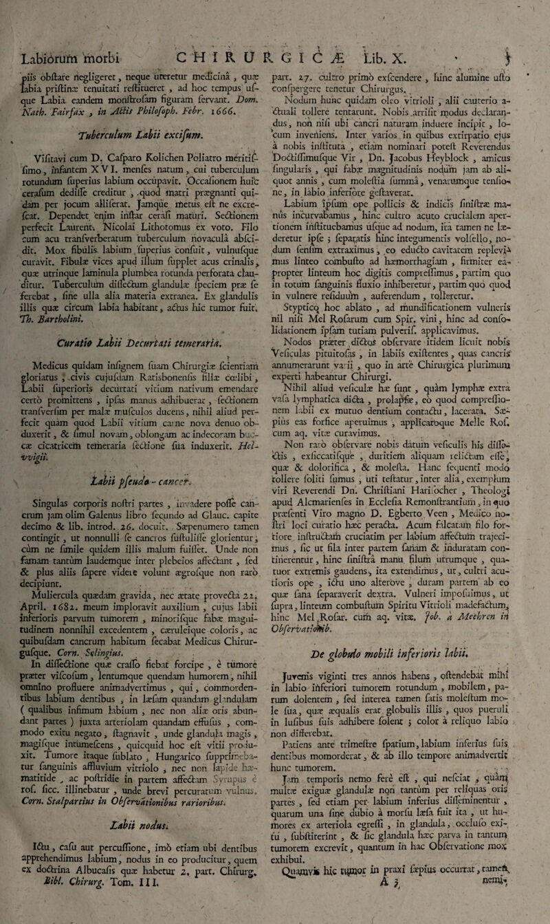 Labiorurn 'morbi CHIRO piis obftare negligeret, neque ureretur medicina , qua: iabia priffinx tenuitati rcffitucret , ad hoc tempus uf- que Labia eandem moriftrofiun figuram fervant. Dorn., Nath. Fairfax , in Attis Pbilofoph. Febr. 1666. Tuberculum Labii excifum. Vifitavi cum D. Cacaro Kolichen Poliatro meritif- fimo, infantem XVI. menfes nattun, cui tuberculum rotundum fuperius labium occupavit. Occafionem huic cerafum dedille creditur 3 .quod matri praegnanti qui¬ dam per jocum alliferat. Jamque metus eft ne excre- fcat. Dependet, 'enim inftar cerafi maturi. Sedtionem perfecit Laurenti Nicolai Lithotomus ex voto. Filo cum acu tranlverberatum tuberculum novacula abfci- dit. Mox fibulis, labium/fuperius confuit, vulnufque curavit. Fibulx vices apud illum fupplet acus crinalis, qux utrinque laminula plumbea rotunda perforata clau¬ ditur. Tuberculum dilicCtum glandula: Ipeciem prx fe ferebat , fine ulla alia materia extranea. Ex glandulis illis qua: circum labia habitant, adtus hic tumor fuit, Th. Bartholini. Curatio Labii Decurtati temeraria. Medicus quidam infignem fuam Chirurgia: fcientiam gloriatus \ .civis cujufdam Ratisbonenfis filix cadibi, Labii fuperioris decurtati vitium nativum emendare certo promittens , ipfas manus adhibuerat, feCtionem tranfverfim per malx mufculos ducens, nihil aliud per¬ fecit quam quod Labii vitium came nova denuo ob¬ duxerit , & fimul novam, oblongam ac indecoram buc- cx cicatricem temeraria feCtione fua induxerit. Hd- vvigii. Labii pfeudo - cancer„ Singulas corporis noftri partes , invadere polle can¬ crum jam olim Galenus libro fecundo ad Glauc. capite decimo & lib. introd. 26. docuit. Sxpenumero tamen contingit, ut nonnulli fe cancros fiiftuliffe glorientur, cum ne fimile quidem illis malum fuilfet. Unde non famam tantum laudemque inter plebeios affodiant , fed & plus aliis fapere videns volunt xgrofque non raro decipiunt. Muliercula quxdam gravida, nec xtate provedta 22, April. 1682, meum imploravit auxilium , cujus labii inferioris parvum tumorem , minorifque fabx magni¬ tudinem nonnihil excedentem , cxruleique coloris, ac quibufdam cancrum habitum fecabat Medicus Chirur- gufque. Corn. Sqlingius. In diffedlione qux craffo fiebat forcipe , e tumore prxter vifeofum, lentumque quendam humorem, nihil omnino profluere animadvertimus , qui, commorden¬ tibus labium dentibus , in lxfam quandam ghndulam ( qualibus infimum labium , nec non alix oris abun¬ dant partes ) juxta arteriolam quandam effiifus , com¬ modo exitu negato, ftagnavit , unde glandula magis , magifque intumefcens , quicquid hoc eft vitii produ¬ xit. Tumore itaque fublato , Hungarico fiupprimpba- tur fanguinis affluvium vitriolo , nec non lapide hx- matitide , ac poftridie in partem aflfedl.am Syrupus e rof. ficc. illinebatur , unde brevi percuratum vulnus* Corn. Scalpamus tn Observationibus rarioribus. Labii nodus. Idlu, cafu aut percuflione, imo etiam ubi dentibus apprehendimus labium, nodus in eo producitur, quem ex dodlrina Albucafis qux habetur 2, part. Chirurg* Libi. Chirurg. Tom. III. RGIC£ Lib. X. • ) part. 27. cultro primo exfcendere , hinc alumine ullo confpergere tenetur Chirurgus. Nodum hunc quidam oleo vitrioli , alii cauterio a- dluali tollere tentarunit. Nobis.arrifit modus declaran¬ dus, non nili ubi cancri naturam induere incipit , lo¬ cum inveniens. Inter varios in quibus extirpatio ejus a nobis inftituta , etiam nominari poteil Reverendus DoCti flimufque Vir , Dn. Jacobus Heyblock , amicus lingularis , qui fabx magnitudinis nodum jam ab ali— quot annis , cum moleftia ffumma, venarumque teniio- ne, in labio inferiore gcftaverat. Labium ipfuni ope pollicis 8c indicis finiftrx ma¬ niis incurvabamus , hinc cultro acuto crucialem aper¬ tionem iiiftituebamus ufque ad nodum, ita tamen ne lx- deretur ipfe 5 feparatis hinc integumentis volfello, no¬ dum fenmh extraximus, eo edudto cavitatem replevi^ mus linteo combufto ad hxmorrhagiam , firmiter ea¬ propter linteum hoc digitis compreflimus, partim quo in totum fanguinis fluxio inhiberetur, partim quo quod in vulnere refiduum , auferendum , tolleretur. Styptico hoc ablato , ad mundificationem vulneris nil nili Mei Rofarum cum Spir. vini, hinc ad confo- lidationem fpfam tutiam pulverif. applicavimus. Nodos prxter dibtos obftrvare itidem licuit nobis Veliculas pituitolas , in labiis exiftentes , quas cancris annumerarunt vadi , quo in arte Chirurgica plurimum experti habeantur Chirurgi. Nihil aliud veficulx hx funt , quam lymphx extra va(a lymphatica didfca , prolapfe, eo quod compreflio- nem labii ex mutuo dentium contactu, lacerata. Sx- pius eas forfice aperuimus , applicafoque Meile Rof. cum aq. vitx curavimus. Non rato obfervare nobis datum veficulis his diffb- iftis , exficcatifque , duritiem aliquam idiotam elle, qux 8c dolorifica , & moleffa. Fianc fequenti modo tollere foliti fumus , uti teltatur, inter alia, exemplum viri Reverendi Dn. Chriftiani Hari/ocher , Theologi apud Alcmarienfes in Ecclefia Remonftrantium, in quo prxfenti Viro magno D. Egberto Vcen , Medico no- ftri loci curatio hxc peradla. Acum falcatam filo for¬ tiore inftrubtam cruciatim per labium affectum trajeci¬ mus , iic ut fila inter partem fariam & induratam con¬ tinerentur , hinc liniftra manu, filum utrumque , qua- tuor extremis gaudens,, ita extendimus, ut, cultri acu¬ tioris ope , idhu uno alterove , duram partem ab eo qux fana feparaverit dextra. Vulneri impofuimus, ut fupra, linteum combuftum Spiritu Vitrioli madefactum, hinc Mel,Rofar. curh aq. vitx. fob. a Meehren in Obfervatiokib. De globtdo mobili inferioris labii. Juvenis viginti tres annos habens , offendebat mihi in labio ififeriori tumorem rotundum , mobilem, pa¬ rum dolentem , fed interea tamen fatis moleltum mo¬ le fua, qux xqualis erat globulis illis , quos pueruli in lufibus fuis adhibere folent $ color a reliquo labio non differebat. Patiens ante trimeffre fpatium, labium inferius fuis dentibus momorderat. & ab illo tempore animadvertit hunc tumorem. ■ ' Jam temporis nemo fere eft , qui nefeiat > quam multx exigux glandulx ngn tantum per reliquas oris partes , fed etiam per- labium inferius dillcmincntur , quarum una fine dubio a morfu lxfa fuit ita , ut hu¬ mores ex arteriola egrefli , in glandula, occlufo exi¬ tu , fubftiterint , & fic glandula hxc parva in tantum tumorem excrevit, quantum in hac Obfcivatione mox exhibui. Quamvis hic equiar in praxi fxpius occurrar, tamefq A j flenti*