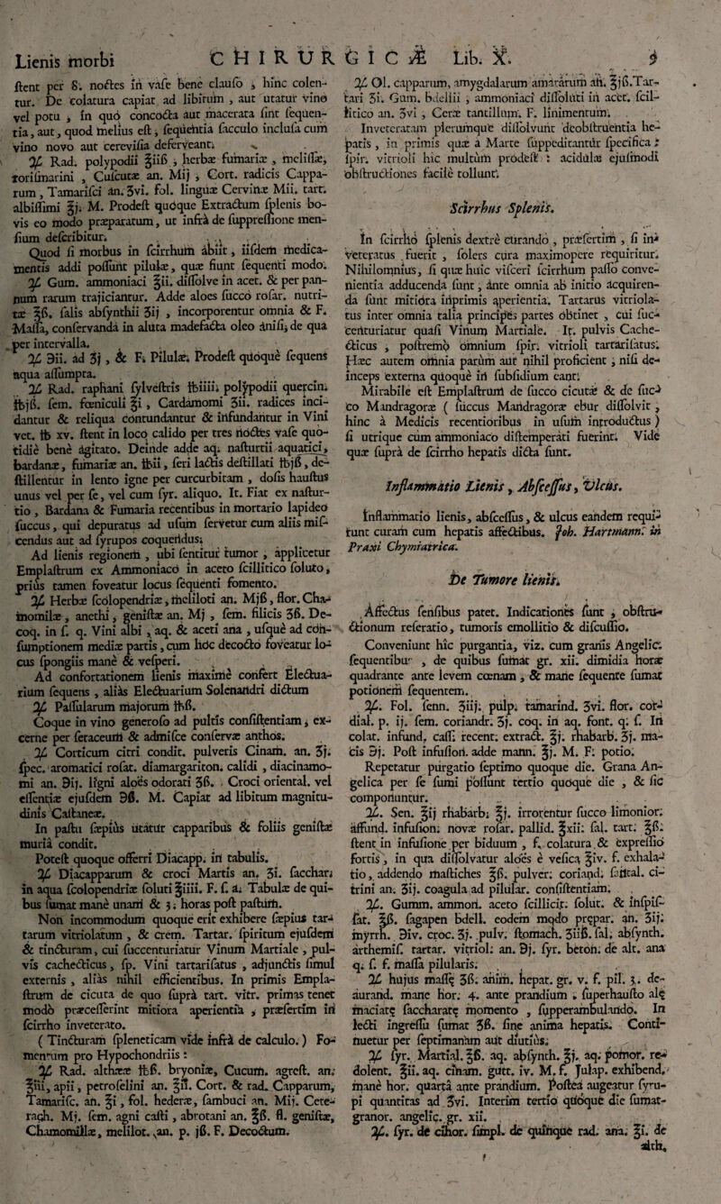 ftent per 8. noftes iri vafe bene claufo , hinc colen¬ tur. Dc colatura capiat ad libitum , aut utatur vino vel potu * in quo conco&a aut macerata fmt fequen- tia, aut, quod melius eft, fequehtia facculo inclufa cum Vino novo aut cereviha deferveant; >. % Rad. polypodii f iifi, herbx fumaria: , mcliflx, lori (marini , Cuicutx an. Mij , Gort. radicis Cappa- rum, Tamarifci an.3vi. fol. lingux Cervinx Mii. tart: albiflimi fj; M. Prodeft quOque Extradtum fplenis bo¬ vis eo modo prxparatum, ut infr& de fuppreflione men- fium deferibitur. - ., Quod ii morbus in fcirrhuih abiit, iifdem medica¬ mentis addi poliunt piluix, qux fiunt fequenti modo. 34 Gum. ammoniaci f ii. diflolve in acet. & per pan¬ num rarum trajiciantur. Adde aloes fucco rdfar. nutri- tx ffi. falis abfynthii 3ij , incorporentur omnia & F. -Milia, confervanda in aluta madefa&a oleo dnlfij de qua per intervalla. % 9ii. ad 5j , & Fi Pilula?; Prodeft: qiioque fequens aqua alliimpta. % Rad. raphani fylveftris ftiiii; polypodii quepn; tbjfi. fem. fcenicull fi, Cardamomi 3ii. radices inci¬ dantur & reliqua contundantur & infundantur in Vini vet. tb xv. ftent in locO calido per tres riddtes vafe quo¬ tidie bene agitato. Deinde adde aq; nafturtii aquatici, bardanx, fiimarix an. tbii, feri ladbis deftillati tbjfi, dc- ftillentur in lento igne per curcurbitam , dofis hauftus unus vel per {e, vel cum fyr. aliquo. It. Fiat ex naftur- tio , Bardana & Fumaria recentibus in mortario lapideo fuccus, qui depuratus ad ufum fervetur cum aliis mif- cendus aut ad fyrupos eoqueridus; Ad lienis regionem , ubi fentitur tumor , applicetur Emplaftrum ex Ammoniacd in aceto fcillitico foluto, prius tamen foveatur locus fequenti fomento. 34 Herbx fcdlopendrix, meliloti an. Mjfi, flor. Cha- inomilx , anethi * geniftx an. Mj , fem. filicis 3fi. De- coq. in f. q. Vini albi ,aq. & aceti ana , ufque ad cdh- fumptionem medix partis, cum hdc decodlo foveatur lo-^ cus fpongiis mane & vefperi. 'y ■ Ad confortationem lienis maxime confert Eledtua- rium fequens , aliris Eledtuarium Solenartdri didtum 34 Palfularum majorum Ihfi. Coque in vino generofo ad pultis confiftentiam, ex¬ cerne per feraceurti & admifee confervx anthos. ;Corticum citri condit, pulveris Cinaih. an. 3j. (pec. aromatici rofat. diamargariton. calidi , diacinamo- mi an. 9ij. lfgni aloes odorati 3fi. Croci oriental. vel elfent;ix ejufdem 9fi. M. Capiat ad libitum magnitu¬ dinis Caftanex. In paftu fxpius utatur capparibus & foliis geniftx muria condit. Poteft: quoque offerri Diacapp. iri tabulis. 34 Diacapparum & croci Martis an. 3i. facchan in aqua fcolopendrix foluti fiiii. F. f ii Tabulx de qui¬ bus fumat mane unam & 5; horas poft paftiim. Non incommodum quoque erit exhibere fxpius tar-i tarum vitriolatum , & erem. Tartar. fpiritum ejufdem 6c tindturam, cui fuccenturiatur Vinum Martiale , pul¬ vis cachedticus, fp. Vini tartarifatus , adjundtis fimul externis , alias nihil efficientibus. In primis Empla¬ ftrum dc cicuta de quo fuprsk. tart. vitr. primas tenet modo prxcefterlnt mitiora aperientia , prxfertim iri fcirrho inveterato. ( Tindturam fpleneticam vide infrilt de calculo.) Fo¬ mentum pro Hypochondriis: 34 Rad. althxx fhfi. bryonix. Cucum, agreft. an; fui, apii, petrofelini an. fii. Cort. & rad. Capparum, Tamarifc. an. fi, fol. hederx, fambuci an. Mij. Cete- ragh. Mj. fem. agni cafti, abrotani an. fft. fl. geniftx, Chamomillx, melilot. van. p. jfi. F. Deco&um. 34 Ol. capparum, amygdalarum amararum ah. f jfi.Tar- t.ari 5i. Gum. bdellii , ammoniaci dilfohiti iri acet, fcil- iitico an. 5vi, Cerx tantillum. F. linimentum. Inveteratam plerumque dilloivunt dcobftruentia he¬ patis , in primis qux a Marte fuppeditantrir fpecifica ; lpir. vitrioli hic multum prodeft i acidiilx ejufmodi obftrudHones facile tollunt’. Sdrrhus Splenis. tn fcirrho plenis dextri curando , prxfertim , fi in-* veteratus fuerit , folers cura maximopere requiritur. Niliilomnius, ii qux huic vifceri fcirrhum pallo conve¬ nientia adducenda funt, dnte omnia ab initio acquiren¬ da funt mitiora iriprimis aperientia. Tartarus vicriola- tus inter omnia talia principes partes obtinet , Cui fuc¬ centuriatur quafi Virium Martiale. It. pulvis Cache¬ dticus , poftremb omnium fpin vitrioli tartarifatus. Hxc autem ortinia paruih aut qihil proficient, nifi de¬ inceps externa qiioquie iri fublidium eant'. Mirabile eft: Emplaftrum de fucco cicutx & de fuc-* Co Mandragorx ( Iriccus Maridragorx ebur di0olvic , hinc a Medicis recentioribus in ufulri introdudtus ) fi utrique cum ammoniaco diftemperati fuerint. Vide qux fupra dc fcirrho hepatis didta funt. Inflammatio jAtnis, Abfceflfus, Vicus. Inflammatio lienis, abfccllus, & ulcus eandem requi- tunt curarh cum hepatis aftedtibtis. fob. Hartmanni in Praxi Chymiatrica. be Tumore lienis; Affedtus ferifibus patet. Indicationes funt , obftril-» dtionum referatio, tumoris cmollitio & difcuflio. Conveniunt hic purgantia, viz. cum granis Angelic fequentibu' , de quibus fumat gr. xii. dimidia horx quadrante ante ievem ccenam , 8c mane fequente fumat potioncrii fequentem. %>. Fol. fenn. 3iij;. pulp. tamarind. 3vi. flor, cot- dial. p. ij. fem. coriandr. 3j. coq. in aq. font. q; f. Iri colat, infund. cafl; recent; extrad:. ^j. rhabarb. 3j. ma- cis 9j. Poft infuflori. adde mann. ^j. M. F; potio. Repetatur purgatio feptimo quoque die. Grana An¬ gelica per fe fumi poliunt tertio quoque die , & fic compotiuntur. . ... 24. Sen. ^ij rhabarb; |j. irrorentur fucco limonior; affurid. infufion; novx rofar. pallid. ^xii; fal. tart: ftent in infufione per biduum , f. colatura . & cxprellio fortis, in qua diflolvatur albes e vefica ^iv. f. exhala¬ tio , addendo maftiches pulver: coriand, fajltal. ci- trini an. 3ij. coagula ad pilular. confiftentiam. 34. Gumm. ammoii. aceto fcillici.c; foiut. & ihfpif- fat. fagapen bdell. eodein mqdo prqpar. an. 3ij« myrrh. 9iv. croc. 3j. pulv. ftomach. 3iiC. fal; abfynth. arthemif. tartar. vitriol: an. 9j. fyr. betoh; de ait. ana q; f. f. mafla pilularis; % hujus mafl^ 3f. ariirh. hepat. gr. v. f. pii. J,. dc- aurand. mane Hor: 4. ante prandium . fuperhaufto ale maciat; faccharat; momento , fypperambulartdo. Ini le£ti ingreftu fumat 3$. fine anima hepatis. Conti¬ nuetur per feptimanhm aut diutius. 34 lyr. Martial. ^6. aq. abfynth. 5j. aq. poriior. re¬ dolent. §ii. aq. ciriam. gutt. iv. M. x. Julap. exhibend, mane hor. quarta ante prandium. Poftca augeatur fyru- pi quantiras ad 3vi. Interim tertio qrioquc die fumat- granor. angelic., gr. xii. , 34. fyr. d< cihor. fimpl. dc quinque rad. aria. fi. de adth. f