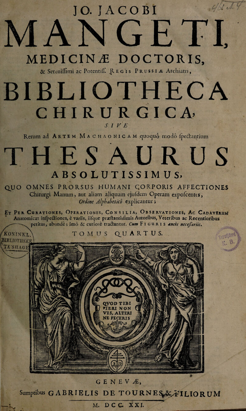 IO. IACOBI 4 / t#- 7 M ANGET! MEDICINA DOCTORIS, & Sereniilimi ac Potentifi. Regis P r u s s i a Archiatri, BIBLIOTHECA CHIRURGICA. S I VE Rerum aci Artem Machaonicam quoquo modo lpedLintium THESAURUS ABSOLUTISSIMUS» ✓ QUO OMNES PRORSUS HUMANI QORPORIS AFFECTIONES Chirurgi Manum, aut aliam aliquam ejufdem Operam expofcentcs, Ordine AlphabeticS explicantur \ QVOD TIBI VIE-RI NON VIS, ALTERI NE FECERIS tn^nmjinmon in nuiiiiunvaiimHurn^ Et Per Curationes, Operationes, Consilia, Observationes, Ac Cadaverum Anatomicas infpcdiones, e variis, iifque prxftantislimis Autoribus, Veteribus ac Reccntioribus -petitas, abunde; imo & curiose tradantur. Cum Figuris *»eis necejiariis, koninkx\ t o m u s quartus. [jjBIKTJOTIiEE * T>;*.s u.\GrT GENEVi, Sumptibus GABRIELIS DE TOURNES^gc^ILIORUM - i 1.1 ■m]»' \