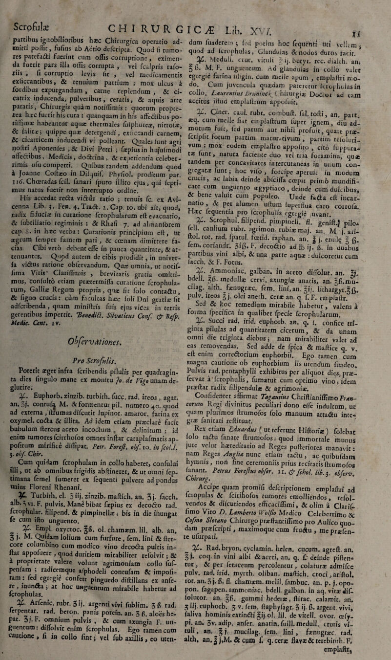 partibus ignobilioribus hxc Chirurgica operatio ad¬ mitti poffit, fufius ab Aetio deicripta. Quod fi tumo¬ res patefatfti fuerint cum offis corruptione, eximen¬ da fuerit pars illa otus corrupta , vel fcalpris rafo- jiis , fi corruptio levis fit , vel medicamentis exliccantibus, & tenuium partium ; mox ulcus k ibrdibus expurgandum , carne replendum , & ci¬ catrix inducenda, pulveribus, ceratis, & aquis arte paratis, Chirurgis quim notiflimis : quorum propte- xea hxc fuerit his cura : quanquam in his affc&ibus po- litlimx habeantur aqua: thermales fulphurex, nitrolx, & falitx; quippe qux detergendi, exiiccandi carnem, & cicatricem inducendi vi polleant. Quales funt agri noitri Aponenles , & Divi Petri ; fxpiusin hujufmodi affectibus, Medicis, dodfcrina, & experientia celeber¬ rimis ufu comperti. Quibus tandem addendum quod ^ Joanne Coltxo in Difquifi Phyfiol. proditum par. 116. Chceradas fcil. fanari fpuro illito ejus, qui fepri- mus natus fuerir non interrupto ordine. His accedat reda vi&us ratio ; tenuis fc. ex Avi- ccnna Lib. 3. Fen. 4.Tra&. 2. Cap. 10. ubi ait, quod, radix fiduciae in curatione fcrophularum eft evacuatio, & lubtiliatio regiminis : & Rhafi 7. ad almanforem cap. 8. in hxc verba: Curationis principium eft:, ut agrum femper famem pati , & ccenam dimittere fa¬ cias Cibi vero debent eflc in pauca quantitate, & at¬ tenuantes. Quod autem de cibis prodidit, in univer- fa vidus ratione obiervandum. Qux omnia, ut notif- fima Viris' Clarifiimis , brevitatis gratia omitti¬ mus, confulto etiam ptxtermiffa curatione fcrophula¬ rum, Gallix Regum propria, qux fic folo contadu, & figno crucis: cum facultas hxc foli Dni gratix fit adferibenda , quam miniftris fu is ejus vices in terris gerentibus impertit. 'BenediSl. Silvaticus Conf & Refp. Medie. Cent. 1 v. ObfervAtiones. Pro Scrofulis. Poterit a»ger infra feribendis pilulis per quadragin¬ ta dies fingulo mane ex monitu ?o. de Viro unam de- glutire; 'If.. Euphorb. zinzib. turbich. fucc. rad. ireos , agar, an. 3j. conrufi| M. «St formentur pii. numero 40. quod ad externa, ftrumasdifcurit lupinor. amaror, farina ex oxymcl. coda & illita. Ad idem etiam prxclarc facit bubulum llercus aceto incodum , & definitum ; id enim tumores fcirrhofos omnes inftar cataplafmatis ap- pofitum mirifice diffipat. Petr. Forejt. obf. 10. in fcol.l. 3. obf. Chir. Cum quidam fcrophulam in collo haberet, confului illi, ut ab omnibus frigidis abftineret, & ut omni fep- timana fcmcl futueret ex fequenti pulvere ad pondus unitis Florcni Rhenani. Turbirh. el. 5 iij. zinzib. maftich. an. 3j- facch. alb. 3 vi. F. pulvis. Mane bibat fxpius ex decodo rad. fcrophular. filipend. & pimpinellx j bis in die inungat fe cum ifto unguento. Empl oxycroc. ^fi. ol. chamxm. lil. alb. an. § j. M. Quidam lolium cum furfure , fem. lini & fter- core columbino cum modico vino decoda pultis in¬ ftar appofuere , quod duritiem mirabiliter refolvir; & ^ proprietate valere volunt agrimoniam collo fufi- penfam ; radicemque afphodeli conrufam & impofi- tam • »cd egregie confert pinguedo diftillans ex anfe- re, inunda ; at hoc unguentum mirabile habetur ad lcrophulas. %. Arfenic. rubr. 3 i), argenti vivi fublim. 3 fi rad. ferpentar. rad. beron. panis porcin. an. 3 fi. aloes he- pat. 3/.F. omnium pulvis , & cum axungia F. un¬ guentum : diftolvit enim fcrophulas. Ego tamen cum cautione, fi in collo fint j vel fub axillis, eo uten- I C JE Lib. XV/. ti dum fuadere:'» ; fi-d potius hoc fequenti uti vellem 4 quod ad lcrophulas, Glandulas & nodos duros facit. Meduli, crur» vituli : q. butyr. rec. dialth. an, §fi. M. F. unguentum, rtd glandulas in collo valet egregie farina nligin. cum meile apum , emplaftri mo¬ do. Cum juvencula quxdam pateretur lcrophulas in collo, Laurentius ilrumncf C hirurgia: Dodor ad eam accitus litud empialtrum appoiuit. jf. Ciner. caul. rubr. combuft. fal. tofti, an. pare. xq. cum meile fiat eu.plaftrum luper ignem, diu adi motum fuir, led parum auc nihil profuit, quare prs- fcripfit fotum partim inaturutivum , partim refoluti- vum : mox eodem emplaftro appofuo , cito fuppura- tx funt, natura faciente duo vei tria foramina, quae tandem per concavitates intcrcutaneas in unum con- g egaex funt; hoc vifo , forcipe aperuit in modum crucis, ac labia deinde ablciffa coepit piimb mundifi- care cum unguento agyptiaco , deinde cum dulcibus, & bene valuit cum populeo. Unde fafta eft incar¬ natio , & per alumen uftum fuperffua caro couofa. Hxc fequentia pro ferophuiis egregie uvant. fLL. Scrophul. filipend. pimpineli. H. genift.} pilox feli, caulium rubr. agrimon. rubix maj. an. M j. ari- ftol. rot, rad. fpatul, foetid. raphan. an. J j. enul^ 2 fem. coriaadr. 3ift. F. dcco&io ad tb ij. fi. in uua^bus partibus vini albi, fic una parte aqux : dulcoretur cum facch. & F. Fotus. 'If. ^\mmoniac. galban. in aceto difiolut. an. bdell. gfi. medullx cervi, axungix anatis, an. p.mu- cilag. alth. fxnogrxc. fem. Jini,an. 51*1. lithargyr.gft. Pl,lv. ireos 5 j. olei aneth. cerx an. q fi F. empJaftr. Sed & koc remedium mirabile habetur, valens k forma fpecifica in qualibet fpecie fcrophularum. If. Succi rad. irid. euphorb. an. q. (. confice tri¬ ginta pilulas ad quantitatem cicerum, & da unam omni die triginta diebus; nam mirabiliter valet ad eas removendas. Sed adde dc fpica & maftice q. v. eft enim corredorium euphorbii. Ego tamen cum magna cautione ob euphorbium iis utendum fuadeo. Pulvis rad. pentaphylli exhibitus per aliquot di^s, prxl fervat a’ferophuiis, fumatut cum optimo vino jidem prxftat radix filipendulx & agrimonix. Confidenter affirmat Tagautius Chriftianiffimo Trun¬ corum Regi divinitus peculiari dono eflc indultum, ut quam plurimos ftrumofos folo manuum attadlu inte- grx fanicati reftituac. Rex etiam Eduardus ( ut referunt Hiftorix ) folebat folo raftu fanare ftrumofos; quod immortale munus jure vel ut hxreditario ad Reges pofteriores manavit: nam Reges AnglU nunc etiam tadfu , ac quibufdam hymnis, non fine ceremoniis prius recitatisftrumofbs fanant. Petrus For efius obfer. 11. & fehol. lib. 3. obf er v, Chirurg. Accipe quam promifi deferiptionem emplaftri ad fcropulas & fcirihofos tumores emolliendos, refol- vendos & difeutiendos efticaciifimi, & olim a Claris fimo Viro F). Larnberto U olfio Mtdico Celeberrimo SC Cofrno Sloiano Chirurgo prxftantiflimo pro Aulico quo¬ dam prxfcripri, maximoque cum fruftu , me prxfen- te ufurpati. Rad. bryon* cyclamin. hclcn. cucum, agreft. an. coq. in vini albi & aceti, an. q. fi deinde piAen^ tur, & per fetaceum percolentur, colaturx admifee pulv. rad. irid. myrrh. oliban. maftich. croci ,ariftol. rot. an. 3 j. fi. fl. chamxm. melil. fiambuc. an. p. j. opo- pon. fagapen. ammoniac. bdell. galban in aq. virx difi. folutor. an. jfi. gummi hederx, ftirac. calamit. an. 5 iij. euphorb. 5 v. fem. ftaphyfagr, 3 ij fi. argent. vivi, faliva hominis extin&i §ij ol. lil. dc vitell. ovor, cefy- pi. an. 3v. adip. anfer. anatin. fuill. medull. cruris vi¬ tuli , an. ^ j. mucilag. fem. lini , fxnugrxc rad. alth, an,| j,M. & cum f. q.ccrx flayx&terebimh.Fi emplaftr,