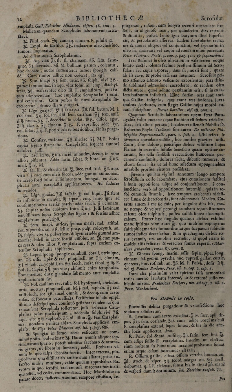 emplaftr. Guil. Fabrilius Hildanus, obfsrv. 38. cent. 3 Mulierem quandam Scrophulis laborantem ita tra¬ navi. Pilul. coch. 9ij. cum aq. cinnam. F. pilulae ix. 'Ifj. Empl. de melilot. malaxetur oleo cheirino, tumori imponatur. Ad difeutionem Scrophularum. Aq. vitae 3j.fi. fl. chamxm. 3fi. fem. f*nu- gneC. 5). lavendul. 3fi- M. bulliant parum , colentur , hoc decocto, no&u fomentetur tumor fpongia cali de. Cum tumor adhuc non cederet, ita egi. '\f. Sem. linapi 3j fem. urtic. 36. fulph. vivi 36- gummiammoniac. in aqu. vitae lolut. 3ij- empl. diachyl. ireac. 3'j. malaxentur oleo lil. F. cmplaltrum. poft fo¬ tum admovendum; hoc emplaltro Scrophulae immi¬ nui coeperunt. Cum poftea de novo Scrophulae in» crefccrcnt , denuo illam purgavi. L<‘gn. guajaci. §fiij farlapar. gfi. fol. beton. M. ). rad. enul. 3 ij. fol. fen..Ji4. fem. cartham. 3 j lem. anif. 3 ij. faenic.3 j. F. decodio in colat, ifefi. dilTol. agat. 3 iij. zinaib. 3j. cinnam. F. expreflio, adde fyr. rof. lolut. 5 ij. F. potio pro tribus dolibus, Finita purga¬ tione. . , . jc. Conferv. maloran. 3 fi. thenac. 3 J. M. F. bolus capiat jejuno ftomacho. Cataplafma lequens tumori adhiberi juffi. ... . r2f. Rad. ircos, § iiij incid. minutirn, decoq. in ^vino albo : piftentur. Adde farin. fabar. 8c hord. an 3 hfi. meli. ^ iv. M. „ % Ql, lii. & cheirin. an. gj. fucc. rad. ind. 3 fi. aqu. vitee 3 ij coq. cum oleis fuccus,adde gummi ammoniac. in aceto forti lolut. F. linimentum, inungat, eo Scro- phutas ance cataplaftis applicationem. Ad fudores movendos. . _ Lign. guaiac. |jfi. faffafr. %}. rad. liquir. |6.ftent in iafuiione in menfur. iij. aquae , coq. lento igne ad confumptioncm tertiae partis: adde facch. |j.cinnam. 2 . Cmiat nodu cubitum itura § iiij. Juffi laminam teriuiflimam fupra Scrophulas ligare : & fortius adhuc emplaftrum prarfcripfi. .. , 3A- Sem. linapi, urticae, fpumae maris, rad. ariltol. rot -Vpyrethr.au. 3(3* fcillae praep. pulp. colocynth. an. 3i fulph vivi 5j. pulverizar. diligenter adde gummi am¬ moniac. bdcll. in aceto forriff. dilTolut. an. ^fi.cum pau¬ ca cera & oleo lilior F.emplaftrum, fupra corium ex- tenfum Scfophulis applicetur. . %. Lapid. fpong. fpongia: combuft. corall. utnulque, an. 5(5 offis 11 piae & rad. pimpindl. an. 9 j. cinnam. x i. zinzib. caiyophill.an. 9 j. facch. rofac. tabui. 3 ii). F. pulvi . Capiat 5 ij. pro vice; abfumit enim fcrophulas. Fomententur durae glandulae fub mento ante emplaltri applicationem fic. . , ... Fol. caulium rec. rubr. fol. hyofcyami, chelidon, urtic. mortuae, pimpinell. an. M.j. rad. raphan. 3/.rad. ariftoloch. rot. 36. incid. omnia , & decoq. cum aceto rolac. & foveatur pars affeda. Perfiftebat in ufu empl. ultimo deferipti quod continuo geftabat: tandem ut quae remanferat Scrophula tolleretur, juffi reiterare Cata¬ plafma prius praeferiptum , addendo fulph. vivi 36. aqu. vic^ 3 ij euphorb. 36» oh lilior. §j. Fiat Cataplaf¬ ma ; nondum penitus ablata Scrophula applicavi em- plaftc. de Figo. Felix Platerus obf lib. 3. pag.6%6. Spongiae in furno adeo exliccatae ut com¬ minui poffit. pulverizatae 3j- Datur jejunis aliquot fcp- timanarum fpatio ; poteft admifto faccharo & aroma¬ tis aratus, ut libentius fumatur, reddi. Probarur vi¬ num in quo talpa decoda fuerit. Inter externa, pin¬ guedinem qua:diftillat ab anferc dum alfatur, prius in- fardo mulcis muribus , valde quidam approbabat. Bu¬ tyrum in quo fcroful. rad. contufa macerata fuc it ali- quandiu, vel coda, commendatur. FIoc Matthiolusita parare docet, radicem Autumni tempore cffolfam, re¬ purgatam , tufam, cum butyro recenti operculato fle-* dili, in uligiuofo loco, per quindecim dies reponit & dimittit, poftea lento igne butyrum illud liquefa¬ cit, & percolatum aflervat. Eadem fcrofularice radix* uti & mures aliquot vel conjundim, vel feparatim in oleo lic macerari vel coqui ad eundem tifum poterunt* Felix PUterus. Prati. 3. cap. 3-pag. 31:. & [eluentibus. Tres Bufones in oleo olivarum in vafe terreo coque lutato codi, oleum faciunt prarftantiffimum ad Scro¬ fulas : (ed cujus vapores , dum fit, noxii funt, quare ab iis cave, &C probe vafa tua lutentur. Scrofulas pri¬ mo arfenico admoto veficante excorientur, pars dein¬ de fublimati admotione corrodetur ; & randem oleo dido utere , quod adhuc praeftantius erit, fi incofa- lem bufonum infuderis. Flinc forfan orta funt anti- qua Galliae infignia , quae erant tres bufones, juxta multos Authores, cum Reges Galliae hujus morbi cu¬ ram fufeipiant. Petrus Rorellus, obf. 38. cent. 4. Quantam Scrofulis laborantibus opem ferat Paro¬ nychia folio rutaceo (quae Bauhinoeft fedum tridady- litcs, feii alline petraea) luculenter oftendit Nobilis D. Robcrtus Boyle Tradatu fuo aureo De utilitate Phi- lofophia Expsrimemalis, part, 1. feti. 1. Ubi refert fe juvenem quendam vidille , hoc morbo graviter affli- dum , fine dolore , paucifque diebus viliffim» hujus Plantae in cerevifia infufe beneficio quam optime cu¬ ratum , fine ulla fenfibili evacuatione humorem pec¬ cantem confumic, dolores fedac, difeutit tumores, & ulcera fanat; ita ut ad hunc affedum oppugnandum mirabile prorfus virtutes poffideat. Juvenis quidam viginri annorum longo tempore fcrofulis in collo laborabat, ejus curationem inftitui a lunre oppofitione ufquc ad conjundionem , a con- jundione vero ad oppofitionem intermifi, quia in re- dc curandis ftrumis , hxc tempora crefcentis videli¬ cet Lunx &decrefcentis,funt obfervanda Medico. Cu¬ ratus aurem a me fic fuit, per fingulos dies bis, ma¬ ne nempe & velperi perungi curabam to^am ftriimam calente oleo fulphuiis , poftea calida lintea circumpli¬ cabam. Praeter hzc fingulis quatuor diebus exhibui mane fpiritus vitae aurei §j. quo multum expurgatus fuira phlegmaticis humoribus,atque his paucis lubfidiis tumor indies decrefcebat, & in quadraginta diebus to¬ tus evanuit, nec amplius recrudit, id quod etiam in multis aliis feliciter Se veraciter fumus experti. <jMar- tinus Rulandns , curat. 87* ce«r. 8. %. Cineris ipong. marin. offis fepiae, piper, long. cinnam. fal. gemm. pyrethr. nuc. cuprdl. gallar cortic. quercus, flor, rof rub. an. |fi. M. f. Pulvis , dofis d ij. vel 3J. Paulus Barbette. Pr«x. lib. 2. cap. 2. cap. 2. Inter alia plurimum valet fpiritus falis armoniaci toties merito laudatus interne, ut & externe jufto ve¬ hiculo mixtus. Fredertcus Decker*, not. ad cap. 2. lib. 2. Prax. ‘Barbetiiana. Pro Strumis in collo. Prtemiffis debita purgatione & vcnatfedione hoc topicum adhibeatur. R. Lentium cum aceto excodar. 3 fucc. apii, dc- pur. 3 ij. fem. coriandr. 3 *j- cum adipe porci mafcuii F. cataplafma extend. fuper lintea, & bis in die afle- dis locis applicetur. Itero. R. Pulv. fol & rad tuffilag. fij. farin. fem. hm Jj. cum adipe fuillo F. cataplalma. lnterim ut clcdua- rium noftrum in hunc ufum maxime probatum fumat etiam atque etiam hortamur; eft tale, R. Offium.gallin. elixat. offium vertebr. human.an. ?fi. troch, de viper. z I Icord. margar. an. 3JV meli, defpumat. q. f. F. eleduar. fumat bis in die ad §fl. mane & vefperi dum it dormitum, foh. Zccchiits corfult. 70. Pro