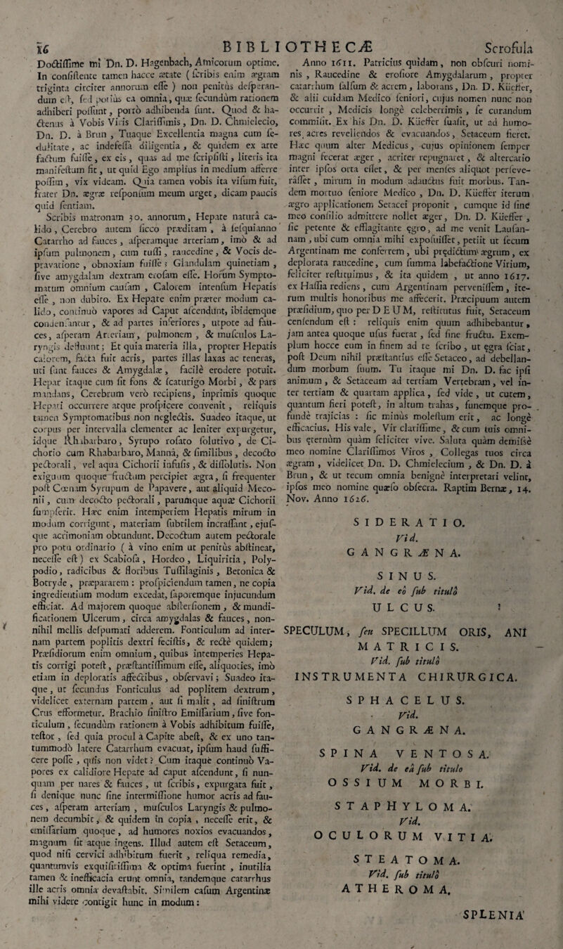 Do&ifllme tru Dn. D. Hagenbach, Amicorum optime. In confiflente tamen hacce £2tate (fcribis enim aegram triginta circiter annorum eiTe ) non penitus defpsran- dum c>, fe I notius ea omnia, qua: fecundum rationem adhiberi poliunt, porro adhibenda funt. Quod & ha- dtenus a Vobis Viris Clariffimis, Dn. D. Chmielecio, Dn. D. a Brun , Tuaque Excellentia magna cum fe- dalitate, ac indefdla diligentia , & quidem ex arre fatfhim fuille, ex eis, quas ad me fcripfifti, literis ita manifefturn fit, ut quid Ego amplius in medium afferre poffim, vix videam. Qjia tamen vobis ita vilum fuit, frater Dn. aegra: refponfum meum urget, dicam paucis quid fentiam. Scribis matronam 30. annorum. Hepate natura ca¬ lido , Cerebro autem ficco praediram , k fefquianno Catarrho ad fauces, afperamque arceriam, imo & ad ipfum pulmonem, cum tufli, raucedine, & Vocis de¬ pravatione , obnoxiam fuille ; Glandulam quinetiam , five amygdalam dextram erofam elfc. Horum Sympto¬ matum omnium caufam , Calorem intenfum Hepatis elle , non dubito. Ex Hepate enim praeter modum ca¬ lido, continuo vapores ad Caput afeendunt, ibidemque condenfantur, & ad partes inferiores, utpote ad fau¬ ces , afperam Arteriam', pulmonem , & mufculos La¬ ryngis defluunt; Et quia materia illa, propter Hepatis calorem, facta fuit acris, partes illas laxas ac teneras, uti funt fauces & Amygdala:, facile erodere potuit. Hepar itaque cum fit fons & fcaturigo Morbi, & pars mandans. Cerebrum vero recipiens, inprimis quoque Hepati occurrere atque profpicere convenit, reliquis tamen Symptomatibus non ncglebtis. Suadeo itaque, ut corpus per intervalla clementer ac leniter expurgetur, idque Rh.ibarbaro, Syrupo rofaro folutivo , de Ci¬ chorio cum Rhabarbaro, Manna, & fimilibus, decodo pedorali, vel aqua Cichorii infufis , & diflolutis. Non exiguum quoque frudum percipiet aegra, fi frequenter poft Coenam Syrupum de Papavere, auc aliquid Meco¬ nii , cum decodo pedorali, parumque aqua? Cichorii fumpferic. Hxc enim intemperiem Hepatis mirum in modum corrigunt, materiam fubtilem incrallant, ejuf- que acrimoniam obtundunt. Decodum autem pedorale pro potu ordinario ( a vino enim ut penitus abffineac, necelfe effc) ex Scabiofa, Hordeo, Liquiritia, Poly- podio, radicibus & floribus Tuffilaginis , Betonica & Borryde , praepararem: profpiciendum tamen, ne copia ingredieutium modum excedat, laporemque injucundum efficiat. Ad majorem quoque abfcerfionem , & mundi- ficationem Ulcerum, circa amygdalas & fauces, non¬ nihil mellis defpumati adderem. Fonticulum ad inter¬ nam partem poplitis dextri feciffis, & rede quidem; Praefidiorum enim omnium, quibus intemperies Hepa¬ tis corrigi poteff, praeftantiffimum elle, aliquoties, imo etiam in deploratis afFedibus, obfervavi; Suadeo ita¬ que , ut fecundus Fonticulus ad poplitem dextrum, videlicet externam partem , aut fi malit, ad finiftrum Crus efFormetur. Brachio finiftro Emillarium, five fon¬ ticulum , fecundum rationem a Vobis adhibitum fuille, teftor , fed quia procul a Capite abeft, Sc ex uno tan¬ tummodo latere Catarrhum evacuat, ipfum haud fuffi- cere polle , quis non videt ? Cum itaque continuo Va¬ pores ex calidiore Hepate ad caput afeendunt, fi nun¬ quam per nares Sc fauces , ut feribis, expurgata ftiit, fi denique nunc fine intermiffione humor acris ad fau¬ ces , afperam arteriam , mufculos Laryngis 8c pulmo¬ nem decumbit, & quidem in copia , necefle erit, 8c cmifiarium quoque, ad humores noxios evacuandos, magnum fit atque ingens. Illud autem efl: Secaceum, quod nifi cervici adhibitum fuerit , reliqua remedia, quantumvis exqnifitiflima & optima fuerint , inutilia tamen Sc inefficacia erunt omnia, tandemque cararrhus ille acris omnia devaftabit. Similem cafum Argentin® mihi videre contigit hunc in modum: Anno i<jii. Patricius quidam, non obfcuri nomi¬ nis , Raucedine & erofiorc Amygdalarum , propter catarrhum lalfum & acrem, laborans, Dn. D. Kiicffcr, Sc alii cuidam Medico feniori, cujus nomen nunc non occurrit , Medicis longe celeberrimis , fe curandum commilit. Ex his Dn. D. KiiefFer fuafir, ut ad humo¬ res, acres revellendos & evacuandos, Setaccum fieret. Hac quum alter Medicus, cujus opinionem femper magni fecerat aeger , acriter repugnaret, Sc altercatio inter ipfos orta edet, Sc per menles aliquot perfeve- raflet , mirum in modum adaudhis fuit morbus. Tan¬ dem mortuo feniore Medico , Dn. D. KiiefFer iterum ®gro applicationem Setacei proponit , cumque id finC meo confilio admittere nollet xger, Dn. D. KiiefFer , fic petente Sc efflagitante qgro, ad me venit Laufan- nam,ubicum omnia mihi cxpofuifFet, petiit ut Fecum Argentinam me conFcrrem, ubi prqdi&Um' cTgrum , ex deplorata raucedine, cum lumma labefiuftione Virium, feliciter reffituimus, Sc ita quidem , ut anno 1617. ex Haffia rediens, cum Argentinam perveniflem , ite¬ rum multis honoribus me affecerit. Praecipuum autem prxfidium, quo per DEUM, reffitutus Fuit, Seraceum cenlendum efl : reliquis enim quum adhibebantur, jam antea quoque ufus fuerat, fed fine frudtu. Exem¬ plum hocce eum in finem ad te feribo, ut ^gra fciat, poft Deum nihil praeffantius eflcSetaceo, ad debellan¬ dum morbum fuum. Tu itaque mi Dn. D. fac ipfi animum, 8c Setaccum ad tertiam Vertebram, vel in¬ ter tertiam & quartam applica, fed vide, ut cutem, quantum fieri poteft, in altum trahas, funemque pro¬ funde trajicias : fic minus moleftum erit, ac longe efficacius. His vale. Vir claviffltne, &cum tuis omni¬ bus erernum quam feliciter vive. Saluta quam demifse meo nomine Clariffimos Viros , Collegas tuos circa aegram , videlicet Dn. D. Chmielecium , Sc Dn. D. a Brun , 8c ut recum omnia benigne interpretari velint, ipfos meo nomine quaefo obfecra. Raptim Bern®, 14. Nov. Anno 1616. SIDERATIO. Fid. GANGRiNA. S I N U S. Fid. de eo fub titulo ULCUS. 3 SPECULUM, fen SPECILLUM ORIS, ANI MATRICIS. Fid. fub titulo INSTRUMENTA CHIRURGICA. SPHACELUS. Fid. GANGRENA. SPINA VENTOS A. Fid. de ea fub titulo OSSIUM MORBI. STAPHYLOMA. Fid. OCULORUM VITIA. STEATOMA. Fid. fub titulo ATHEROMA. SPLENIA'