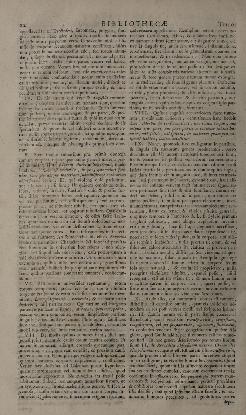 appellaveris: ut'Exoftofes), farcomata, polypos, fun- aos v coinua. llxc- adeo a multis morbis in numero adiciibuntur : perperam vero. Cujus enim nihil eft li- lnile in corpore fecundum naturam ccmftituto, illius non poteft in numero excdlus clle , fed cotum abun¬ dat , * ipfaque fubftanria peccatum eft: neque ad partes refpicere licet , talia enim partes vocari vel haberi nullo jure queunt. Verum haec ad nos nihil nunc atti¬ neor : id tantum volebam , non elTe excrefccntias tales cum tumoribus confundendas : neque enim ex iisdem caulis oriuntur , neque , ut Morum inulti, dilcuti ac difipiri volunt, fed exfcinai , atque exedi , & hinc pecu Larem fibi locum merito poilulant. IV. D; his autem qui vere Sc cixeifiui tumores dicuntur,' quedam in uuiverfum notanda funt, quaedam in ling-ifis eorum geperibA fpe-fhnda. Et in univer- ,fum quidem , quinus comiligac, & qua parte ,& quo- tnp!ici modo; Sc ex quibas caulis,& quid lit quod cutim extollat, qureve materia filblit ; quid denique de iis fperan iutn , Sc quomodo vel inhiberi eorum incremen¬ tum poilit ,• vet extirpari, aut disjici quod intus eft,equo ad nriftimm'fe-fuc itar figuram, modumque , determi¬ nandum eft. Itaque de his lingulis primo loco dice¬ mus. V. Sunt itaque tumoribus prae primis obnoxia impura corpora, utpote qute omnis generis materia pra¬ va XLV.uuianr. Ha: Marcus Aurelius Severinus , modo laud i rus , Vnaefl cachexia , inquit, qua velati fons uber, [olet pi erumque materiam fubminiflrare crebrorum abfceff.um. D unde illi, qui violenti quid patiuntur, aut aliquando padi funt : Ut quidem omnis Conrufio, i itus, vulnus, luxatio , fi actura ; quin & preffio for¬ tis , iiiico tumorem habet pedifequum : quoniam his vel conquilltmtur , vel diftorquentur , vel corrum¬ pantur plane , ac fublident tubuli, per quos latex vi¬ tali-. tranutUm habet, ut cogatur fubliftere. Quae caufa eft etiam , cur veteres quoque , Sc olim factat ladio- nes quotannis memoriam fui iteratis doloribus ac mo- leftiis renovant, vel etiam defluxiones ac tumores cri¬ ticos aut iponte ortos , haut infrequentes in fe reci- piunt ac luftinent. An Sc addendus his eft ex Severino t'adux a parentibus Charadter ? Ni forte ad pravita¬ te, i humorum in univerfum hoc referas , non aflen- tior, fed fi quid tale obfervetur , cafu potius quam a tali chuadtcrc provenire arbitror. Uti quidem ne unum exemplum , quibus alias non deftituitur , graviffimus autor adducit. Suificit itaque quod ante expofitum eft: •nunc quibus panibus competant tumores, confideran- dum. VI. Alii eorum univerfales reputantur , totum Corpus occupantes, quales fere funt, qui a nimium turgente cralfouue Sc extra vala fua aberrante fero eve¬ niunt , Leucophlegmatia , cachexia, Sc ex parte etiam hydrops ; alii particulares : Qui rurfum vel integram partem organicam affligunt, ut caput, ventrem, pedes , manus; vel non compofiris, verum fimplicibus partibus finuulis, quas fimilares vocant Philofophi, familiares funt : vel denique moti partes ipfas oblident, verum his medii fub cute, vel inter mufculos feorlim latent. • VII. De modis quibus tumores fiant , dici non proteft prius , quam de caulis eorum certius conflet. Ut autem in tumorem affingat corporis quacunque pars, -materia opus eft , qua: eam extollic, Sc proxima: caufa: ,meretur nomen. Hanc plerique vulgo quadruplicem, ad quatuor humores corporis relpicientes , conftituunr. Verum hasc doctrina ad Galenicas potius hypothefes quam naturt; normam vel ufum videtur efficli, quod uiox elatius exponemus. Nunc verius ita llatui polle arbitramur Subclle nonnunquam tumoribus flatum, ut in tympanitide, Bronchoceles aliquo genere, & Hernia ventofa , haufto etiam veneno, ubi totum corpus in- tumcicit: Quales tumores, fi occupent exiguum fpatium. ip.<tvryipctT06 appellantur. Exemplum notabile Severinus recenter loco ciracp. Alias, Sc quidem frequenrilLme, ex humore fubtus fermentante, aut llagnanre tumor eft, live is fanguis lit, ut in Aneuriimacc, inflammatione, Apoftem.ite, live letum , ut in glandularum quarnndam intumefeentia, Sc in ccdematolis ; ( Nam quia pituita eft lerum coagulatum, hoc autem coagulatum non clt, picuitoliim dicere hunc non polium ) fcu denique ex hifce ac aliis combinatis varieve alteratis ac lubaClis novus Sc toto genere praeter naturam tumor exluigit, ut in meiiceride , aliifque id genus plurimis. Poftremo ex folido etiam tument partes, vel in coipus admillo, ut telo, globo plumbeo, Sc aliis infinitis ; vel incus fuccreto , ut in fteatomate & fcirrho partium , aut fungola carne; quin etiam claplis ex corpoic iphs par¬ tibus , ut in herniis accidit , formatur. VIII. Quibus cognfcis accuratiorem forte tumo¬ rum , fi quis eam defiderct , definitionem hanc licebit dare : Atorbus in conformatione , quo totum corpus , aut aliqua ejus pars, aut pars partis a contento fubtus hu¬ more, ve! folido, vel [piri tu, in majorem quam pro na¬ turali habitu, molem attollitur. I X. Nunc, quomodo hxc colligantur in partibus, & lingula ifta tumorum genera producantur, pono dicendum eft. Ut autem flatulenti tumores rari funt, ita & pauca de iis poliunt vel debent commemorari. Flatum nempe fieri , ex verla in tenuem hilicum feroli laticis particula , peritiores hodie non amplius fugit , quq dum inclufa eft in angutlo loco, & inter membra¬ nas (tlti plerumque fit) h seret, expandit eas, haut ali¬ ter ac aer inflatus velicam facit intumefeere. Quod au¬ tem pertinaces lint tales Sc diu lubhftant, mirum vi¬ deri non debet , nihil enim impedit , quo minus per annos perdent, fi m.dlum per quem elabamur, inve¬ niant exitum ; cumprimis fi recentem amplectamur len¬ tendam , flatus ex tenaci Sc vifcida pituita geilerari, que meo tempore a Francilco de Lc B. Sylvio primum Lugduni publicata , nunc ubique applaulum invenit: etli non videam , ejua: fit hujus dogmatis nece flatas , cum tenacitas, fi in libero aere flatus expandendus fic, neceflaria quidem videri pollet, at in corpore, ubi alie¬ nis terminis includitur , nulla prorfus fit opus, Sc vel folus aer calore attenuatus ira elallica vi propria pan- dicur, ut etiam metalla diffringat. Sed videmus id quo¬ que ad oculum , folam aquam in Aeolipila ignis ope in flatum converti : Itaque etiam in corpore ferum fola aqua: naturali , Sc conhrnili proprietate , nulla peregrina vilciditate admifta , expandi polle , nihil repugnat, etfi an ita etiam fit, & num humor omni tenacitate carens in corpore detur , quaeri poffir, ac forte non fine ratione negari. Ceterum novam rationem flatus tumorem efficientis vide apud Seveiinum. X. Arde illo, qui humorum foboles eft tumore, difficilius eft expedire omnia , quamvis folliciros ad¬ modum ea res poft veteres medii ievi feriptotes habue¬ rit. Illi Caulas horum vel in parce fenfim coacervari ftatuebant, quod vocabant o-vvx^fourp,ov , congef urn, congeftionem, vel per jivuonuruiv, uffuxurn j fluxionem, eo confeflim tendere: & per congeftionem quidem fri¬ gidos, quod Guido addit, per fluxionem calidos tumo¬ res fieri: In hoc genere deferibendo per cocum libriim fuum I I. de Recondita abfcefuum natura Chiron ;lle Neapolitanus occupatus eft. Eft aurem illi- a-ovottyoicr/A e, quando propter imbecillitatem partis luccelhve aliquid in eo colligitur, falvis alras humoribus corporis. Quod putabant fieri, quoniam illa alimento coquendo impar multas cruditates cumulet, tariquam excrementa tertiae coctionis. In affuxu vero, feu jivuocvo-uw partem man¬ dantem Sc recipientem mftimabanc, pe; fiiafi providam Sc nobiliores confervandi cupidam naturam facultatem illis dedifle , oua quod ipfis moleftiam ficeffit, Sc no¬ minarim humores peccantes , ad ignobiliores partes