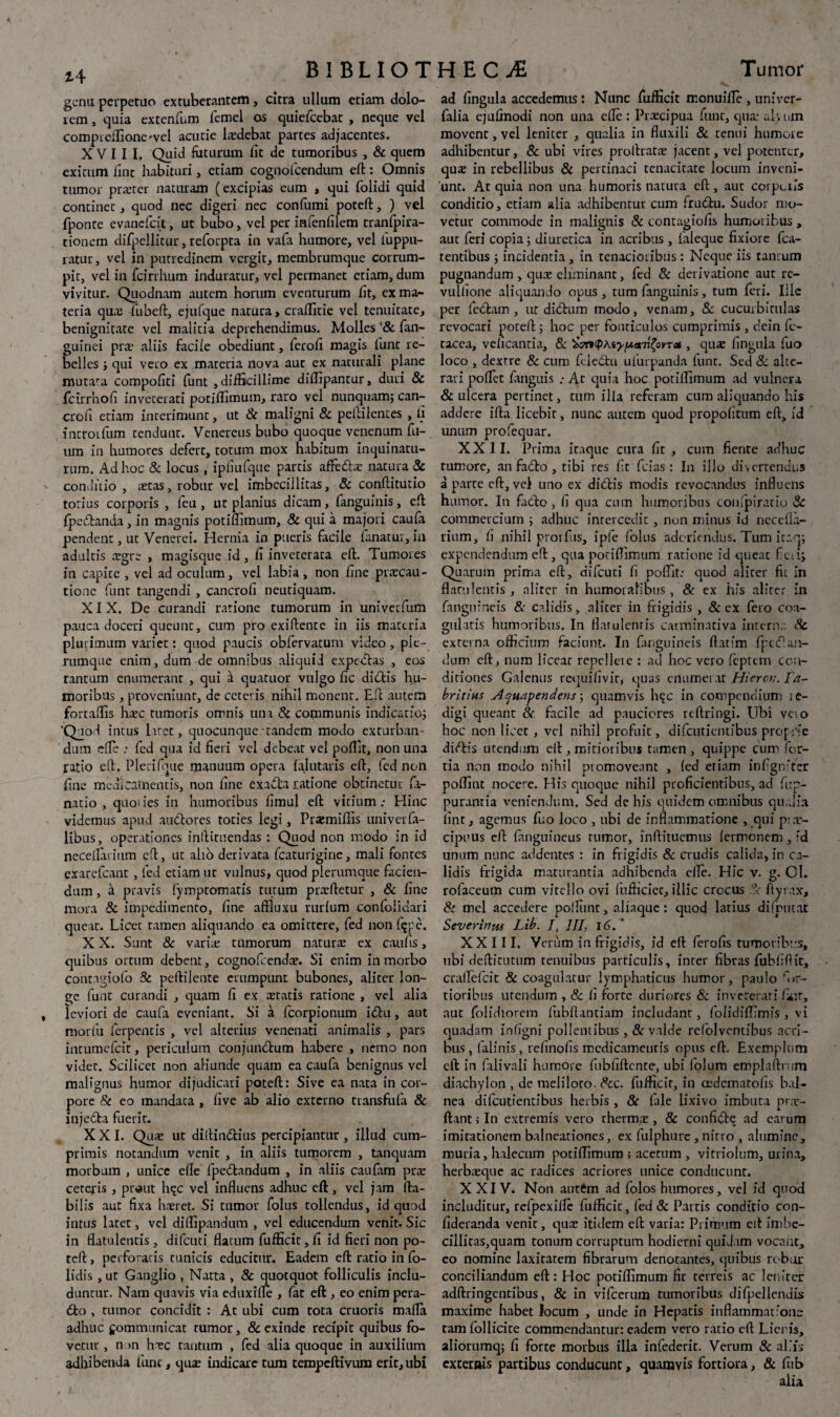 genu perpetuo extuberantem, citra ullum etiam dolo¬ rem , quia extenfum femel os quiefeebae , neque vel compteffioncvel acucie ludebat partes adjacentes. XVIII. Quid futurum Iit de tumoribus , & quem exicum fint habituri, etiam cognofcendum eft:: Omnis tumor praeter naturam (excipias eum , qui folidi quid continet , quod nec digeri nec confumi poteft:, ) vel fponte evanefeit, ut bubo, vel per infenfilem tranfpira- tionem difpellitur, reforpta in vafa humore, vel fuppu- ratur, vel in putredinem vergit, membrumque corrum¬ pit, vel in fcirrhum induratur, vel permanet etiam, dum vivitur. Quodnam autem horum eventurum ht, ex ma¬ teria qua: fubeft, ejufque natura, craffitie vel tenuitate, benignitate vel malitia deprehendimus. Molles '& {an¬ guinei prae aliis facile obediunt, ferofi magis funt re¬ belles ; qui vero ex materia nova aut ex naturali plane mutara compofiti funt , difficillime diffipantur, duri & fcirrhofi inveterati potiffimum, raro vel nunquam; can¬ cro fi etiam interimunt, ut Sc maligni Sc pcftilcntes , Ii introrfum tendunt. Venereus bubo quoque venenum fil¬ um in humores defert, totum mox habitum inquinatu¬ rum. Ad hoc & locus, ipliufque partis affettae natura & conditio , aetas, robur vel imbecillitas, 8c conftitutio totius corporis , feu, ut planius dicam, fanguinis, eft Ipedlanda, in magnis potiffimum, & qui a majori caufa pendent, ut Venerei. Hernia in pueris facile fanatur, in adultis aegre , magisque id, fi inveterata eft. Tumores in capite , vel ad oculum , vel labia , non fine praecau¬ tione funt tangendi , cancrofi neutiquam. XIX. De curandi ratione tumorum in univerfum pauca doceri queunt, cum pro exiftente in iis materia plurimum variet: quod paucis obfervatum video, ple¬ rumque enim, dum de omnibus aliquid expedias , eos tantum enumerant , qui d quatuor vulgo fic didtis hu¬ moribus , proveniunt, de ceteris nihil monent. Eft autem fortaffis haec tumoris omnis una & communis indicatio; 'Quod intus liret, quocunque tandem modo exturban¬ dum efle : fcd qua id fieri vel debeat vel poffit, non una ratio eft. Pleri (que manuum opera lalutaris eft, fed non fine medicamentis, non fine exacta ratione obtinetur fa- natio , quoiies in humoribus fimul eft vitium: Hinc videmus apud auCtores toties legi, Praemiffis univata¬ libus, operationes inftituendas : Quod non modo in id nece liari um eft, ut alio derivata fcaturigine, mali fontes exarefeant, fed etiam ut vulnus, quod plerumque facien¬ dum , a pravis fympromatis tutum pratftetur , & fine mora Sc impedimenro, fine affluxu rurlum confolidari queat. Licet tamen aliquando ea omittere, fed non fijpe. X X. Sunt & varia: tumorum natura: ex caulis, quibus ortum debent, cognofeendat. Si enim in morbo contagiofo Sc peftilente erumpunt bubones, aliter lon¬ ge funt curandi , quam fi ex atratis ratione , vel alia leviori de caufa eveniant. Si a fcorpionum i£tu, aut morfu ferpentis , vel alterius venenati animalis , pars intumefeit, periculum conjunctum habere , nemo non videt. Scilicet non aliunde quam ea caufa benignus vel malignus humor dijudicari poteft: Sive ea nata in cor¬ pore Sc eo mandata , live ab alio externo transfufa & injcdla fuerit. XXI. Qua: ut diilindlius percipiantur, illud cum¬ primis notandum venit , in aliis tumorem , tanquam morbum , unice efle fpedtandum , in .aliis caufam pra: ceteris , pnaut hqc vel influens adhuc eft, vel jam Ha¬ bilis aut fixa haeret. Si tumor folus tollendus, id quod intus latet, vel diffipandum , vel educendum venit. Sic in flatulentis , difeuti flatum fufficit, fi id fieri non po¬ teft: , perforatis tunicis educitur. Eadem eft: ratio in fo- lidis , ut Ganglio , Natta , & quotquot folliculis inclu¬ duntur. Nam quavis via eduxille , fat eft , eo enim pera- <5fco , tumor concidit : At ubi cum tota cruoris mafla adhuc gommunicat rumor, & exinde recipit quibus fo¬ vetur , non haec tantum , fed alia quoque in auxilium adhibenda fune, quae indicare tum tempeftivum erit, ubi ad lingula accedemus: Nunc fufficit monuiffie, univer- falia ejufinodi non una efle: Prtecipua funt, qua; alium movent, vel leniter , qualia in fluxili 8c tenui humore adhibentur, Sc ubi vires prollratae jacent, vel potenter, quae in rebellibus & pertinaci tenacitate locum inveni¬ unt. At quia non una humoris natura eft, aut corpcils conditio, etiam alia adhibentur cum frudtu. Sudor mo¬ vetur commode in malignis & contagiofis humoiibus , aut feri copia; diuretica in acribus , faleque fixiore fca- tentibus ; incidentia, in tenacioribus: Neque iis tantum pugnandum , quae eliminant, fed 8c derivatione aut re- vullione aliquando opus , tum fanguinis, tum feri. Ille per fccl.nn , ut didhim modo, venam, 8c cucurbitulas revocari poteft:; hoc per fonticulos cumprimis , dein fi> tacca, velicantia, & Sj^KpAs^aTjfovTa», quae fingula fuo loco , dextre Sc cum fdedlu ulurpanda funt. Sed & alte¬ rari pollet Linguis At quia hoc potiffimum ad vulnera & ulcera pertinet, tum illa referam cum aliquando his addere ifta licebit, nunc autem quod propofitum eft, id unum profequar. XXII. Prima itaque cura fit , cum fiente adhuc tumore, an fadto , tibi res fit fcias : In illo divertendus a parte eft, vel uno ex diditis modis revocandus influens humor. In facito, fi qua cum humoribus conipiratio Sc commercium ; adhuc intercedit, non minus id necelia- rium, fi nihil prorfus, ipfe folus adoriendus. Tum itaq; expendendum eft , qua potiffimum ratione id queat fc;i; Quarum prima eft, difeuti fi poffit: quod aliter fit in flatulentis, aliter in humoralibus, Sc ex his aliter in fanguineis &■ calidis, aliter in frigidis , & ex fero coa¬ gulatis humoribus. In flatulentis carminativa interna & externa officium faciunt. In fanguineis ftatfm fpuftan- dum eft, num liceat repellete : ad hoc vero feptem con¬ ditiones Galenus requifivir, quas enumerat Hiero:. Ta~ britius Hquapendens; quamvis hqc in compendium ;e- digi queant Sc facile ad pauciores reftringi. Ubi veto hoc non licet, vel nihil profuit, difeutientibus proprie dieftis utendum eft, mitioribus tamen , quippe cum for¬ tia non modo nihil piomoveant , led etiam infigniter poffint nocere. His quoque nihil proficientibus, ad fup- purantia veniendum. Sed de his quidem omnibus qualia line, agemus fuo loco , ubi de inflammatione , qui p:x- cipuus eft {anguineus rumor, inftituemus (ermonem , id unum nunc addentes : in frigidis Sc crudis calida, in ca¬ lidis frigida maturantia adhibenda efle. Hic v. g. 01. rofaceum cum vitello ovi fufficicc, illic crocus .?< ftyr.ix, Sc mcl accedere polfunt, aliaque: quod latius difnutat Severinus Lib. J, III, 16. ' XXIII. Verum in frigidis, id eft ferofis tumoribus, ubi deftiriitum tenuibus particulis, inter fibras fubfiflit, crallefcit & coagulatur lymphaticus humor, paulo ffir- tioribus urendum , & fi forte duriores & inveterati Eur, auc folidiorem fubftantiam includant, folidiffimis , vi quadam infigni pollentibus , Sc valde refolventihus acri¬ bus , falinis, relinofis medicamentis opus eft. Exemplum eft in falivali humore fubfiftcnte, ubi folum emplaftrwm diachylon , de meliloto. Scc. fufficit, in oedcmatolis bal¬ nea difeutientibus herbis , Sc file lixivo imbuta pr.x- ftant: In extremis vero thermx, Sc confidl^ ad earum imitationem balneationes, ex fulphure , nitro , alumine, muria, halecum potiffimum ; acetum , vitriolum, urina, herbieque ac radices acriores unice conducunt. XXIV. Non autem ad folos humores, vel id quod includitur, refpexille fufficit, fed Sc Partis conditio con- fideranda venit, qua: itidem eft varia: Primum eft imbe¬ cillitas,quam tonum corruptum hodierni quidam vocant, eo nomine laxitatem fibrarum denotantes, quibus robur conciliandum eft: Hoc potiffimum fir terreis ac leniter adftringentibus, & in vifcerum tumoribus difpellendis maxime habet locum , unde in Hepatis inflammat:'one tam follicite commendantur: eadem vero ratio eft: Lieris, aliorumq; fi forte morbus illa infederit. Verum Sc aliis externis partibus conducunt, quamvis fortiora, & fub