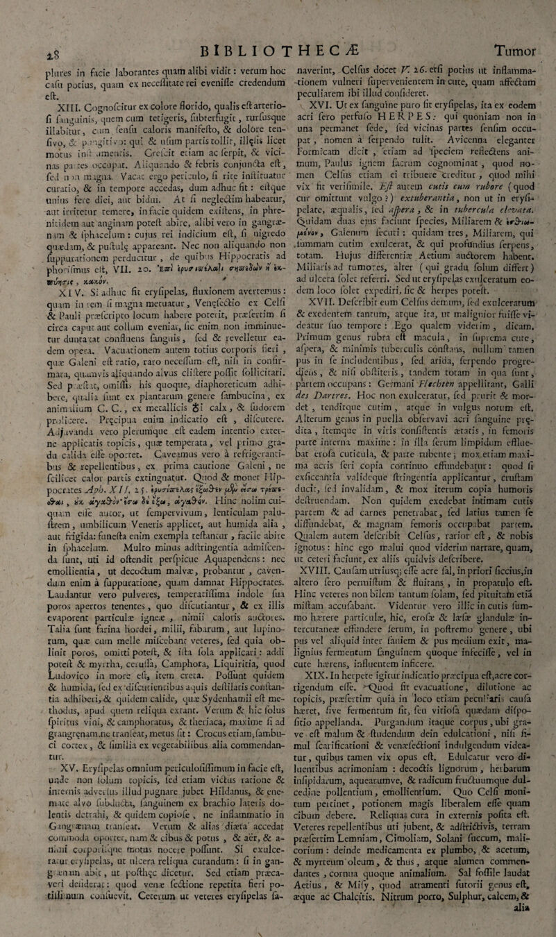 iS plm-es in facie laborantes quath alibi vidit: verum hoc cafu pocius, quam cx neceffitace rei evenille credendum eft. XIII. Cognofcitur ex colore florido, qualis eft arterio- fi fanguinis, quem cum tetigeris, fubterfugic, rurfusque illabitur, cum fenfu caloris manifefto, & dolare ten- flvo, & pungitivo: qui 8t ufum partis tollit, ilicis licet motus inft umentis. Grcfcit etiam ac ferpit, & vici¬ nas pa tes occupat. Aliquando 8i febris conjun£fca efl:, curatio, & in tempore accedas, dum adhuc fit: eflque unius fere diei, aut bidui. At fi negle&im habeatur, aut irricetur temere, in facie quidem exiflens, in phre- nitidem aut anginam poteft abire, alibi vero in gangrae¬ nam & fphacelum : cujus rei indicium efl, fi nigredo quardam, & puftul$ appareant. Nec non aliquando non fuppurationern perducitur , de quibus Hippocratis^ ad phonifnus efl, VII. zo. W tpvtr <srtA#b tnjsriSJi/w bc- r / / / 80lyri? , KOOKOV. XIV. Si adhuc fit eryfipelas, fluxionem avertemus: quam in rem fi magna mccuacur, Venqfedio ex Celli & Pauli prarferipto locum habere poterit, prxfertim fi circa caput aut collum eveniar, fic enim non imminue¬ tur dunta tat confluens fanguis, fed & revelletur ea¬ dem opera. Vacuati onem autem totius corporis fieri , qua Galeni efl ratio, raro neceflum efl, nili in confir¬ mata, quamvis aliquando alvus cliftere poflit follicitari. Sed p .eflat, omiftis his quoque, diaphoreticum adhi¬ bere, qualia funt cx plantarum genere fiimbucina, ex animalium C. C., ex metallicis gt‘ calx, & fudorem pr.ilicerc. Pfqcipua enim indicatio efl , difeutere. Ad/uvanda vero plerumque efl eadem intentio exter¬ ne applicatis topicis, quae temperata, vel primo gra¬ du calida clle oportet. Caveamus vero a refrigeranti¬ bus 8c repellentibus, ex prima cautione Galeni, ne fcilicet calor partis extinguatur. Quod & motiet Hip¬ pocrates Aph. XII. Z5- ipvrlmefwffsv ,u$/ «<r» Tpears- , i?x, siyx&ov' t<ra xyct&Qv. Hinc nolim cui¬ quam efle aucor, ut fempervivum, lenticulam palu- ftrem, umbilicum Veneris applicet, aut humida alia , aut frigida: funefta enim exempla reflantur , facile abire in fphacelum. Mulro minus adflringentia admiIcen¬ da funt, uti id oftendit perfpicuc Aquapendcns: nec cmoliientia, ut decodum malva:, probantur , caven¬ dum enim a fuppuratione, quam damnac Hippocrates. Laudantur vero pulveres, temperaciffima indole fua poros apertos tenentes, quo difeutiantur, & ex illis evaporent particula: ignea: , nimii caloris auctores. Talia funt farina hordei, milii, fabarum, aut lupino¬ rum, qua: cum meile mifcebanc veteres, fed quia ob¬ linit poros, omitti potefl, & ifta fola applicari: addi potefl 8c myrrha, cerulla, Camphora, Liquiritia, quod Ludovico ia more efl, item creta. Poflunt quidem & humida, fed ex'difctiticnribus aquis deJtilacis conflan¬ tia adhiberi, & quidem calide, qux Sydenhamii efl me¬ thodus, apud quem reliqua exrant. Verum & hic folus fpiritus viui, & camphoracus, & theriaca, maxime fi ad grangr^nam.nc tranicar, metus fit: Crocus etiam,fambu- ci cortex , & fimiiia ex vegetabilibus alia commendan¬ tur. XV. Eryfipelas omnium pcriculofiffimum in facie efl, unde non folum topicis, fed etiam victus ratione & internis adverfus illud pugnare jubet Hildanus, & ene~ mate alvo fubduCta, fanguinem ex brachio lateris do¬ lentis detrahi, & quidem copiofe , ne inflammatio in Gangraenam tranfeat. Verum 8c alias dixra' accedat commoda oportet, nam 3c cibus & potus , & aer, & a- nimi corporiiqoe motus nocere poliunt. Si exulce¬ ramur eryfipelas, ut ulcera reliqua curandum : fi in gan- g:aenam abit, ut pofthqc dicetur. Sed etiam prccca- veri ddiderac: quod vena: feotione repetita fieri po- tillbmim coufucvit. Ceterum uc veteres eryfipelas fa- naverint, Celfus docet V. z6. etfi potius ut inflamma- -donem vulneri fupei venientem irr cuce, quam affectum peculiarem ibi illud confideret. XVI. Uc ex frnguine puro fit eryfipelas, ita ex eodem acri fero perfufo HERPES: qui quoniam non in una permanet fede, fed vicinas partes fenfim occu¬ pat , nomen a ferpendo tulit. Avicenna eleganter Formicam dicit , etiam ad 'fpccicm refiedtens ani¬ mum, Paulus ignem facrum cognominat , quod no¬ vix fit verifimile. E fi autem cutis cum rubore (quod cur omittunt vulgo?) extuberantia, non ut in eryfi- pelate, aequalis, ied afiera , 8c in tubercula elevata. Quidam duas ejus faciunt fpecies. Miliarem & trSvw- fAivov, Galenum fecuti : quidam tres. Miliarem, qui .tummam cutim exulcerat, & qui profundius ferpens, totam. Hujus differentia: Actium auttorem habent. Miliaris ad tumores, alter ( qui gradu folum differt) ad ulcera folet referri. Seduc eryfipelas exulceratum eo¬ dem loco folet expediri, fic 8c herpes poreft. XVII. Dcfcribit eum Celfus demum, fed exulceratum & exedentem tantum, atque ita, ut malignior fuifle vi¬ deatur luo tempore : Ego qualem viderim , dicam. Primum gentis rubra cft macula, in fupicma cure, afpera, & minimis tuberculis conflans, nullum’ tamen pus in fe includentibus, fed arida, ferpendo progre¬ diens, 8c nifi obfliteris , tandem totam in qua funt, partem occupans: Germani Fltchten appellitant, Galli des Dartres. Hoc non exulceratur, fed prurit St mor¬ det , tendirque cutim , atque in vulgus notum efl. Alterum gemis in puella obfervavi acri fanguinc pro¬ dita , itemque in viris confiftcmis aetatis, in femoris parre interna maxime : in illa ferum limpidum efflue¬ bat erofa cuticula, & parre rubente ■, mox etiam maxi¬ ma acris feri copia continuo effundebatur: quod fi exficcaritia vnlidcque ftringentia applicantur, cruftam dticic, fed invalidam, 8t mox iterum copia humoris deffruendam. Non quidem exedebat intimam cutis partem St ad carnes penetrabat, fed latius tamen fe diffundebat, & magnam femoris occupabat partem. Qualem autem 'deferibit Celfus, rarior eft, & nobis ignotus: hinc ego malui quod viderim narrare, quam, uc ceteri freiunt, ex aliis quidvis deferibere. XVIII. Caufam utriusq; efle acre fal, in priori ficcius,in altero fero permiftum & fluitans , in propatulo efl. Hinc veteres non bilem tantum folam, fed pituitam etia miftam accufabant. Videntur vero illic in cutis fum- mo hxrere particula:, hic, erofa: St lxfce glandula: in- tercutanea: effundere ferum, in poftreroo genere, ubi pus vel aliquid inter faniem 8c pus medium exit, ma¬ lignius fermentum fanguinem quoque infecifle, vel in cute hxrcns, influentem inficere. XIX. In herpete igitur indicatio pnrcipua eff,acre cor¬ rigendum efle. ^LXiod fit evacuatione, dilutione ac topicis, pradertiirr quia in loco etiam pecufiari caufa hxret, five fermentum fit, feu vitiofa quadam difpo- fltio appellanda. Purgandum itaque ccrpus , ubi gra¬ ve eft malum 8c ftudendum dein edulcationi, nifi fi- mul fcarificationi & venxfe&ioni indulgcndum videa¬ tur, quibus tamen vix opus eft. Edulcatur vero di¬ luentibus acrimoniam : decodfcis lignorum, herbarum infipidarum, aquearumve, & radicum frudluumque dul¬ cedine pollentium, emollientium. Quo Celfi moni¬ tum peitinet, potionem magis liberalem efle quam cibum debere. Reliqua- cura in externis pofita eft. Veteres repellentibus uti jubent, 8c adftricflivis, terram prxfertim Lemniam, Cimoliam, Solani fuccum, mali¬ corium : deinde medicamenra ex plumbo. St acetum, 8c myrteum oleum, 8c thus, atque alumen commen¬ dantes , cornua quoque animalium. Sal fpflile laudat Aetius , Se Mify, quod atramenci furorii genus eft, a:que ac Chalcitis. Nitrum porro. Sulphur, calcem, &