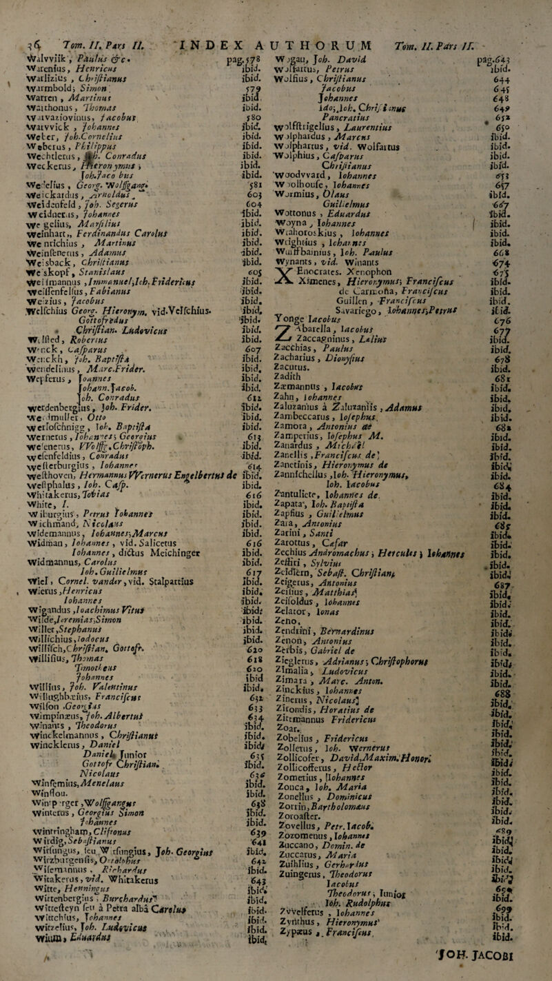 3 6f 7om. II. Pars II. V?alvviik , PAntiis &c* pag. 578 Warenius, Hcnricus ibid. Warlizius , Lbiflianus ibid. Warmbold; Simon) 579 Waricn , Martium \ ibid, waithonus, 7hornas ibid. Waivaziovinus, jacobus j8o Vvarvvick , 'Johannes ibid. Wctcr, /oh.Corne/ius ibid. W#bcruPhilippus ibid. Wechtlerus, %h. Conradus ibid. Weckerus, IPisron yrnus , ibid. ] oh.? aco htis ibid. Weddius , Georg. 'jvo/jfgang* '581 Weickatdus, Jlruoldus^ 60} 'Weideofefd , joh. Segerns 604 Weidnec.is, Johannes ibid. >ye gciius, Marfilius ibid. Weinhatt,, Ferdinandus Car olus ibid. We nrichius , Martinus ibid. V^cinfenetus, Adamus -ibid. Wcisback, chriltianus ibid. Wc skopf, Stanislaus 605 WeiIruannus ,Jmmantieljch.Fridericus ibid. WCiircnfcifus, Fabianus ibid. Wcizius, Jacobus ibid. .Wclfchius Geora. Hieronym. vid.Vdfchius. ibid, Gottofredus 'ibid» Chriftian. Ludovicus ibid. Wjflcd, Robertus ibid. Wrnck, vafparus 607 W;i:ckh, 'foh. Baptrfia ibid. wendeliiuis, Marc.Frider. ibid. Wcffcilis , foannes ibid. johann.]acob. ibid. joh. Conradns 6ti. wcrdcnbetgius, }oh. Frider. ibid. weidmulfcr. Otto ibid. 'wcrlofcbnigg , Ioh. Bopri/la ibid. 'Wcrncttis , IohanieSy Georoius 6ij wclenerus, FVbljjg.Chri/lopk. ibid. wefcnfeldius, Conradns ibid. 'weiterburgius, lohanney . * ^4 INDEX A U T H O R U M Tom. II. Pars /7. W Jgau, J oh. David pag.64? WJirartus, Petrus r °ibid. Wjlfius, Chrijiianus 644 Jacobus Jehannes 643 Ido.Jch. Chrifi mus 6+9 Pancratius W^fftiigelius > Laurentius 6jo W jlphardus , Marcus ibid. vvefthovcn, HermamusVfernerus Enoclbcrttt* dc ibid. wefiphalus > loh. Cajp. 'J vvhitakemsj Tobias WhifC, I. W iburgius 5 Petrus lohannes Wichmand; Nicolaus widemannus, lohannes-.Marcus Widman, lohannes , vid. Salicetus lobarmes , di&us Meichinget Widmannus, Carolus Joh. Guilielmut WicI > Cornei, v an der ,vid. Seal,partius Wierus ,Henricus lohannes Wfgandus ,loachirnus Vitus Wii de.fr emias.Simon Willec .Stcphanus Wiliichiusfodocus , WllWchyChr/Jh'an. Gottoft. MflWiCiuSylhomas Timotheus Johannes Willius, Joh. Valeutinus Willughbxiiis, Francifcut WiUon .Geonins wimpinzus,*y<)^. Albertui Winams , Ibeodorus winckclmannns, Chri/lianui Wincklerus , Daniel DanieU Junior Gottofr Chrifliani Nicolaus ■Win T? m ius,/kf <r« ?/4«.r Winflou. WinipTger ,Wolfjgangut VVinterus , Georgtus Simo» ;lohannes wmrringbaiD, Cliftoms W irdig, Sebpfiianus Wirfungus, ku W rfuncius, J oh. Georoiut Wirzburgcnfis ,Ortolphns & wjfemanniis . Rirhardus Witaknus, vid. Whltakcrus Witte, Henningus Wittenbergius , Burohardus^ witccfteyn fcu a Petra alba Carolua Wittchius, lohannes \vitze!ius> T oh. Ludtvicus wium» Eduardns . ibid. 616 ibid. ibid. ibid. ibid. 616 ibid. ibicf. 617 Ibid. ibid, ibid. ibidr ibid. ibid. ibid. 610 611 610 ibid ibid* fi 4 ibid. ibid. ibid# ibid. Cxa ibid. ibid. ibid. ibid. 639 641 ibid. 641 Ibid. 643 ibid.’ ibid. ibid. ibicf. ibid. lbidt Walphius, Cafparns Chrijiianus Worodvvard, lohannes Wiolhoufe, lohannes Wjrmius, Olaus Guilielmus Wottortus , Eduardus Woyna , lohannes Wrahoroskius , lohannes Wtightius , 1 chamss Wiutfbainius , Ioh. Paulus Wynanls, vid. Winants XEnocrates. Xenophon Xijnenes, Hieronymusj Francifcus dc Carrcofta, Francijcus Guillcn, Francifcus Savariego, lohannes>Pttrus Yonge lacohus Z -vbarella, lacobus Zaccagninus, L&lius Zacchias, Paulus Zacharius, Dionyfius Zacutus. Zadith Zxmannus , lacobus Zahn, j ohannes Zaluzanius a Zdmznris , Adamas Zambeccarus, lojephus, Zamora , Antonius ae Zamperius, lofephus M. Zanardus , AdichJfl Zanellis .Francifcus de) Zanetinis, Hieronymus de ZannfcheiJus ,loh- Hieronymus, loh. lacobus Z-antulicte, lohannes de. Zapata*, loh. Baptifia Zapfius , Guilielmus Zaia, Antonius Zarini, Santi Zarottns, Cafar Zechius Andromachus ■, Hercules } Ishannts Zediri, Sylvius Zcldlcrn, Sebafi. Chrijlianp Zeigerus, Antonius Zeilius, Matthias) Zcifoldns, lohannes Zelator, Ionas Zeno, Zendrini, Bemardinus Zenon, Antonius Zerbis, Gabriel de Zieglerus, Adrimus i Chriftophorut Zimalia > Ludovicus Zimara , Mare. Anton. Zinckius, lohannes Z inenis , Nicolaus] Zirondis, Horatius de Zitrmannus Fridericus Zoar., Zobelius , Fridericus _ ZoIIerus, loh. XVernerus Zollicofer, David.Maxim. Honori Zollicofferus, Hetlor Zometius, flohannes Zonca, loh. Maria Zonellus , Dominicus ZoninyBartholomaus Zoroaflcr. Zpvellus, Petr.lacob. Zozometius, lohannes Zuccano, Dornin. de Zuccarus, Maria Zuihlius, Gerh^fius Zuingerns, Theodorus lacobus Theodorus . Iunioi loh. Rudolphus Zvvelrerus , lohannes Zvrithus, Hieronymus' Zypzus , Francifcus, I ibid. ibid. ibid. (r\l ibid. 6<sV ibid. ibid. ibid. ibid. 6Gt <ri* <>7S ibid. ibid. ibid. ibid. 676 St ibid. 678 ibid. 68 r ibid. ibid. ibid, ibid. 68 * ibid. ibid. ibid. ibid,’ ibid. 684 ibid. ibid. ibid. 68? ibid* ibid. ibid. , ibid. ibid4 687 ibid, ibid* ibid. ibid. ibid* ibid. ibid, ibid# ibid. ibid. 688 ibid; ibid. ibid; ibid. ibid; ibid. ibid; ibid. ibid. ibid. ibid. ibid. ibid. <*8<> ibid; ibid. ibid; ibid. 2>iV; ibid. ibid. ibM. ibid. 1 JOH. JACOBI