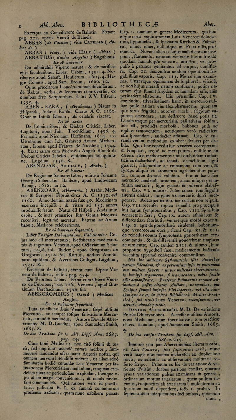 Excerpta ex Conciliatore de Balneis. Extant pag. 222. operis Veneti de Balneis. ABBAS (de Catelan ) vide Cajelan ( Ab¬ bas de. ) ABBAS ( Haly. ) vide Haly ( Abbas. ) ABB ATIUS ( Baldus Angelus ) Eugubinus. Ex eo habentur De admirabili Viperae naturi , & de mirificis ejus facultatibus, Liber. Urbini, I $<) i. 4. No- nbergae apud Sebaft. Heuflerum , 1603.4. Ha~ gae-Comius, apud Sam. Broun, 1660. 12. Opus praeclarum Concertationum difculTarum , de Rebus, verbis, & fententiis controverfis , eX omnibus fere Scriptoribus, Libri XV. Pifauri, lS9S' 4- ABEN - EZRA , ( Abrahamus ) Natus ra Hifpania , Judaeus Rabbi. Clarus A C. 1180. Obiit in Infula Rhodo , ubi celebris vixerat. De eo extat De Luminaribus, & Diebus Criticis, Liber. Lugduni, apud Joh. Trechfelium, 1496. 4* Francof. apud Nicolaum Hoffmann. 1 <51 -4-. 12. Utrobique cum Joh. Ganiveti Amico Medico¬ rum , Romae apud Fratres de Nicolinis, I J44- 4. Extat etiam cum Michaelis Angeli Blondi de Diebus Criticis Libello , ejufdemque recognitio¬ ne. Lugduni 1330. 8. ABENZOAR, Abohaly, ( Arabs. ) Ex eo habetur De Regimine Sanitatis Liber, editus a Johanne GeorgioSchenckio. Bafileae , apud Ludovicum Konig ,1618. in I 2. ABENZOAR ( Abhomeron. ) Arabs, Medi¬ cus & Scriptor. Floruit circa A. C. 1130. vel 1160. Anno demum aetatis fuae 40. Medicinam exercere incepiffe , & vitam ad 13J. annos produxiffe fertur. Natus eft Hifpali, Andalufiae capite , & inter primarios fuae Gentis Medicos recenferi, legitime meretur 4 Patrem ac Avum habuit, Medicos celeberrimos. Ex eo habentur fequentia. Libef Thdifer Dahalmodana, Vahaltabir : Cu¬ jus haec eft interpretatio; Redificatid medicatio¬ nis & regiminis. Venedis, apud Odavianum Scho- tum, 1496. fol. Ibidem, apud Gregorium de Gregoriis , 1514. fol. Rurfus , additis Antido- tano ejufdem , & AverrhoiS Colliget, Lugduni, 1531. 8. Excerpta de Balneis, extant cum Opere Ve¬ neto de Balneis, in fol. pag. 43 4. De Febribus Liber. Extat cum Opere Vene¬ to de Febribus,‘pag. 106. Venedis, apud Gra- tiofum Perchacinum, IC76. fol. ABERCROMBIUS ( David ) Medicus Anglus. Ex eo habentur fequentia. T uta ac efficax Luis V enereae, faepe abfque Mercurio , ac femper abfque falivatione Mercu¬ riali , curandae methodus. Autore Davide Aber- cromby M. D.Londini, apud Samuelem Smith, 1 <585. 8. De hoc Trablatu fic iri Abi. Lipf Anh. 168 p. pag. 24, Cum boni Medici lit, non cit<S folum & tu¬ to, fed imprimis jucunde curare morbos ; fum- mopere laudandus eft conatus Autoris noftri, qui omnem nervum iitendilfe videtur, ut illam adeo familiarem hodie curartdae Luis Venereae per fa- livationem Mercurialem methodum, tanquam cru¬ delem juxta ac periculofam explodat, locoque e- jus aliam magis convenientem, & minus taedio- fam communicet. Qu! ratione vero id praefti- terit, judicabit B. L. ex fumml contentorum praefends tradatus, quam nunc exhibere placet. Cap. 1. omnium in genere Medicorum , qui huC ufque circa explicationem Luis Venereae defuda- runt, hypothefes , & fpeciatim Kircheri & Palma¬ rii , mmus tutas, nulliufque in Praxi ufus, pro- nunciat. Novam idcirco hujus mali theoriam pro¬ ponit , ftatuendo, naturam venereae luis in frigido quodam humidoque vapore , attrado , vel pro- pulfo a partibus genitalibus ad corpus, coniifte- re. Cap. 11. demonftrat modum operationis fri¬ gidi illius vaporis. Cap. 111. Mercurium exami¬ nat, Unzerique opinionem de fulpliure!, vifcida, ac acri hujus metalli natura confutans, potitis na¬ turam ejus lumme frigidam ac humidam efte, aliis perfuadere allaborat. His praehnffis, Cap. 1V. concludit, adverfus luem hanc, in mercurio nul¬ lam polfe latitare vim alexipharmacang quoniam ipfe totus frigidus , autorem morbi , frigidum va¬ porem emendare , aut deftruere haud potis fit. Curam itaque per mercurialia palliativam folum , hoc eft, produda morbofa , bubones puta ac tophos removentem , neutiquam vero radicalem efte fperandarn , audader affirmat. Cap. v. cu¬ randi veram methodtlVn exhibetfbiicet per ca¬ lida. Quo fine concedit lue venerea correptis vi- hi lymphati, aeque ac meri potum , nulliique de caetero aliis medicamentis ; mfi quibufdam cathar- ticis ex rhabarbarb , ac fenna, decodifque ligni guaiaci, falfaparillae ac cinnamomi cum vino, & fyrUpo aliquo ex aromaticis ingredientibus para¬ to , cumque theriaca exhibito. Pra ter hanc fine mercurio medendi rationem , aliam inluper per in- fufum mercurij , ligni guaiaci & pulveris alabaf- tri, Cap. v 1. edocet: Jubet tamen tum fingulis alternis diebus , purgans ex mercurio dulci inter¬ ponere. Adeoque ex toto mercurium non re‘puit. Cap. vii. recenfet tOpica remedia pro praecipuis luis hujus fymptomatibus ; Cap. vii 1. figna luis venereae in neri ; Cap. 1 x. autem affinitatem 8c differentiam fcorbuti, Venereique morbi exponit. Cap. x. agit de gonorrha’a virulenta, bubonum¬ que venereorum curi ; ficuti Cap. x 1. & x 11. de remediis contra fymptotnata gonorrhaeam con¬ comitantia , & de differentia gonorrhaeae fimplicis ac virulentae. Cap. tandem X111. & ultimo , huic propofitae hypothefi fuae, medicamenta hadeniis recenfita apprime convenire corr.monftrat. Nos hic addimus Syfiematicis ifiis Autoribui parum fidendum, & experientiam ipfis ut plurimum non multum favere : ut per millenas obfervationes, in hoc ipfio argumento, fi ita vacaret, nobis facile ejfet demonjlrare. Praterea Palmarius erronee ad- ''modum a noftro citatur Aublore , ut omnibus, qui Scripta fiummi hujufce Viri legerint, vel illa tan¬ tum qua ex eo, in noftrd Bibliotheca Mcdico-Prac- tica , fiub titulo Lues Venerea, rccerifiuimus, vi¬ derint , abunde patebit. Davidis Abercrombii, M. D. De variatione Pulsus Obfervationes. Acceflit ejufdem Autoris, nova Medicinae, tum fpeculativae, tum pradicae clavis. Londini, apud Samuelem Smith, 1685. 4* . De hoc rttffius Trablatu fic Lipf. Abl.Ann. i68d.p. iiy. Innotuit jam jam Abercrombius literario orbi ex Luis Venerea , fine falivatione cura; ntinc ver6 magis ejus nomen inclarefcit ex duplici hoc novo, experienti! ac obfervatione multifaria re¬ ferto feripo. Primum ex his de variatione & va¬ rietate Pulsus , duabus partibus conflat, quarum prima variationem pulsus examinans ih genere , ordinarium motum arteriarum , quem pulfum di¬ cimus ,conjundim ab arteriarum , mufculorum ac fpirituum motu dependere, fed. t. probat. In feptem autem infequentibus fedionibus, quomodo clima ,