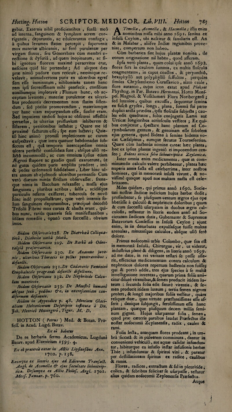 Hotting' Hotton SCRIPTOR. MEDICOR. Lib. P^Ill. jHfcttoti 'jftj gebat. Externis nihil proficientibus , fuafu meo ad interna, fanguinem & lympham acrem cor¬ rigentia , depurantia, ac edulcorantia confugit * a quibus levamen ftatim percepit , fupervenit mox materiae albicantis, ac fere purulentae per virgam fluxus, feu Gonorrhoea cum membri e- redione & dyfuria , ad quem inopinatum, ac fi- bi ignotum fluorem maxime perterritus erat, nefeiens quid hic portendat; Ad aliquot dies prae nimio pudore eum reticuit, neminique re¬ velavit, animadvertens puris ex ulceribus egref fam efle imminutum , nihilominus tamen hanc rem ipfi fecretifltmam mihi patefecit, confilium auxiliumque imploravit i Fluxum hunc, ob ac¬ ceptum levamen, materiae purulentae ex ulceri¬ bus prodeuntis decrementum non ftatim fiften- dum , fed pbtius promovendum , materiamque per hanc viam expurgandam efle, fuafor eram. Sed impatiens taediofi hujus ac obfcceni affedus pertaefus, ht ulterius profluvium inhiberem & llfterem , petitionibus inflabat ; Quare me id proxime fadurum efle, fpe eum ladavi; Quie¬ to hinc animo promifi impletionem ac curam exfpedavit , quae intra quatuor hebdomadas fub- fecuta eft , qui temporis intercapedine omnia Ulcera perfede confolidata funt , abfque ullo re- lidA incommodo , ac cum omnium ipfius etiam iEgroti ftupore ac gaudio quafi exaruerunt, ut ne gutta quidem puris amplihs prodiret , imo & pedes cedematofi fubfidebant, Liber hinc ul¬ tra annum ab ejufmodi ulceribus permanfit- Cum vero diaetam miniis Aridam obfervaflet, frena¬ que nimis in Bacchum relaxaflet , mafla ejus fanguinea , pluribus acribus , falfis , acidifqtie particulis referta exifteret, tubercula de novo hinc inde propullul&runt, quae vero internis fo- lum fanguinem depurantibus, praecipue decodo Trifolii Fibrini mox curata & abada erant, qui¬ bus nunc, rarius quamvis fefe manifeftantibus * iifdem remediis , optato cum fucceffvti obviam imus. Ibidem Obfervatio 2 28. De Diarrhoea Colli qua- iivd, Diabethe notha folutd. Ibidem Obfervatio 229. De Barba ab Odon- talgid prafervatrice. Ibidem Obfervatio 230. Ex A na tome juvi- nis , ulceribus Thoracis in pellus penetrantibus , defunUi. Ibidem Obfervatio 23 I.De Cadaveris Fcethinini Omphalocele pragrandi defuntli dijjeblione. Ibidem Ob fer vatio 232. De Nephritide Calcu¬ lum mentiente. Ibidem Ob fer vatio 233. De Monflro hitmano abfque fexu, pedibus &c% in eXcreftentiam cau- diformem definente. Ibidem in Appendice p. 48* Montium Glaci¬ alium Helveticorum Defcripeio inftituta d Dn. Joh. Henrico Hottingerb , Tigur. M. D. HOTTON ( Petrus ) Med. & Botan. Pro- felT. in Acad. Lugd. Batav. Ex eo habetur De re herbaria fermo Academicus. Lugduni Batav. apud Elzevirium 1^95. 4* Ex eo pratered extat in Altis Lipfitnftbus Ann, 1702.^.138, Excerpta ex litteris ejus ad Editorem Tranfatt. Angi, de Acemella & ejus facultate lithontrip- tica. Defumpta ex Aliis Philof. Angi. 1701. Menf Jamar. p. 760. ATtmclla , ficemella , & Hacmella ; iftis enim nominibus mifla mihi anno 1691. femina eX infula Ceylon, ubi hafcitur & familiaris eft. Art & in Malabar , aliifve Indiae fegiohibus prove¬ niat, compertum non habeo. Cum barbarica fint hujus plahtae nomina ■, de eorum originatione nil habeo, quod afferam. Ipfa vero planta, quam colui lpfe anno 1692; flores fert in caulium fummis, ex multis flofculis coagmentatos, in caput coados , & peryanthiA, hexaphyllo aut polyphyllo fuffultos, perquam fimiles Chryfanthemo Curaflavico , alato caule * flore aurantio, cujus icon extat apud Plukjtet Phythog. in Par. Batavo Hermanni. tlortb Monf- pel. Magnol. & Volkhameri Flora Noribergenfi ; fed luteolos , quibus exeuflls, fcquuntur femina ex fufcA gryfea, longa, plana, fumma fui parte duplici arifla praedita , ipfis flofculis fubjeda j cau¬ les edit quadratos , foliis conjugatis Lamii aut Urticae longioribus acriufculis veftitos ; Ex qui¬ bus conjicitur , fpedare hanc plantam ad Co- rymbofarum gentem, & genuinam efle foboleni ejus generis, quod Bidens a femine bidente vo¬ cat Caefalpinus , eumque fecutus Tournefortiusi Quare cum hadenus nomine careat haec planta* hoc ex ipfius plantae ingenio ei imponendum cen- feo j Btdens urtica folio Lithontrip tica Aey lanie a. Inter omnia enim medicamenta, quae in com¬ minuendo calculo valere perhibentur, planta haec nuperis annis fada eft celeberrima, inter noftros homines, qui in memorata infui! vivunt, & no- viflime quoque apud nos multam nada eft cele¬ britatem. Miles quidam, qui primus anno i 696. Socie¬ tati noftrae Ihdicae indicium hujus herbae dedit* profitebatur, fe plufquam centum aegros ejus ope liberafle a calculo & nephriticis doloribus ; quam <3c cum fucceflu ufurpatam in duobus aegris cal- culofis* teftantur in literis eodem ann6 ad So¬ cietatem Indicam datis, Gubernator & Supremus Batavorum Confeflus in Infula Ceylon ; ajunt enim, in iis deturbatas expulfafque fuifle multas arenulas, minutofque calculos, abfque ullo fere dolore. Primus nofocomii urbis Colombo, quae lita elt in memorata Infula, Chirurgus, vir , ut videtur* induftrius plane & diligens, m literis anno 1699. ad me datis, in rei veritate teftari fe pofle afle- rit, efficacius medicamentum contra calculum Sc nephriticos dolores repertum hadenus non fuifle; qui & porro addit, tres ejus fpecies a fe multa inveftigatione inventas, quarum prima foliis ami¬ citur dilute virentibus,& femen producit itidem lu¬ teum : fecunda folia edit fature virentia, & fe¬ men producit itidem luteum ; tertia femen nigrum profert, & Jong£ majoribus foliis veftitur , quam reliquae duae, quas virtute praeftantiflimas efle at ferit ; denique fubjungit, fertiliflimam efTe hanc plantam, quaeque plufquam decem millia femi¬ num gignat. Hujus ufurpantur folia , femen a quod prae caeteris partibus laudat Praefedus ille nofter nofocomii Zeylanenfis, radix , caules & rami. Folia leda, antequam flores prodeant '9 in um¬ bra ficcat! & in pulverem comminuta, dantur in convenienti vehiculo, aut aquae calidae infundun¬ tur , bibiturque ea infufio inftar infufionis herbae Thee ; infunduntur & fpiritui vini , & paratui* per deftillationem fpiritus ex radice , caulibus & ramis. Flores, radices, extradum & fal in pleuritidc * colica, & febribus feliciter fe ufurpafle, teftatur alius quidam nofocomii Zeyloncnfis Praefcdus.