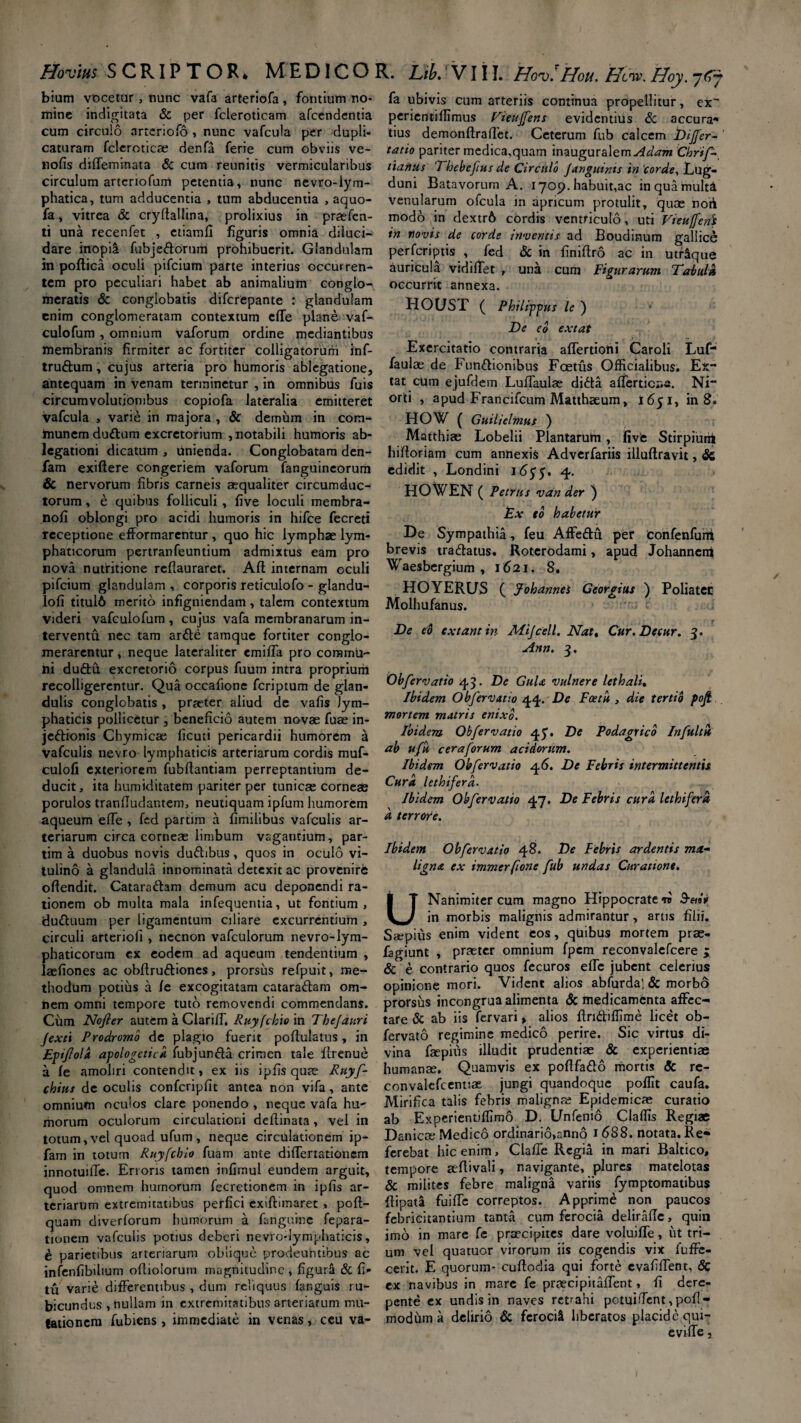 bium vocetur, nunc vafa arteriofa, fontium no¬ mine indigitata & per fcleroticam afcendentia cum circulo arteriofo , nunc vafcula per dupli¬ caturam fcleroticae denfa ferie cum obviis ve- nofis diffeminata & cum reunitis vermicularibus circulum artcrtofum petentia, nunc nevro-lym¬ phatica, tum adducentia , tum abducentia , aquo- fa, vitrea & cryftallina, prolixius in praefen- ti una recenfet , ctiamfi figuris omnia diluci¬ dare inopia fubjedornm prohibuerit. Glandulam in poftica oculi pifcium parte interius occurren¬ tem pro peculiari habet ab animalium conglo¬ meratis & conglobatis difcrepante : glandulam enim conglomeratam contextum efle plane vaf- culofum , omnium vaforum ordine mediantibus membranis firmiter ac fortiter colligatorum inf- trudum, cujus arteria pro humoris ablegatione, antequam in venam terminetur , in omnibus fuis circumvolutionibus copiofa lateralia emitteret vafcula , varie in majora , & demum in com¬ munem dudum excretorium , notabili humoris ab¬ legationi dicatum , unienda. Conglobatam den- fam exiftere congeriem vaforum fanguineorum & nervorum fibris carneis aequaliter circumduc¬ torum , e quibus folliculi, five loculi membra- nofi oblongi pro acidi humoris in hifce fecreti receptione efformarentur , quo hic lymphae lym¬ phaticorum pertranfeuntium admixtus eam pro nova nutritione rcflauraret. Ad internam oculi pifcium glandulam , corporis reticulofo - glandu- lofi titul6 merito infigniendam, talem contextum videri vafculofum , cujus vafa membranarum in¬ terventu nec tam arde tamque fortiter conglo¬ merarentur , neque lateraliter emifia pro commu¬ ni dudft excretorio corpus fuum intra proprium recolligerentur. Qua occafione fcriptum de glan¬ dulis conglobatis , praeter aliud de vafis lym¬ phaticis pollicetur , beneficio autem novae fuae in- jedionis Chymicae ficuti pericardii humorem h Vafculis nevro lymphaticis arteriarum cordis muf- culofi exteriorem fubllantiam perreptantium de¬ ducit, ita humiditatem pariter per tunicae corneae porulos tranfludantem, neutiquam ipfum humorem aqueum elfe , fed partim a fimilibus vafculis ar¬ teriarum circa corneae limbum vagantium, par¬ tim a duobus novis dudibus, quos in oculo vi¬ tulino a glandula innominata detexit ac provenire offendit. Cataradam demum acu deponendi ra¬ tionem ob multa mala infequentia, ut fontium, duduum per ligamentum ciliare excurrentium , circuli arteriofi , necnon vafculorum nevro-lym¬ phaticorum ex eodem ad aqueum tendentium , laefiones ac obflrudiones, prorsus refpuit, me¬ thodum potius a fe excogitatam cataradam om¬ nem omni tempore tuto removendi commendans. Cum Nojler autem a Clariff, Ruyfchio in Thejauri Jexti Prodromo de plagio fuerit poftulatus, in Epifold apologetica iubjunda crimen tale firenue a fe amoliri contendit, ex iis ipfisqute Ruyf- chius de oculis confcripfit antea non vifa, ar.te omnium oculos clare ponendo , neque vafa hu¬ morum oculorum circulationi deflinata, vel in totum, vel quoad ufum , neque circulationem ip- fam in totum Ruyfchio fuam ante difTertationem innotuiffe. Erroris tamen infimul eundem arguit, quod omnem humorum fecretionem in ipfis ar¬ teriarum extremitatibus perfici exiftiinaret, poft- quam diverforum humorum a fangumc fepara- tionem vafculis potius deberi nevto-Iymphaticis, e parietibus arteriarum oblique prodeuntibus ac infenfibihum oflioiorum magnitudine , figurli & fi» tu varie differentibus , dum reliquus fanguis ru¬ bicundus , nullam in extremitatibus arteriarum mu¬ tationem fubiens , immediate in venas, ceu va¬ fa ubivis cum arteriis continua propellitur, ex perientiflimus Vieuffens evidentius & accura» tius demonftraffet. Ceterum fub calcem bijfer- tatio pariter medica.quam a\tm Ad am Chrif- tianus Thebefus de Circulo J anguinis in ‘corde, Lug- duni Batavorum A. 1709.habuit,ac inquarnulta venularum ofcula in apricum protulit, quae noti modo in dextr6 cordis ventriculo, uti Vieufenb in novis de corde inventis ad Boudinum galiice perferiptis , fed & in finiftro ac in utrlque auricula vidifTet , una cum Figurarum Tabula occurrit annexa. HOUST ( Philippus le ) De eo extat Exercitatio contraria affertioni Caroli Luf- faulae de Fundionibus Foetus Officialibus. Ex¬ tat cum ejufdem Luflaulae dida afTerticr.fi. Ni” orti , apud Francifcum Matthaeum, 1651, in 8. HOW ( Guilielmus ) Matthiae Lobelii Plantarum, fivfc Stirpium hiftoriam cum annexis Adverfariis illuftravit, & edidit , Londini idyy, 4. HOWEN ( Petrus van der ) Ex eo habetur De Sympathia, feu Affedu per Confenfuni brevis tradatus. Roterodami, apud Johannenf Waesbergium , 1621. 8. HOYERUS ( jfohannei Georgius ) Poliater Molhufanus. De eo extantin Mijcell. Nat. Cur.Dccur. 3. Ann. 3. Ob fer vatio 45. De Gula vulnere lethali. Ibidem Obfervatio 44. De Fostu , die tertio pojjl mortem matris enixo. Ibidem Obfervatio 45. De Podagrico Inftltu ab ufu ceraforum acidorum. Ibidem Obfervatio 46. De Febris intermittentis Cura lethiferd. Ibidem Obfervatio 47. De Febris cura lethifera d terrore. Ibidem Obfervatio 48. De Febris ardentis ma¬ ligna ex immerfione fub undas Curatione. UNanimiter cum magno Hippocratem in morbis malignis admirantur, artis filii. Saepius enim vident eos, quibus mortem prae- fagiunt , praeter omnium fpem reconvalefeere 5 & e contrario quos fecuros efTe jubent celerius opinione mori. Vident alios abfurda! & morbo prorsus incongrua alimenta & medicamfcnta affec¬ tare & ab iis fervari, alios flridiflime licet ob- fervato regimine medico perire. Sic virtus di¬ vina faepiiis illudit prudentiae & experientiae humanae. Quamvis ex poflfado mortis & re- convalefcentiae, jungi quandoque poffit caufa. Mirifica talis febris malignae Epidemicae curatio ab Experientiffimo D. Unfenio Claffis Regiae Danicae Medico ordinario,anno 1 688. notata. Re» ferebat hic enim, Clade Regia in mari Baltico, tempore aeflivali, navigante, plures matelotas & milites febre maligna variis fymptomatibus flipata fuiffe correptos. Apprime non paucos febricitantium tanta cum ferocia deliralTe, quin imo in mare fc praecipites dare voluifTe, iit tri¬ um vel quatuor virorum iis cogendis vix fuffe- cerit. E quorum- cuftodia qui forte evafiffent, 8c ex navibus in mare fe praecipitaffent, fi dere¬ pente ex undis in naves retrahi potuiffcnt,pofi- modum a delirio & ferocit liberatos placide qui¬ evi fle j
