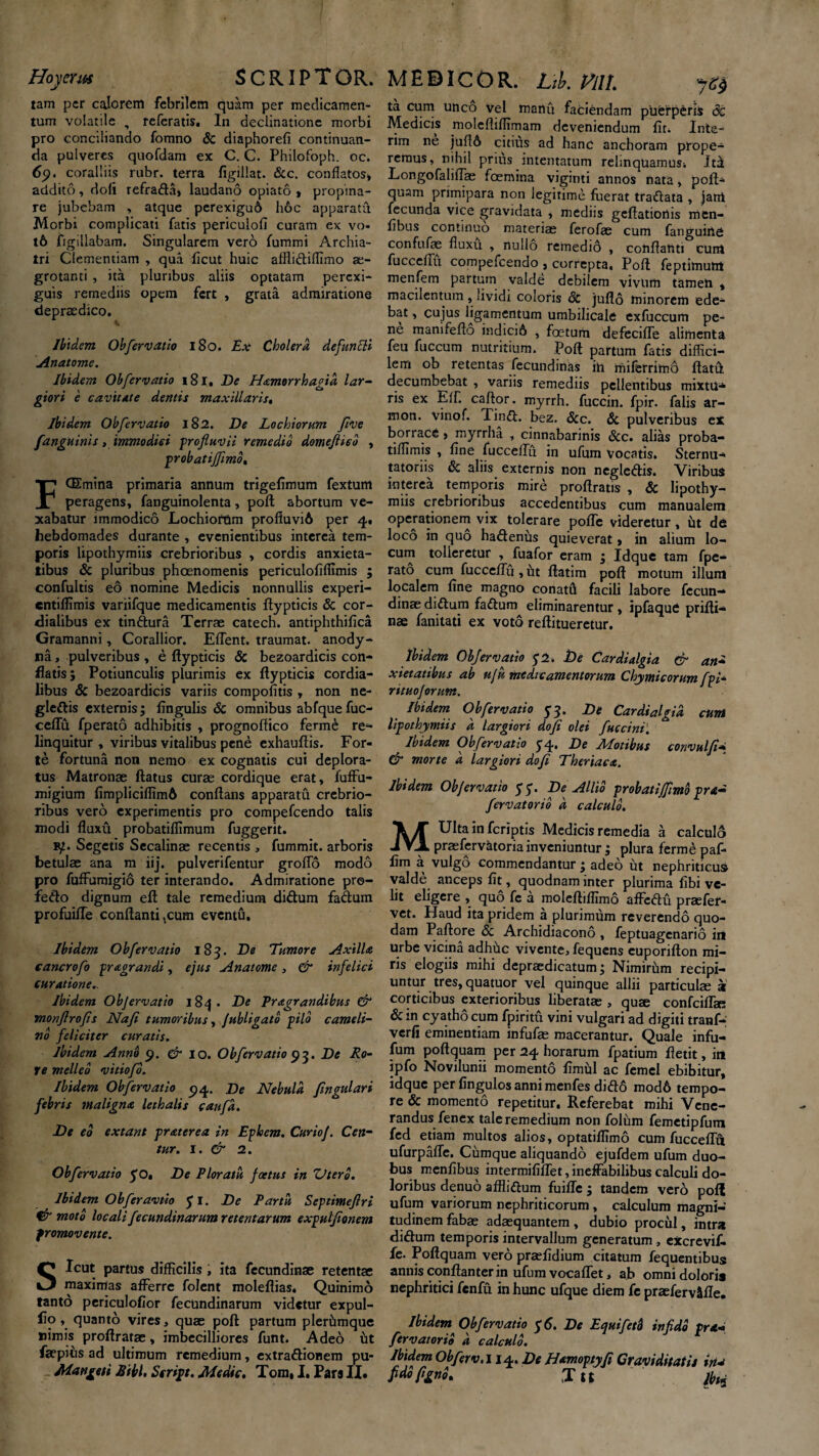 Hoycrm S C RIP T OR. tam per calorem febrilem quam per medicamen¬ tum volatile , referatis. In declinatione morbi pro conciliando fomno & diaphorefi continuan¬ da pulveres quofdam ex C. C. Philofoph. oc. coralliis rubr. terra figillat. &c. conflatos» addito, doli refrada, laudano opiato , propina¬ re jubebam , atque perexigu6 h6c apparatu Morbi complicati fatis periculofi curam ex vo- t6 figiliabam. Singularem vero fummi Archia¬ tri Clementiam , qua ficut huic afflidiffimo ae¬ grotanti , ita pluribus aliis optatam perexi¬ guis remediis opem fert , grata admiratione depraedico. Ibidem Obfer vatio 180. Ex Cholera, defuncti Anatome. Ibidem Obfer vatio 181, De Hamorrhagid lar¬ giori e cavitate dentis maxillaris, Ibidem Obfervatio 182. De Lochiorum five fanguinis, immodici -profluvii remedio domeflico , probatiffimo. F (Emina primaria annum trigefimum fextum peragens, fanguinolenta, poft abortum ve¬ xabatur immodico Lochiorum profiuvi6 per 4, hebdomades durante , evenientibus interea tem¬ poris lipothymiis crebrioribus , cordis anxieta¬ tibus Si pluribus phoenomenis periculofiflimis ; confultis eo nomine Medicis nonnullis experi- entiflimis variifque medicamentis flypticis 8c cor- dialibus ex tindura Terrae catech. antiphthifica Gramanni, Corallior. EfTent. traumat. anody- na, pulveribus , e flypticis & bezoardicis con¬ flatis; Potiunculis plurimis ex flypticis cordia- libus Sc bezoardicis variis compofitis , non ne- gledis externis; Angulis Sc omnibus abfquefuc- ccflu fperato adhibitis , prognoftico ferme re¬ linquitur , viribus vitalibus pene exhauftis. For¬ te fortuna non nemo ex cognatis cui deplora¬ tus Matronae flatus curae cordique erat, fuffu- migium fimpliciffimft conflans apparatu crebrio¬ ribus vero experimentis pro compefcendo talis modi fluxu probatiffimum fuggerit. fy. Segetis Sccalinae recentis , fummit. arboris betulae ana m iij, pulverifentur groflo modo pro fufFumigio ter interando. Admiratione pro- fedo dignum eft tale remedium didum fadum profuifTe conflanti ^um eventu. Ibidem Obfervatio 183. De Tumore Axilla eancrofo pr agrari di, ejus Anatome , & infelici curatione.. Ibidem Objervatio 184. De Pragrandibus & monflrofls Nafi tumoribus, Jubligatb pilo cameli¬ no feliciter curatis. Ibidem Anno 9. & 10. Obfervatio 93. De Ro¬ re melleo vitiofo. Ibidem Obfervatio 94. De Nebula ftngulari febris maligna lethalis caufd. De eo extant praterea in Ephem. CurioJ. Cen- tur. I. & 2. Obfervatio yo. De Ploratu foetus in ZJterb. Ibidem Ob fer avtio yi. De Partu Scptimeflri & moto locali fecundinarum retentarum exputflonem promovente. Sicut partus difficilis, ita fecundinae retentas maximas afferre folent moleflias. Quinimo tanto periculofior fecundinarum videtur expul- flo, quanto vires, quae poft partum plerhmque nimis proflratae, imbecilliores funt. Adeo iit faepihs ad ultimum remedium, extradionem pu- Ma riget i Sibi. Script. Medie. Tom, I, Pars II. MEDICOR. Lth. VflL ta cum unco vel manu faciendam puerperis 6c Medicis molefliffimam deveniendum fit. Inie¬ rim ne jufl6 citius ad hanc anchoram prope¬ remus, nihil prius intentatum rehnquamusi Jt£ LongofalifFae fcemina viginti annos nata, poft- quam primipara non legitime fuerat tradata , jam fecunda vice gravidata , mediis geftatiortis men- fibus continuo materiae ferofae cum fanguirie confufae fluxu , nullo remedio , conflanti cum fucceffli compefcendo , correpta, Poft feptimum menfem partum valde debilem vivum tamen , macilentum , lividi coloris Sc juflo minorem ede¬ bat , cujus ligamentum umbilicale exfuccum pe¬ ne manifefto indici6 , foetum defeciffe alimenta feu fuccum nutritium. Poft partum fatis diffici¬ lem ob retentas fecundinas ih niiferrimo ftatfl decumbebat , variis remediis pellentibus mixtu* ris ex Eff. caftor. myrrh. fuccin. fpir. falis ar- mon. vinof. Tind. bez. Scc. Sc pulveribus ex borrace > myrrlia , cinnabarinis Scc. alias proba- tiffimis , fine fuccelFu in ufum vocatis. Sternu* tatoriis Sc aliis externis non negledis. Viribus interea temporis mire proftratis , & lipothy¬ miis crebrioribus accedentibus cum manualem operationem vix tolerare poffe videretur , ut d<S loco in quo hadenus quieverat» in alium lo¬ cum tolleretur , fuafor eram ; Idque tam fpe¬ rato cum fucceffu , iit ftatim poft motum illum localem fine magno conatu facili labore fccun— dinae didum fadum eliminarentur, ipfaque prifli* nae fanitati ex voto reftitueretur. Ibidem Objervatio y2 .De Cardialgia & an* xietatibus ab uju medicamentorum Chymicorum fpi- rituojorum. Ibidem Obfervatio 53. De Cardialgia eunt lipothymiis d largiori dofi olei fuccini. Ibidem Obfervatio 5-4, De Motibus convulft* & morte d largiori dofi Theriaea. Ibidem Objervatio yy. De Allio proh at i fimo pra- fervatorib d calculo. MUlta in feriptis Medicis remedia a calculo praefervktoriainveniuntur; plura fermepaf- fim a vulgo commendantur; adeo ut nephriticus, valde anceps fit, quodnam inter plurima libi ve¬ lit eligere , quo fc a moleftiffimo affedti praefer- vet. Haud ita pridem a plurimum reverendo quo¬ dam Paftore & Archidiacono , feptuagenario int urbe vicina adhhc vivente, fequens euporifton mi¬ ris elogiis mihi depraedicatum; Nimirhm recipi¬ untur tres, quatuor vel quinque allii particulae a corticibus exterioribus liberatae , quae confciffae Sc in cyatho cum fpiritu vini vulgari ad digiti tranf* verfi eminentiam infufas macerantur. Quale infu- fum poftquam per 24 horarum fpatium ftetit, in ipfo Novilunii momento fimhl ac femel ebibitur, idque per fingulos anni menfes did6 mod6 tempo¬ re & momento repetitur. Referebat mihi Vene¬ randus fenex tale remedium non folum femetipfum fed etiam multos alios, optatiffimo cum fucceffu ufurpafle. Cumque aliquando ejufdem ufum duo¬ bus menfibus intermififfet,ineffabilibus calculi do¬ loribus denuo afflidum fuifle ; tandem vero poft ufum variorum nephriticorum , calculum magni¬ tudinem fabae adaequantem, dubio procul, intra didum temporis intervallum generatum, excrevif. fe. Poftquam vero praefidium citatum fequentibus annis conftanter in ufum vocaffet, ab omni dolori* nephritici fenfu in hunc ufque diem fe praeferv&fle. Ibidem Obfervatio y 6. De Equiferi infido pra» fervatorib d calculo. Ibidem Obferv.liq.. De Hamoptyfi Graviditatis tria fido/ignb. ,Tu fini