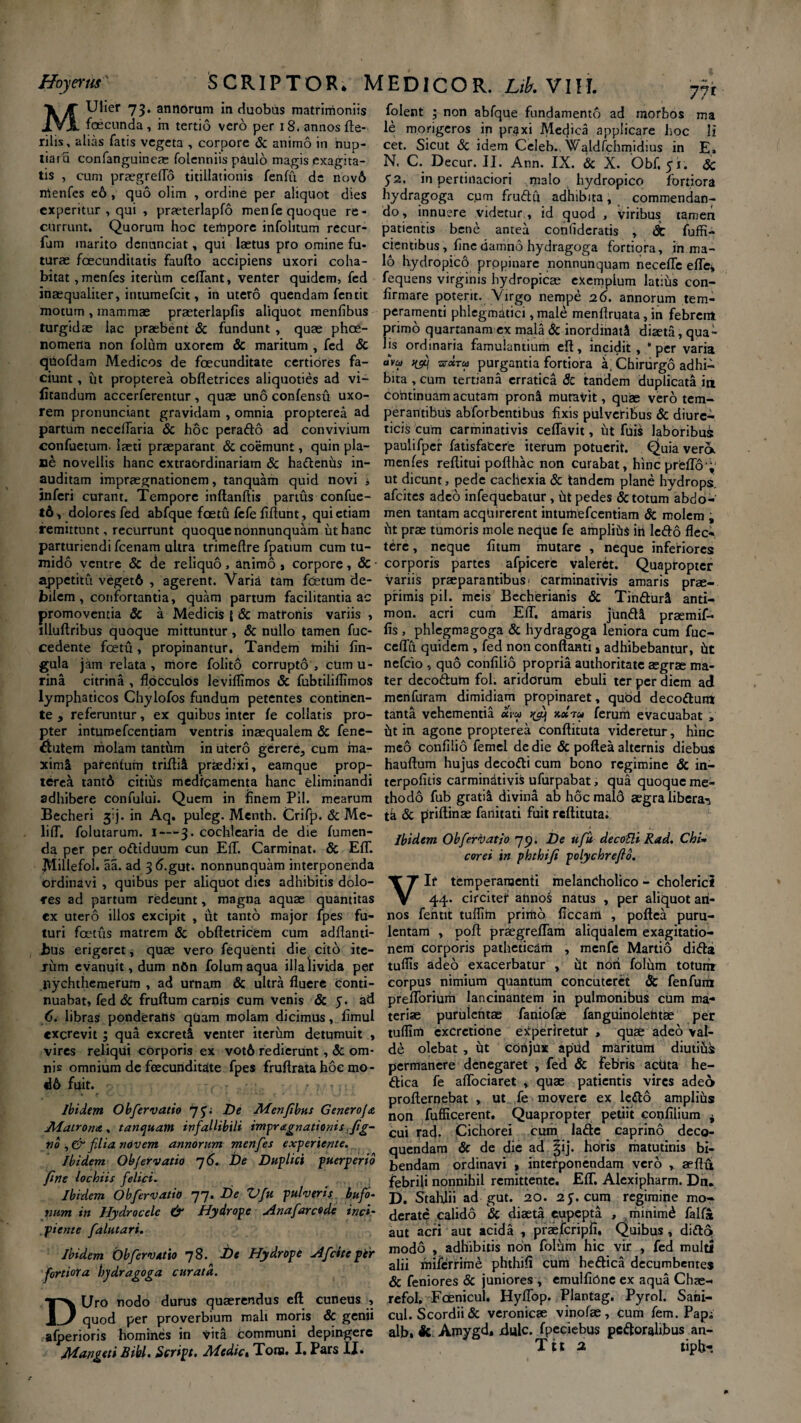 Hoyerus SCRIPTOR. MEDICOR. Ltb. VIH. MUlier 73. annorum in duobus matrimoniis foecunda , in tertio vero per 18. annos fte- rilis, alias fatis vegeta , corpore & animo in hup- tiar u confanguineae folenniis paulo magis exagita¬ tis , cum praegreflo titillationis fenfti de nov6 nlenfes eo , quo olim , ordine per altquot dies experitur , qui , prseterlapfo menfe quoque re¬ currunt. Quorum hoc tempore infolitum recur- fum inarito dcnunciat, qui laetus pro omine fu¬ turae foecunditatis Fauflo accipiens uxori coha¬ bitat, menfes iterum cedant, venter quidem, fed inaequaliter, ituumefcit, in utero quendam fentit motum , mammae praeterlapfis aliquot menfibus turgidae lac praebent & fundunt , quae phce- nomerta non folum uxorem & maritum , fed Sc quofdam Medicos de foecunditate certiores fa¬ ciunt , iit propterea obfletrices aliquoties ad vi- iitandum accerferentur , quae uno confensu uxo¬ rem pronunciant gravidam , omnia propterea ad partum nccedaria Sc hoc perado ad convivium confuetum. iaeti praeparant Sc coemunt, quin pla¬ ne novellis hanc extraordinariam Sc hadenus in¬ auditam impraegnationem, tanquam quid novi •, inferi curant. Tempore inflandis partus confue- t6, dolores fed abfque foetu fefe fidunt, qui etiam remittunt, recurrunt quoquenonnunquam ut hanc parturiendi fcenam ultra trimedre fpatium cum tu¬ mido ventre & de reliquo, animo , corpore, & appetitu veget6 , agerent. Varia tam fetum de¬ bilem , confortantia, quam partum facilitantia ac promoventia & a Medicis l & matroriis variis , illudribus quoque mittuntur, & nullo tamen fuc- cedente foetu, propinantur, Tandem mihi lin¬ gula jam relata, more folito corrupto, cumu- rina citrina , flocculos leviflimos & fubtilifflmos lymphaticos Chylofos fundum petentes continen¬ te , referuntur, ex quibus inter fe collatis pro¬ pter intumefeentiam ventris inaequalem «Sc fene- $utem molam tantiim in utero gerere, cum ma¬ ximi parenfum triftii praedixi, eamque prop¬ terea tant6 citius medicamenta hanc eliminandi adhibere confului. Quem in finem Pii. mearum Becheri f). in Aq. puleg. Menth. Crifp. «Sc Me- lifT. folutarum. I—3. cochlearia de die fumen- da per per odiduum cun EfT. Carminat. & EfT. Millefol. aa. ad 3<5.gut. nonnunquam interponenda ordinavi , quibus per aliquot dies adhibitis dolo¬ res ad partum redeunt, magna aquae quantitas ex utero illos excipit , ut tanto major fpes fu¬ turi fcctus matrem <Sc obdetricem cum adflanti- bus erigeret, quae vero fequenti die cito ite- jum evanuit, dum nfin folum aqua illa livida per nychthemerum , ad urnam & ultra duere conti¬ nuabat, fed & frudum carnis cum venis & 5. ad 6. libras ponderans quam molam dicimus, flmul excrevit; qua excreti venter iterum detumuit , vires reliqui corporis ex vot6 redierunt, Sc om¬ nis omnium de foecunditate fpes frudrata hoe mo- 46 fuit. ( Ibidem Obfervatio De Menfibus Generofa Matrona., tanquam infallibili impr agnationis fg- no filia novem annorum menfes experiente. Ibidem Ob/ervatio 7 6. De Duplici puerperio fine lochiis felici. Ibidem Obfervatio 77. De Vfu pulveris bufo¬ num in Hydrocele & Hydrope Hnafarcode inci¬ piente falutari. Ibidem Obfervatio 78. De Hydrope H fici te ptr fortiora hydragoga curata. DUro nodo durus quaerendus ed cuneus , quod per proverbium mali moris & genii afperioris homines in vita communi depingere M&ngeti Bibi. Script. Medie* Tona. I. Pars II. folent ; non abfque fundamento ad morbos ma le morigeros in pr^xi Medica applicare hoc H cet. Sicut Sc idem Celeb. Waldfchmidius in E» N. C. Decur. II. Ann. IX. Sc X. Obf.fi. Sc 52, in pertinaciori malo hydropico fortiora hydragoga cum frudii adhibita, commendan¬ do , innuere videtur , id quod , viribus tamen patientis bene antea confideratis , Sc fuffi- cientibus, flne damno hydragoga fortiora, in ma¬ lo hydropico propinare nonnunquam necefle efle* fequens virginis hydropicae exemplum latius con¬ firmare poterit. Virgo nempe 26. annorum tem¬ peramenti phlegmatici, male menfiruata, in febrem primo quartanam ex mala Sc inordinati diaeta, qua¬ lis ordinaria famulantium efl, incidit, “per varia dvu nfj tcxtu purgantia fortiora a; Chirurgo adhi¬ bita , cum tertiana erratica 8c tandem duplicata in continuam acutam proni mutavit, quae vero tem¬ perantibus abforbentibus fixis pulveribus Sc diure¬ ticis cum carminativis ceflavit, iit fuis laboribus paulifpcr fatisfaCere iterum potuerit. Quia vera menfes reditui poflhac non curabat, hincprefl6‘;' ut dicunt, pede cachexia Sc tandem plane hydrops afeites adeo infequebatur , ut pedes & totum abdo¬ men tantam acquirerent intumefeentiam & molem ; ht prae tumoris mole neque fe amplihs iri ledo flec¬ tere , neque fitum inutare , neque inferiores corporis partes afpicerc valeret. Quapropter variis praeparantibus' carminativis amaris prae- pfimis pii. meis Becherianis & TindurU anti- mon. acri cum EfT. amaris jundi praemif- fis , phlegmagoga & hydragoga leniora cum fuc- ceflu quidem , fed non conflanti j adhibebantur, ht nefeio , quo confilio propria authoritate aegrae ma¬ ter decodutn fol. aridorum ebuli ter per diem ad menfuram dimidiam propinaret, quod decodunx tanta vehementia um ^ ferum evacuabat , ht in. agone propterea conflituta videretur, hinc meo confilio femel de die & poflea alternis diebus hauflum hujus decodi cum bono regimine <Sc in¬ terpolius carmindtivis ufurpabat, qua quoque me¬ thodo fub gratii divina ab hoc mald aegra libera^ tk «Sc priflinas faiiitati fuit reflituta; Ibidem Obfervatio 79. De ufu decoSli Rad. Chi*• corei in phthifi polychreflb. Vir temperamenti melancholico - cholerici 44. circitet annos natus , per aliquot an¬ nos fentit tuflim primo ficcam , poflea puru¬ lentam , pod praegreflam aliqualem exagitatio- nem corporis patheticam , menfe Martio dida tuflis adeo exacerbatur , iit noti folum totunr corpus nimium quantum concuteret Sc fenfunx predoriurii lancinantem in pulmonibus cum ma¬ teriae purulentae faniofae fanguinolehtae per tuflim excrctione experiretur , quae adeo val¬ de olebat , ht conjux apud maritum diutihi permanere denegaret , fed Sc febris acUta he- dica fe adbciaret , quae patientis vires adeo proflernebat , ut fe movere ex ledo amplihs non fufficerent. Quapropter petiit cotifilium i cui rad. Cichorei cum lade caprino deco¬ quendam Sc de die ad |ij. horis matutinis bi¬ bendam ordinavi * interponendam vero , aeflu febrili nonnihil remittente. EfT. Alexipharm. Dn. D. Stahlii ad gut. 20. 2y. cum regimine mo¬ derate calido & diaeta eupepta , minim6 falfa aut acri aut acida , praefcripfi. Quibus , dido modo , adhibitis non folum hic vir , fed multi alii miferririie phthifi cum hedica decumbentes Sc feniores Sc juniores , emulfirine ex aqua Chae- refol. F<xnicul. HyfTop. Plantag. Pyrol. Sarii- cul. Scordii& veronicae vinofae, cum fem. Pap^ alb. 3c Amygd. dulc. fpeciebus pcdorahbus an- T11 2 tipb-.