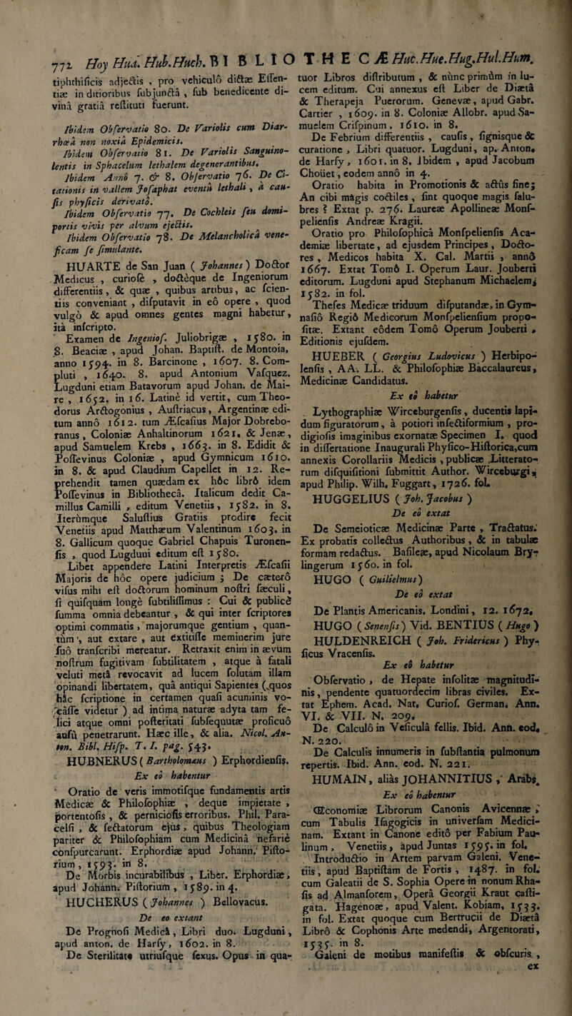 771 Hoy Hud. Huh.Huck. B I B L I O tiphthificis adjedis , pro vehiculo diftse Eden¬ tia; in ditioribus fubjuoda , fub benedicente di¬ vina gratia reftituti fuerunt. Ibidem Obfervatis 80. De Variolis cum Diar¬ rhoea non noxia Epidemicis. Ibidem Obfervatio 81. De Variolis Sanguino¬ lentis in Sphacelum lethalem degenerantibus. Ibidem Armo 7. & 8. Objervatio 7 6. De Ci¬ tationis in vallem Jofaphat eventu lethali, a cau- fis phy/icis derivato. Ibidem Obfervatio 77. De Cochleis [eu domi¬ portis vivis per alvum ejeHis. ^ Ibidem Obfervatio 78. De Melancholica vene¬ ficam fe fimnlante. HUARTE de San Juan ( Johannes ) Do dor Medicus , curiofe , dodeque de Ingeniorum differentiis, & quae , quibus artibus, ac fcien- tiis conveniant , difputavit in eo opere , quod vulgo & apud omnes gentes magni habetur, ita inferipto. Examen de Ingeniof. Juliobrigae , ij8o. in 8. Beaciae , apud Johan. Baprift. de Montoia, anno 1594. in 8. Barcinone , 1607. 8. Com¬ pluti , 1640. 8. apud Antonium Vafquez. Lugduni etiam Batavorum apud Johan. de Mai- re , 1652. in 16. Latine id vertit, cum Theo¬ dorus Ardogonius , Auftriacus, Argentinae edi¬ tum anno 1612. tum TEfcafius Major Dobrebo- ranus , Coloniae Anhaltinorum 1621. & Jenae, apud Samuelem Krebs , 1663. in 8. Edidit & PofTevinus Coloniae , apud Gymnicum 1610. in 8. & apud Claudium Capellet in 12. Re¬ prehendit tamen quaedam ex hAc libr6 idem PofTevinus in Bibliotheca. Italicum dedit Ca¬ millus Camilli , editum Venetiis, 1582. in 8. Iterhmque Saluftius Gratiis prodire fecit Venetiis apud Matthaeum Valentinum 1603. in 8. Gallicum quoque Gabriel Chapuis Turonen- fis , quod Lugduni editum eft 1580. Libet appendere Latini Interpretis ^Efcafii Majoris de hoc opere judicium 3 De caetero vifus mihi eft dodorum hominum noftri faeculi, fi quifquam longe fubtiliflimus : Cui & publicS fumma omnia debeantur , & qui inter feriptores optimi commatis , majorumque gentium , quan¬ tum aut extare , aut Cxtitiflc meminerim jure fuo tranferibi mereatur. Retraxit enim in aevum noftrum fugitivam fubtilitatem , atque a fatali veluti met& revocavit ad lucem folutam illam opinandi libertatem, qua antiqui Sapientes (vquos Mc feriptione in certamen quali acuminis vo- xaffe videtur ) ad intima naturae adyta tam fe¬ lici atque omni pofteritati fubfequutae proficuo aufu penetrarunt. Haec ille, & alia. Ni coi. An- ton. Bibi. Hifp. T. I. pag. J43, HUBNERUS ( Bartholomaus ) Erphordienfi?. Ex eo habentur ' Oratio de veris immotifque fundamentis artis Medicae & Philofophiae , deque impietate > portentofis , & perniciofis erroribus. Phil. Para- celfi , & fedatorum ejus, quibus Theologiam pariter & Philofophiam cum Medicina nefarie confpurcarunt. Erphordiae apud Johann. Pifto- rium , 1 jp 3. in 8. De Morbis incurabilibus , Liber. Erphordiae, apud Johann. Piftorium , 1589. in 4. HUCHERUS ( Johannes ) Bellovacus. De eo extant De Prognofi Medici, Libri duo. Lugduni, apud anton. de Harfy, 1602. in 8. De Sterilitate utriufque fexqs. Opus in qua- T H E C Hac, Hue. Hug.Hul.Hum, tuor Libros difiributum , & nunc primdm in lu¬ cem editum. Cui annexus eft Liber de Diaeta & Therapeja Puerorum. Genevae, apud Gabr. Cartier , 1609. in 8. Coloniae AUobr. apudSa- muclem Crifpinum, 1610. in 8. De Febrium differentiis , caufis , fignisque & curatione. Libri quatuor. Lugduni, ap. Anton* de Harfy, 1601. in 8, Ibidem , apud Jacobum Choiiet, eodem anno in 4. Oratio habita in Promotionis & adus finej An cibi magis codiles , fint quoque magis falu- bres ? Extat p. 276. Laureae Apollineae Monf- pelienfis Andrcae Kragii. Oratio pro Philofophica Monfpelienfis Aca¬ demiae libertate, ad ejusdem Principes , Dodo- res , Medicos habita X. Cal. Martii , anno i66j. Extat Tom6 I. Operum Laur. Joubert* editorum. Lugduni apud Stephanum Michaelem* 1582. in fol. Thefes Medicae triduum difputandae, in Gym- nafio Regi6 Medicorum Monfpelienfium propo- fitae. Extant eodem Tomo Operum Jouberti » Editionis ejufdcm. HUEBER ( Georgius Ludovicus ) Herbipo- lenfis , A A. LL. & Philofophiae Baccalaureus, Medicinae Candidatus. Ex to habetur Lythographiae Wirceburgenfis, ducentis lapi¬ dum figuratorum, a potiori infediformium , pro- digiofis imaginibus exornatae Specimen I, quod in differtatione Inaugurali Phyfico-Hiftorica,cum annexis Corollariis Medicis , publicae .Litterato¬ rum difquifitioni fubmittit Author. Wircebiirgijj apud Philip. Wilh, Fuggart, 1726. foU HUGGELIUS ( Joh. Jacobus ) De eo extat De Semeioticae Medicinae Parte , Tradatus.’ Ex probatis colledus Authoribus, & in tabulae formam redadus. Bafileae, apud Nicolaum Bry- lingerum 1560. in fol. HUGO ( Guiltelmus) De eo extat De Plantis Americanis. Londini, 12. 1672, HUGO ( Senenfis ) Vid. BENTIUS ( Hugo ) HULDENREICH ( Joh. Fridericus ) Phy- Ijcus Vracenfis. Ex eo habetur Obfervatio , de Hepate infolitae magnitudi¬ nis , pendente quatuordecim libras civiles. Ex¬ tat Ephem. Acad. Nat, Curiof. German. Ann. VI. & VII. N. 209, De Calculo in Veficula fellis. Ibid. Anft. eod, N. 220. De Calculis innumeris in fubftantia pulmonum repertis. Ibid. Ann. eod. N. 221. HUMAIN, alias JOHANNITIUS Arabs. Ex eo habentur (Econoniiae Librorum Canonis Avicennae » cum Tabulis Ifagogicis in univerfam Medici¬ nam. Extant in Canone edito per Fabium Pau- linum , Venetiis» apud Juntas 159J. infol, Introdudio in Artem parvam Galeni. Vene¬ tiis , apud Baptiftam de Fortis , 1487. in fol.' cum Galearii de S. Sophia Opere in nonum Rha- fis ad Almanforem, Opera Georgii Kraut cafti- gata. Hagenoae, apud Valent. Kobiam, 1^33. in fol. Extat quoque cum Berfrucii de Diaeta Libro & Cophonis Arte medendi, Argentorati, 1537. in 8. Galeni de motibus manifeftis & obfcuris , ex
