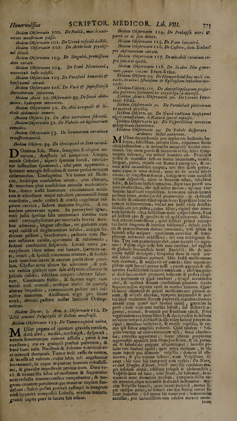 Hmerwolffim SCRIPTOR. Ibidem Oh fer vatio i 00. De Puella, mox a nati¬ vitate menjlruum pajfd. _ _ A Ibidem Obfervatio io I. -De Zdrina vifeida ductili. Ibidem Obfervatio 102. De Arthritide ptyalif- tno folutd. n > Ibidem Obfervatio 103. De Singultu, promiffione doni curato. . , Ibidem Obfervatio Ioq- De Fumo Nicotianeo , ventriculi hofle infefio. n Ibidem Obfervatio 105* De Veneficio homerda & hyofcyamo curato. . Ibidem Obfervatio 106. De Vera & fuperftitiofa Incendiorum fedatione. n Ibidem Anno 1 o. Obfervatio 49. De facco abdo-* Tninis, hydropem mentientc. Ibidem Objervatio yo. De Alio inoequali & le- thali abdominis tumore. r Ibidem Obferv. 51. De Alvi excretione febacea. Ibidem Objervatio $2. De Plebeiis ad dyfenteriam remediis. Ibidem Obfervatio y 3. De Strumarum curatione tranfplantatond. Ibidem Obferv. yq.. De Orthopnoea in Sene curata. DOminus Joh, Meje, fexagmta & aliquot an¬ norum , Ariiftadu ad juniperum Caupo, menfe Odtobri, alpero fpirante borei, corripi¬ tur laflitudine fpontanea , cibi petit appetentia , fpirandi emergit difficultas,& tumor pedes occupat cedematofus. Confugiebat Vir bonus ad Medi¬ cos, hodieque confulebat unum, cras a iterum, & interdum plus confidebat aniculis medicatrici- bus, donec auda humorum circulantium aciui- tate & vifcolitate major tubuloru puimonahu fieret coarctatio, unde crebro & erecta cogebatur rei- pirare cervice, fudorc manante frigido. ^ A me tandem petiverunt opem. In paroxyfmo igitur, meo jufsu fpiritus falis ammomaci vinolus cum oleo caryophyllorum per intervalla brevia nari¬ bus admotus , linguae affrictus , ori guttatim cum aqua calidi ad deglutiendum jnfufus, unaque fri¬ ctiones pedum , brachiorum , pedoris cum ifn- teis inffitut* calidis, aperiendo & refolveudo , fedenti conduxere fufpiriofo. Linxit extra pa- rpxyfmum idem etiam ovi luteum, lpermate ce¬ ti, croco , <Sc fpiritu cinamomi mixtum , Si forbrl- lavit interdum unam Sc atteram potus theae patel¬ lam. Clyfter acris alvum fui admonuit , & pul¬ vis radicis gialapii cum fale abfyntuu alluimus in iufculo calido, vifeidam corpori >ubtraxit fabur- ram. Continuata fridio , & faponis nigri cum viridi ruta contuli, aridique mufei de quercu^ alterna impofitio , contumacem pedum una luf- tulere tumorem. Altiffimum ergo pro faiute nova, devoto pedore nofter laudavit Orthop- noicus. Ibidem Decur. 3. Ann. 1. Obfervatio 112, De 'Zilio cruento Polyphyllo & Bellide monfirofd. Ibidem Obfervatio 113 .De Tumore infolito vulva ^ MUlier pagana ad quintum gravida menfem, dura alvo , naufea, cardiatgii, dyfpnoei , ventris femorumque tumore affiida , petiit a me auxilium; cui ex giaiapio praebui pulverem , & bene hunc tulit. Naufram & dolorem Ventriculi vi¬ ci mixturi theriacali. Tumor inde ceffit de ventre, & inceflitad vulvam,cujus labia tali augebantur incremento, ht caput aequarent hominis robuftifh- mi, «Sc gravidae impedirent penitus itum. Dura ve¬ ro & vexata illa lab.a ad mollitiem <3c fuppuratio- nemreduda convenientibus rumpebantur , & ma¬ enam cruentae purulentaeque materiae copiam fun¬ debant : Sulco pefiea genitali reflituto in integrum o!g6 hyperici compofito Lobelii, nixibus maturis, grandi capite puer in lucem fuit editus. MEDICOR. Jfitlj, Vili jjj Ibidem Obfervatio 114, De Prolapfu uteri &, partu ex eo fine dolore. Ibidem Obfervatio 11 y. De Pane laxativo, Ibidem Olf ervatio 116. De Cajlore, dem Bieber! per abjiinentiam curato. Ibidem Objervatio 1 17. De mirabili vermium co¬ pia feliciter ejetid. Ibidem Objervatio ii8. De Scabie Neo-gamo- rum,quam vocant Eraut-Kraze. Ibidem Obferv. 119. De ti&morrhoidibus male cu¬ ratis, m ulcus fiflulofiim ^ Epilepftam lethalern mu¬ tatis. * 1 t Ibidem Obferv. 120.^ De Antepilepticorum pr&fer- tim pulveris farinacei ex corylo efjeuii diverjo. Ioidem Anno 1. Objervatio 90. De Corona Impe¬ riali bifida. Ibidem Obfervatio 91, De Perniciali philtrorum vi mature devitld, ' Ibidem Obferv. 92. De Noxa radicum hyofcyami nigri cornejiarum, d Natura fponte rcpulfd. Ibidem Obfervatio yp. De Vefpertilione terrorem epilepticum incutient e. Ibidem Obfervatio pyt De Febris defperat <& ardentis felici curatione. Ultos decumbentes pio deploratis hadenus ha¬ bitos , febrilibus, juvante Deo, eripuimus furiis citra jadantiam , ut nonnullis miraculo fuerint cura¬ tiones. 'lot enim gravia & horrenda in hac febre fymp- tomata tolerare, vix mileri hominis df* Principio tridis Sc dcmiffiis inftuns horret incendium, tremit, languet, pallet, deinde cor flamrr a corripitur, & to¬ tum <Eltu incandefcit corpus-, urii litis arida guttur, nunc caput & artus dolent, nunc ita fit anxius febri¬ citans , ut fangulnem fundat, (udojemvc cum notabili virium difpendio, nunc in furorem adus, fabulatur falla, & bellum indicit omnibus, fique non poteft no¬ cere evadentibus^, libi ip fi infert manus, agtque vio¬ lentam haud raro tragoediam. Invocatus auteni intimo Pedore Deus ,mi(ericordia permovetur , ut ejufmodi miferiis. & calamitatibus opem ferat. Expedans hanc o- pemut inlfrumentnm, vocari me juffic civis Arnfta- dienfis , ex arte pifior, cujus filius» viginti duo anno¬ rum hycmnle circa folftitium male coepit habere. Veni ad Jedum ejus & qusiivi de co quid pateretur. Abfo- luta azgroti confeffione , quod fcilicet primo correp¬ tas fuerit languore & horrore fubitanco , deinde capi¬ tis & praecordiorum dolore - continuo, vidi ipfum in frtcnmo tdtu arripere cantharum cereviliae Sc femi- pjenurn exhaurire avidiffime , fed non reltinguere fi- tim. Tres jam praeterierant dies, cum incepit hic agro- tai'e : Vifum ergo mihi fuit non cundari, fed oppidb de globulis bezoardicis beati Baulchii , lib. de uni- cornu follili deferiptis, fcrupulos duos in aqua car¬ dui fandi «rxhibere patienti. Hoc fado medicamen¬ tum evomuit, & naufeayit ad omnia i hinc aquam te¬ pidam cum butyro potare juffi i paruit aegrotus & afi- quoties Lwbiliofam excrevit amurcam ■, ideo que prio¬ ri dato bezoardicd promovi ludorem & poltea propi¬ navi potionem ex aqua fambuci , fyiupo aceto/itatis citri, Sc tinduia florum cordialium paratam. Node fequenti nullus aegroto venit in oculos lbmnus. Quar¬ to mane allumplit de priori medicamento patrem u*- nam, & vefperi alteram, tempore intermedio & pof- tel £epd tinduram florum papaveris rhaeados cinatr.o- meam cum giand uno laudani opiati , guttatim in potu ■, inde Vero non melius habuit, fed deliravit ae¬ grotus, lurrexit, & omnia per feneltram ejecit. Pater vagabundum excipiens blandis & duiis verbis in ledum reoucere tentavic,led fruftra, ille enim furiose patrem ar¬ ripuit , manibus verberavit, Sc evulfit capiilos, ut ne¬ mo ipfi fidere amplius voluerit. Quid tandem ? Vef« pillo vocatur ad convcriationem ejus , fores claudun¬ tur, cerevifia apportatur, inque altitem propinatur eegrotorhic agnofeit jam illum pro fratre, & ita potan¬ do & fabulando pergunt aliquantisper i interim pi¬ lulas tres laudani opiati, quas antea dedebam , in vi¬ trum injecit pro demente vefpillo •, demens id ob- fervans, & pro veneno habens, cum VelpiTlone ri¬ xatur ; hic vero his componit rem verbis i Du Narr, es ftnd Hopjfen-Korner, trintt mtr, ille confidens ma¬ gis infufum ebibit, nihil que reliquit & obdormifeit i Vefpillo fatur ad hunc, veni Frater , fat habemus , in 11- trumvis nunc dormiens oculum, Campanis dido, au- dit £Ej?rotus,eiquc accumbit & dormit in llramine •• inte¬ rim Vefpillo laqueis, quos (ecum portavit , manus li¬ gat ejufque pedes, ne fomnd excitus forfan novos fa¬ ceret tumultus •, fed metus hic vanus erat s fomnoenim cxciifius, prx: imbecillitate non valebat rncyere meni- biwn