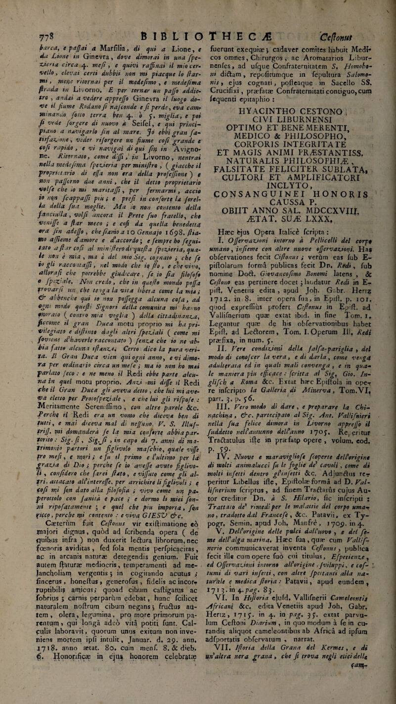 77« B I B L I O barca, e pafjai a Marfilia, di qui a Lione, e da Lio ne in Ginevra, dove dimorai in una fipe- Merta circa 4. rneft , e quivi rajfinai il mio cer- •vcllo, elcvai certi dtibbii non mi piacque lo ftar¬ mi , mena ritornai per il medefimo , e medefima firada in Livorno. E per tornar un pajfo addie- tro , andai a vedere apprejjb Ginevra il luogo do- *ve il finme Rodano fi najconde e fi perde, eva eam- minando foito terra ben 4* b y, millia, e poi fi vede fargere di nuovo d Seifel, e qui princi- plano a navigarlo fin al mare. fd ebbi gran fa- tisfacmie, 1uder rijorgere un fiume cofi grande e tofi rapido , e vi navtgai di qui fin in Avigno- ne. Ritornaio, come diffiin Livorno, nentrai tiella medejtma fpederia per mintfirQ , ( giacche il proprietario di effa non era della profejfiont ) e non pafferno due anni , che il detio proprietario volfie che >o mi maritafji, per fermarmi, accio io non fcappajfi pnt; e prefi in conforte la forel- ia della fua moglie. Aia .0 non contento della faricudla , volfi ancora il Prete fuo fratello, che vsniffie a (lar meco ; e cofi da quella benedett4 ora fin adejjo , chefiamoa 10 Gennajo 1698. (Ha¬ mo affieme d'amore e d’aceor do; e fiempre ho fegui- taro afiar cofi al min'(l ero dv-quefi a fpsz.ieria, qua¬ le non e mia , ma i dei mio Sig. cognato ; cbe fe io gli raccomaffi, nel modo, che tq jio , e cbe viva, allqrafi che potrebbe giucbcarc , fe io fia filofofo e Jptz ale, Non credo, che in qnefio mondo pofifa frovarfi un che tenga la vita libet a come la mia i & ab ben che qui 10 non poffegga alcuna cafa, ad ffgni modo que fi; Signari della comunita mi hanno pnorato ( contro m>a vogUa ) della cittadinanca, ficcome il gran Duca motu proprio mi ha pri- tnlegiato e difiinto dagli altri fipeciali ( come mi foviene dfhaverle raccantato ) fenea che io ne -ab- bia fatto alcuna tftanct. Certo dico la pura veri¬ ta. Il Gran Duca vien qui ogni anno, evidimo- ra per ordinatio circa un mefe ; ma io non ho mai pariato Jeco : e ne meno il Redi ebbe parte alcu¬ na in quel motu proprio. Anzj mi diffe tl Redi fhe il Gran Duca gli aveva detto , che lui mi ave- Wa eletto per Protofpeziale , e che lui gli rifpofe : Meritamente Seremlfimo , con altre parole &c. Terche ii Redi era un vomo che diceva ben di tutti, e mai diceva mal di neffuno, F. S. Illuj- frijj. mi domandem fe la mia conforte abbia par¬ ior ito : Sig. fi , Sig.Jt , in capo di 7. anni di ma¬ trimonio partori un figlivolo mafehio, quate vijfe fre meji, e mori; e fin il primo e C ultimo per la gracta di Djo ; perche fe (0 avejfe avuto figlivo- (i , confidero che. far ei flato, e viffuto come gli al¬ tri, attacato alfinterejfe, per arrichire lifiglivoli J e tofi mi fon dato alia filofofia ; vivo come un. pa- fieroitolo con Janitd e pace ; e dormo It miei fion- ni ripofatameme ; e quel che piu importa, fon ricco, perche mi contento ; e viva G/ESV &c. Capterum fuit Ceftonus vir exiftimatione eo niajori dignus, quod ad feribenda opera ( de quibus infra ) non duxerit leffura librorum, nec foenoris aviditas , fed fola mentis perfpicacitas , ac in arcanis naturae detegendis genium. Fuit autem faturae mediocris, temperamenti ad me¬ lancholiam vergentis j in cogitando acutus ,* fincerus , honeftus > generofus , fidelis ac incor* rupttbilis anficus; quoad cibum caftigatus ac fobrius ; carnis perparum edebat, hunc fcilicet naturalem nofirum cibum negans j fru&us au¬ tem , plera, legumina, pro more primorum pa- rentum s qui longa adeo vita potiti funt. Cal- pulis laboravit, quorum unus exitum non inve¬ niens mortem ipfi intulit, Januar. d. 29. ann. J718. anno aetat. 80, cuin menf. 8. & dieb. Honorificae in ejus honorem celebratae T H E C AL Ceftonus fuerunt exeqqiae 5 cadaver comites habuit Medii* cos omnes, Chirurgos , ac Aromatarios Libur- nenfes, ad ufque Confraternitatem 5, fJomobo- ni diftam, repoficumque in fepultura Salomo¬ nis , ejus cognati, pofieaque in Sacello SS. Crucifixi, praefatae Confraternitaticontiguo^cum (equenti epitaphio : HYACINTHO CESTONO i CIVI LIBURNENS1 OPTIMO ET BENE MERENTI, MEDICO & PHILOSOPHO, CORPORIS INTEGRITATE ET MAGIS ANIMI PR^ESTANTISS. NATURALIS PHILOSOPHIAE , FALSITATE FELICITER SUBLATA, CULTORI ET AMPLIFICATORI '* INCLYTO, CONSANGUINEI HONORIS CAUSSA P. OBIIT ANNO SAL. MDCCXVfli. aETAT. SUaE lxxx, Haec fcjus Opera Italice feripta: I. OJ[ervaz.toni intorno d Pcllicelli dei corp$ urnano, infieme con altre nuove oJ]ervaz.ioni. Has oblervationes fecit Ciflonus ; verhm eas fub E- piftolarum forma publicas fecit Dn. Redi, fub nomine Doft. Giovancofimo Bonomi latens , & Ceftono eas pertinere docet '} laudatur Redi in Er pid. Venetiis edita , apud Joh. G. br. Hertz 1712. in 8. inter opera fua, in Ephi. p. ior. qviod exprefiius profert Cfionus in Ep;ft. ad Valiifnerium quae extat lbid. in fine Tom. i. Legantur quae de his obfervationibus habet Epifi. ad Le&orem, Tom. I. Operum XI!f Redi praefixa, in num. y. II. Fere condicioni della Jalfa-pariglia , dei modo di conojcer la vera, e di darla , come vengtf adulterata e d in quali mali convenga , e in qua¬ le mamera piu efficace : feritta al Sig? Gio. In- glifeh a Roma 8cc. Extat haec Epiftola in ope-? re inferipto la Galleria di Minerva, Tom.VI» part. 3. p. y6. III. Fero modo di dare , e preparare la Chi- nachiT\a, &c. partecipato al Sig. Ant. Fallifnieri nella fua felice dtmora in Livorno apprejfo il fuddetto nell’'autunno delfanno I70y, Re. eritur Trattatulus ille in prafatp opere , vplum, eod. P- S9‘ IV. Nuove e maravigliofe fcoperte deltorigine di molti animalucci fu le figlie de’ cavoli , come di molti infetti dentro gfinfetti &c. Adjunfius re- peritur Libellus ifle, Epiflolae forma ad D. Fal- lifnerium feriptus , ad finem Tra<fhtus cujus Au- tor creditur Dn. d S. Hilario, fic inferipti : Trattato de’ rimedi per le malattie dei forpo urna- no, tradotto dal Francefie , &c. Patavii, ex Ty- pogr, Semtn. apud Joh. Manfre, 1709.104. V. DelCorigine delle pulci dalhiovo , e dei fie- me deWalga marina. Haec fua , quae cum Fallif- ncrio communicaverat inventa Cefionus , publica fecit ille cum opere fuo cui titulus, Efpetience, ed OJfervacioni intorno ali'origine , /viluppi, e cof- tumi di vari infetti, con altre fpeitami alia na¬ turale e medica fi ori a : Patavii, apud eundem x 171 3. in 4. pag. 8 3. VI. In Hi/ioria ejufd. Vallifnerii Cameleontif Africani &c. edita Venetiis apud Joh. Gabr. Hertz, 17iy* in 4. in pag, 3y. extat parvu¬ lum Ceftoni Diarium , in quo modum a fe in cu¬ randis aliquot cameleontibus ab Africa ad ipfum adfportatis obfervatum , narrat. VII. Ifioria della Grana dei Kermes, e di ufialtra ner a grana , che fit trova negli elici delle f m-