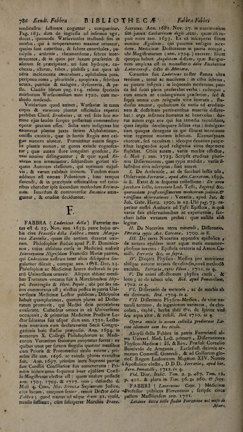 medicaftris fuftincre goguntur , conqueritur, Pag. 183. dum de ingreflu ad infirmos agit, docet, quomodo Warlavienles traflandi fint in morbis, qui a temperamento maxime oriuntur, quaies lunt catarrhus, & febres catarrhales, pa- ralyfis , arthritis , rheumatilmus, febres inter¬ mittentes , & in quos per luxum praflertim & afotiam fe praecipitant, uti funt hydrops, ca¬ chexia , i&erus, tabes , phthifis ; aut quos ab aeris inclementia contrahunt, ophthalmia puta, peripneu noma , pleuritide , apoplexia , febribus acutis, putridis & malignis , dvfenteria, & pe¬ lle. Claudit librum pag. 214. relatio fpecialis morborum Warfavicnfium anni 1720. cum me¬ thodo medendi. Viridarium quod attinet, Warfaviae in tanta copia & varietate plantas officinales reperiri perhibet Clanf. Erndtelius , ut vel folo hoc no¬ mine ejus laudes feripto pofteritati commendare operae pretium elTet. Solas vero indigenas hic «numerat plantas juxta feriem Alphabeticam, omiflis exoticis, quae in hortis Regiis non exi¬ guo numero aluntur. Praemittitur autem lingu¬ lis plantis nomen, ut genus exinde cognofca- tur j quae autem flore irregulari gaudent, Ri- ‘vini nomine diftinguuntur ; & quae apud Ri- vinum non inveniuntur, fubjunftum gerunt ali¬ quem Autorem clafiicum, qui optimam cujuf- vis , & veram exhibuit iconem. Tandem etiam additum elt nomen Polonicum , hinc tempus florendi, & in praecipuis officinalibus vel rario¬ ribus charafter ipfe fecundum methodum Rtvinia- nam. Interdum & controverfiae Botanica attin¬ guntur , & erudite deciduntur. F. FABBRA ( Ludovicus della) Ferrariae na¬ tus eft d. 23, Nov, ann 1635». patre hujus ur¬ bis cive Francifco dslla Fabbra , matre Marga- vita Zaniolia,-quam ille tertiam duxerat uxo¬ rem. Philofophiae ftuduit apud P.P. Dominica- nos , cujus abfbluto curfu in Medicina audivit Hieronymum Nigrifolum Francifci Mariae patrem, qui Ludovicum noftrum inter alios difcipulos fin- gulariter dilexit , eumque ann. 1678. Dec. 23. Philofophiae ac Medicinae laurea do&orali in pa¬ tria Univerlitate ornavit. Aliquot abhinc menli- bus Trecatum vocatus fuit a Marchionibus Hip- pol, Bentivoglio & Here. Pepolo , ubi per fex an¬ nos commoratus elt; ele&us poftea in patria Uni- verfitate Medicinae Leftor publicus > Difcipulos habuit quamplurimos, quorum plures ad Dodo- ratum promovit, qui Medici detn percelebres evaferunt. Cathedras omnes in ea Univerlitate occupavit, <5c primarius Medicinae Pra&icae Le¬ ctor falutatus fuit ufquev dum ann. i72i.Le£to- fem emeritum eum declaraverint Socii Congre¬ gationis huic Audio praepofiti. Ann. 1694. ‘n numerum X. Collegii Philolophorum ac Medi¬ corum Votantium feniorum cooptatus fuerat: ex quibus unus per fortem lingulis quatuor menfibus cum Prioris & Protomedici titulo exiens , pri¬ mum ille ann. 1696. ac exinde pluries extra&us fuit. Ann. 1697. prirnilm intra Supremi patriae fuae Conlilii Confiliarios fuit annumeratus : Pri- miim itidem anno fequente inter ejufdem Confi¬ lii Magiftratus eledtus eft: quem titulum pofledit ann. 1703. 1709. & 1717. quo , defun&o d. JVIaii 4. Com, Nic. Stroma Sapientum Judice, ejus locum , tanquam fenior . tenuit Doftor della F.ibbra j quod mnnus ad ufque Aem 21. eiufd. menfis fuftinmt, curn fufeiperee Marchio Franc, Sacratus. Ann. 1681. Nov. 27. in matrimonium libi junxit Caikarir.cim degli Azzi, quam illi ra¬ puit mors ann. 1693. Ex ea lufceperat filium nomine JEgidium, qui paternis velligiis ince¬ dens, Medicinae Defloratum in patria accepit, ubi Magiftraturam (ann. 1724.) exercet: filiam quoque habuit Angelicam d:dam, quae Religio¬ nem amplexa efl: 111 monafleno delle Rotcbettine Lateranenfi, dido di Mortara. Caeterhm fuit Lndovtcus nofter flatura ultra mediam , tenui ac macilenta : in cibis fobrius , ac pietate iafignis : in loquendo moderatus, pau- Ca fed fucci plena proferebat verba : colloquii , cum amicis ac conlanguineis praflertim, led & fupra omnia cum religiolis viris litteratis , ftu- diofus amator, quibuicum de variis ad eruditio¬ nem & do&rinam pertinentibus materiis differe¬ bat : erga infirmos humanus ac benevolus: du¬ rus autem erga eos qui lua remedia recufabant» quos laepihs derelinquere folitus erat: induigen-' tiam quoque denegans iis qui fiblmet inordinato vitae regimine mortem inferunt. Eleemofynam exercuit, fed occultam ; ideoque denarios paupe¬ ribus largiendos apud religiolos viros deponere Audebat. Obiit autem, variis moibis affedus, d. Maii 3. ann. 1723. Scripfit eruditas pluri¬ mas DilTertationes, quas typis tradidit, variis il- luflribus viris inferiptas; funt autem I. De Arthritide ac de facchari Iaftis ufu * Obfervatio.Ferraria , apud Ant.Carraram, 1699. in 8. Extat & in fequenti colledtione : De tiovq Jaccbaro labiis, inventore Lud. Tefti, Regienfi &c. quorundam praftanttjfimorum medicorum juduia,& rarijfima obfervationes : Venetiis, apud Jac, Sc Joh. Gabr. Hertz. 17OO. in 12. Ubi pag, 73. rc- peritur noftri Authoris ad Tejli Epiftola , in qui variis fuis obfervationibus ac experientiis, fac¬ chari ladtis virtutem probat: quae nullibi alid legitur. II. De Nucerina terra minereli, Diflertatio, Ferraria typis Ant. Car rara, 1700. in 8. III. De terra Nucerina appendix epiflolica » de tartaro ejufdem imer aquae maris metamor- phofeon invento •• Epiftola oratoria ad Anton.Ca- milli. Ferraria Scc, ut fuprd. IV. Dioptra Phyfico - Medica pro nutritione aliifque naturae arcanis develandis,nova method6 exculta. Ferraaia , typis Filoni, 1701. in 4. V. De animi affedhonum phyfica caufa , & loco ; ac de tabaci ufu. Ibid. apud Fomatellum, 1702. in 4. > VI. Diflertatio de meteoris , ac de morbis ab eis derivatis, Ibid. 1704./» 4* VII. Diflertatio Phyfico-Medica , de vitae na¬ turali termino , de ingeniorum varietate , de cho- colata, caphe , herba thde &c, de fpiritu vini feu aqua vitae , & rofoli, Ibid. 1710. in 4. Opera omnia in unum collebla prodierunt La¬ tino idiomate cum hoc titulo. , Aloyfii della Fabbra in patria Ferrarienli al¬ ma Univerf. Med. Left. primarii, DilTertationes Phyfico-Medicae: 111. <5cRev. Praefuit Cornelio Bentivolo de Aragonia , Eccleliaft. ditionis ar¬ morum Commiff. Generali, & ad Galbarum glo- riof. Regem Ludovicum Magnum XIV. Nuntio ■ tiApoftolico ele&o , D.D.D. Ferraria , apud har. Bern. Pomatelli , 1712 .in 4. Vid. Diar. Italic. Tom. 2. p. 487. Tom. 12, p. 401. & plura in Tcm. 3 6. p. 260. & fecjcj. FABBRI ( Laurentius Cajet. ) Medicinae ■'«Profeffor publicus Florentinus , fcriplit circa pellem Malfilienfem ann- 1721. Ltzione data ne Ilo lludio Florentino nel meje di Aiar-~