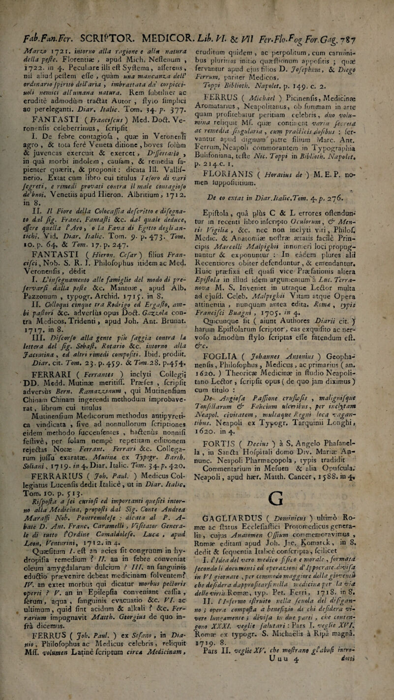 \ fay.Fan.Fer> SCRIPTOR. MEDICOR. Lib. fil. & Vl\ Fer>Flo.^o^For.Gag.7%y Marz.o intortio alia ragione e alia natura de/la pefle. Florentia: , apud Mich, Nefienum , 1722. in 4. Peculiare illi eft Syftema, alferens, nii aliud pellem ede , quam mia mancanz.a dclP ordinario Jpirito de U’ ari a , imbrattata da' corpicci- uoli nemici ali’urnaria natura. Rem fubtiluer ac erudite admodum tradfat Autor , ftyio fimphci aG pereleganti. Diar, Jtalic. Tom. 34. p. 377. FANTASTI (Franctjcus) Mcd.D06t.Ve- ronenlis celeberrimus, fcripfit I. De febre contagiofa , quae in Veronenli agro, & tota fere Veneta ditione , boves folum & juvencas exercuit & exercet , Dfertatio , in qua morbi indolem , caufam, & remedia fa- pienter quaerit, & proponit: dicata 111. Vallif- nerio, Extat cum libro cui titulus Jeforo di vari Jegreti, e rimedi provati contra il male contagio[0 dePttoi. Venetiis apud Hieron. Albrittum, 1712. in 8. II. II Fiore della Colocajfia defer it to e difegna- to dal fig. Franc. FantaJH &c. dal quale deduce, effere quella P Aro > 0 la Fava di Eg>tto deglian- tichi. Vid. Dtar. Iialic. Tom. 9. p. 473. Tom. «O. p. 64. & Tom. 17. p. 247. FANTASTI ( Hieron. Ce far ) filius Fr an¬ ci fci , Nob. S. R. I. Philofophus itidem ac Med. Veronenfis , dedit I. Vinfegnamento alie famiglie dei modo di pre- Jervarfi dalla pefle &c. Mantuae , apud Alb. Pazzonum , typogr. Archid. 1715. in 8. II. Colloqui cinque tra Rodrigo ed Erga flo, am¬ bi paflori 6cc. adverius opus Doft. Gazz.oU con¬ tra Medicos. Tridenti > apud Joh. Ant. Brunat. 1717. in 8. III. Difcorfo alia gente piit faggia contra la. lettera dei fig. Seba fi, Rotario &c. interno alia jfactiitina , ed altri rimedi compofiti. Ibid. prodiit. Diar. cit. Tom. 23. p. 435?. Sc Tom.2.$. p.434. FERRARI ( Ferrantes ) inclyti Collegii DD. Medd. Mutinae mcritifT. Praefes , fcriplit adversus Bern. Ramazjzjnum , qui Mutinenfium Chioam Chinam ingerendi methodum improbave¬ rat , librum cui titulus Mutinenfium Medicorum methodus antipvreti- ca vindicata , five ad nonnullorum feriptiones eidem 'methodo fuccenfemes , haftenus nonnifi fellive, per folam nempe repetitam editionem reje&as Notae Ferrant. Ferrari &c. Collega¬ rum juftu exaratae. Mutina ex Typogr. Barth. Soliani s 1719- in 4. Diar, Italic. Tom. 34.p. 420. FERRARIUS ( Joh. Paul. ) Medicus Col¬ legiatus Lucenfis dedit Italice, ut in Diar. Italic« Tom. IO. p. 313. Rtfpofia a /ei cur io fi ed importanti quefiti intor- no alia Medicina, propofii dal Sig. Conte Andrea Maraffi Nob. Pontremolefe : dicata al P. A- bate D. Ant. Franc, Caramelli , Vifitator Genera¬ le di tutto POrdine Camaldolefe. Luca , apud Leon, Venturini, 1712. in 4. Quaefitum /. eft an acies fit congruum in hy- dropifta remedium ? II. an in febre conveniat oleum amygdalarum dulcium ? III. an fanguinis eduftio praevenire debeat medicinam folventem? IV. an extet morbus qui dicatur morbus pettoris operti ? V. an in Epilepfia conveniant cafila , ferum, aqua, fanguinis evacuatio &c. VI. ac ultimum , quid fint acidum & alkali ? &c. Fer¬ rarium impugnavit Mattio. Gtorgius de quo in¬ fra dicemus. nio , Philofophus ac Medicus celebris , reliquit Mff. volumen Latine feriptum circa Medicinam, eruditum quidem, ac perpolitum, cum carmini¬ bus plurimis initio quaeftionum appofitis ; quae fervantur apud ejus fi hos D. Jofepbnn, <5c Dtego Ferrum, pariter Medicos. Toppi Biblioth. Napolet. p. I49. C. 2. PERRUS ( Micbael ) Picinenfis, Medicinae Aromatanus , Neapolitanus, ob fummam in arte quam profitebatur peritiam celebris, duo volu¬ mina reliquit Mf. quae continent varia fecreta ac remedia fingit lari a , cum pr allitis dofibus : fer¬ vantur apud dignum patre filium iVlarc. Ant. I'errum, Neapoli commorantem in Typographia Buhfoniana, tefte Nic. Toppi in Biblioth. Napolet. p. 214.C. 1. ELORIANIS ( Horatius de ) M. E. P. no¬ men luppoiititiuin. De eo extat in Diar .Italic.Tom. 4. p. 27 6. Epiftola, qua plhs C & L errores offendun¬ tur m recenti libro inlcnpto Oculorum, & APen- tis Vigilia , &c. nec non inclyti viri, Philof. Medie. & Anatomiae noflrae aetatis facile Prin¬ cipis Marcelli Malpighit innumeri loci propug¬ nantur & exponuntur : In eadem plures alii Recentiores obiter defenduntur , & emendantur. Huic praefixa eft quafi vice Praefationis altera Epifiola in illud idem argumentum^ Lue. Terra- nova M. S. Inveniet in utraque Ledlor multa ad ejufd. Celeb. Malptghii Vitam atque Opera attinentia , nunquam antea edita. Roma , typis Francifci Buagni , 1703. *n 4* Quicunque lic ( aiunt Authores Diarii cit. ) harum Epiftolarum feriptoreas exquifito ac ner- vofo admodum ftylo feriptas effe fatendum eft. &c. FOGLIA ( Jobannes Antonius ) Gcopha-* neniis , Philofophus } Medicus , ac primarius ( an. 1620. ) Theoricae Medicinae in Audio Neapoli¬ tano Leffor, fcripfit opus ( de quo jam diximus) cum tituio : De- Angiofa Paffione crttjlcfis , maligni[que Tonfillarum & Faucium ultfnibus, per inclytam Neapol. civitatem, multa que Regni loca vagan¬ tibus. Neapoli ex Typogr. Tarquinii Longhi, 1 620. in 4. FORTIS ( Decius ) a S, Angelo Phafanel- la , in Sar.tta Hofpitali domo Div. Mariae An- nunc. Neapoli Pharmacopola > typis tradidit Commentarium in Mefuen & alia Opufcula.’ Neapoli, apud haer, Matth. Cancer, 1388. in 4, G GAGLIARDUS ( Dominicus ) ultimo Ro¬ mae ac ftatus Ecclefiaftici Protomedicus genera¬ lis , cujus Anatomen Cffium commemoravimus , Romae editanl apud Joh. Jnc. ^.omarck, in 8. dedit & fequentia Italice confcripta, fcilicet I. P Idea dei vero medico ffiio e morale , formata Jecondoli documenti ed operationi dTppocrate.divifz in VI piornate , per commodo maggiore dellagioveruti cbe defidera dapproftarf mlla medicina per la via del/cvinu.ldomae, typ. Pet. Ferri, 1718. in 8. II. I’ Tfermo tflruito vella fcuola dei diftgan- no ; opera compofa d beneficio di chi defidera vi¬ vere lunoamente i divija in due parti , che conten- gono XXXI. veglie Jalutari : Pars I. tregite XVI. Romae ex typogr. S. Michaelis a Ripa magna. 1719. 8. Pars II. veglie XV. cbe mofirano gPabuft intro- U u u 4 dotti \