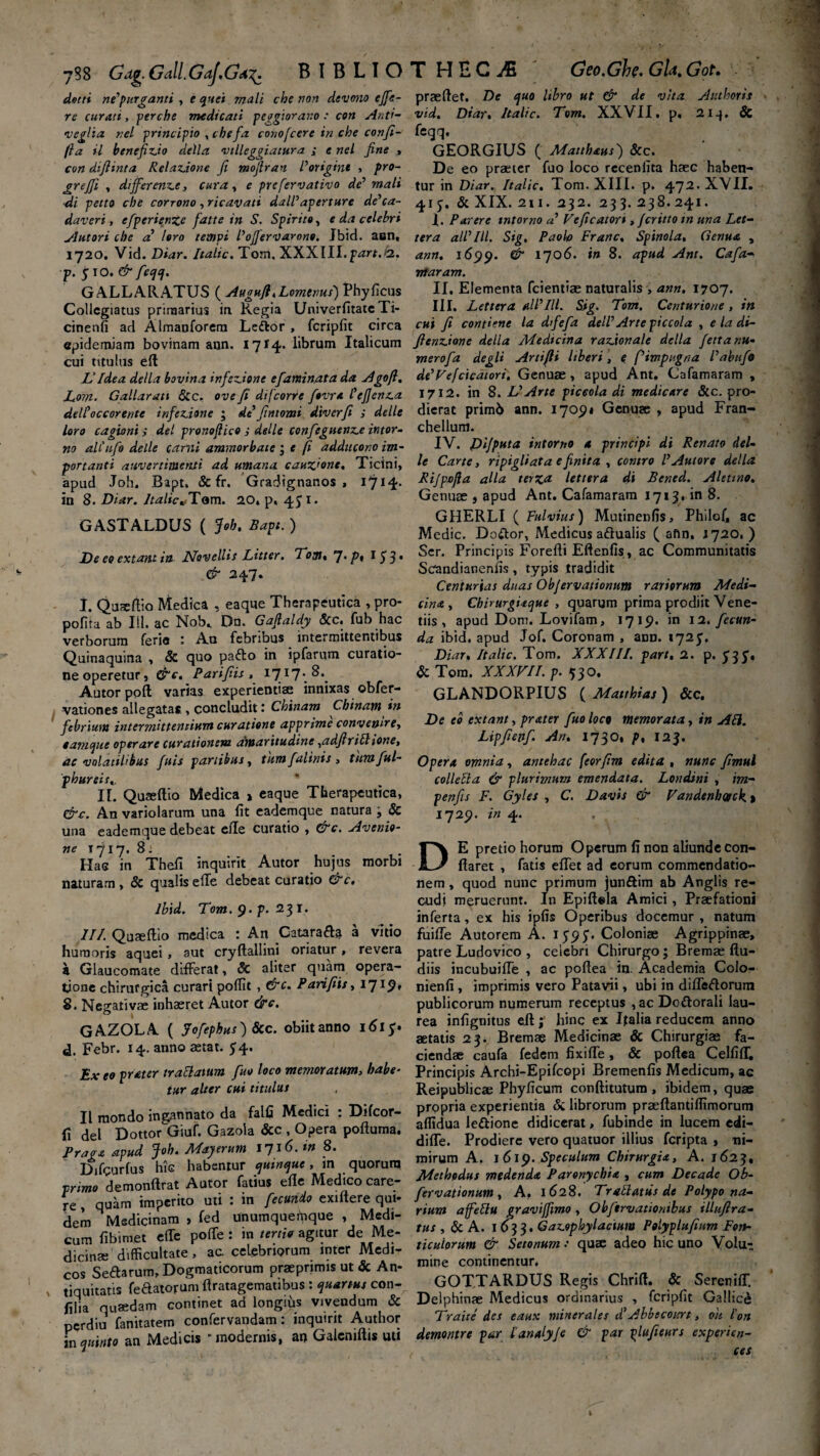 doni nefurganti , e quei mali che non devono effe¬ re curati, perche medicali peggiorar.o : con Anti- «veglia r.el principio , chefa conofcere in che conji- fia il benefixdo della vtlleggiatura ; e nel fine , con difiinta Relatione fi mofiran Porigine , pro- grejfi , differende, cura, e prefervativo de’ mali di pecto che corrono , ricavati dalPaperture de’ca¬ daveri , cfperienze fatte in S. Spirito, e da celebri Autori che a loro tempi Poffervarono. Jbid. aen, 1720. Vid. Diar. Italic. Tom, XXXIII.pHrf.&. p. $\0.& feqq. G ALL ARATUS ( Augufl . Lomems) Phy ficus Collegiatus primarius ia Regia UniverfitateTi- cinenfi ad Almaoforera Le&or , fcripfit circa epidemiam bovinam a«n. 1714. librum Italicum cui titulus eft L' Idea della bovina infedione efamin.ata da Agofl. Lom. Gallar an Scc. ove fi difeorre fovra 1'efjenz.a delPoccorer/te inferione • dt fintomi diverfi i delle loro cagioni ; dei pronoftico ,• delle confeguenze ititor- no alCufo delle cami ammorbate ^ e fi addacono im- portanti auv er timenti ad umana. cauz'ont. Ticini, apud Joh. Bapt. & fr. Gradignanos , 17*4* in 8. Diar. Italic*Tam. 20» p, 45 1. GASTALDUS ( Joh. Bapt. ) De eo extant in Novellis Litter. Tom* 7*/’i I53* & 247. I. Qumftio Medica , eaque Therapeutica , pro- pofita ab 111. ac Nob» Dn. Gafialdy &c. fub hac verborum ferio Au febribus intermittentibus Quinaquina , Sc quo parto in ipfarum curatio¬ ne operetur, &c. Parifiis , 1717. 8. Autor poft varias experientiae innixas obfer- vationes allegatas , concludit: Chinam Chinam in febriunt intermittentium curatione apprime convenire, eam que operare curationem amaritudine,adfirillione, ac volatilibus fuis panibus, tumfalinis , tumful- phureis». It. Quaeftio Medica » eaque Therapeutica, &c. An variolarum una fit eademque natura j Sc una eademque debeat ede curatio , &c. Avenio- ne T717. 8: Has in Thefi inquirit Autor hujus morbi naturam, Sc qualiselTe debeat curatio &c, Ibid. Tom. 9• p' 231. II/. Quaeftio medica : An Catara&i a vitio humoris aquei, aut cryftallini oriatur, revera a Glaucomate difFerat, Sc aliter quam opera¬ tione chirurgica curari poffit , &c. Parifiis. 1719, 8. Negativae inhaeret Autor &c. GAZOLA ( Jofephus) Scc. obiitanno 1615. d. Febr. 14. anno aetat. 54. Ex eo prater trallatum fuo loco memoratum, habe¬ tur alter cui titulus II raondo ingannato da falfi Medici : Difcor- fi dei Dottor Giuf. Gazola Scc , Opera poftuma, Praga apud Joh. Mayerum 1716. in 8. Difgurfus his habentur quinque, in quorum primo demonftrat Autor fatius efle Medico care¬ re , quam imperito uti : in fecundo exiftere qui¬ dem Medicinam > fed unumquemque , Medi¬ cum fibimet e (Te polfe : in tertio agitur de Me¬ dicina; difficultate , ac celebriorum inter Medi¬ cos Sertarum, Dogmaticorum praeprimis ut & An¬ tiquitatis feaatorum ftratagematibus : quartus con- filia quaedam continet ad longius vivendum & perdiu fanitatem confervandam: inquirit Author in quinto an Medicis ' modernis, an Galcmftis uti praeftet. De quo libro ut & de vita Anthoris vid. Diar. Italic. Tom. XXVII. p. 213. Sc feqq. GEORGIUS ( Matthaus) &c. De eo praeter fuo loco rccenlita haec haben¬ tur in Diar. Italic. Tom. XIII. p. 472. XVII. 41 Sc XIX. 2t 1. 232. 23 3. 238. 241. I. Parere mtorno a Veficatort, feritto tn una Let- ter a alP III. Sig. Paolo Franc. Spinola, Genua , ann. 1699. ^ 1706. tn 8. apud Ani. Cafa ntaram. II. Elementa fcientiae naturalis , ann, 1707. III. Lettera alPlll. Sig. Tom. Centurione , in cui fi con time la dfefa delP Arte piccola . e la di- fiendione della Medicina razAonalc della fettanu- merofa degli Artifti liberi, e f impugna Pabufo de^Fefcicatori, Genuae, apud Ant. Cafamaram , 1712. in 8. VArte piccola di medicare Scc. pro¬ dierat prim6 ann. 17091 Genuae , apud Fran- chellum. IV. Pijputa intorno a principi di Renato del¬ le Carte, ripigliata e finita , contro P Autor e della RiJpjofia alia terza lettera di Bened. Alettno. Genuae , apud Ant. Cafamaram 1713. in 8. GHERLI ( Fulvius) Mutinenfis, Philof, ac Medie. Doftor, Medicus artuaiis ( aftn. 1720. ) Scr. Principis Forefti Eftenfis , ac Communitatis Scandianenfis, typis tradidit Centurias duas Objervatiomtm rariorum Medi¬ cina . Chirurgiaque, quarum prima prodiit Vene- tiis , apud Dom. Lovifam, 1719. in 1 a. fecun¬ da ibid. apud Jof. Coronam , anD. 1725, Diar* Italic. Tom. XXXIII. part, 2. p. 5'35’« & Tom. XXXVII. p. 530. GLANDORPIUS ( Matthias ) Scc. De eo extant, prater fuo loco memorata, in API. Lipfienf. An. 1730, p, 123. Opera omnia, antehac feorfim edita , nunc fimul collella & plurimum emendata. Londini , im- penfis F. Gyles , C. Davis & Vandenhtgck. % 1729. in 4. DE pretio horum Operum fi non aliunde con¬ flaret , fatis effet ad eorum commendatio¬ nem , quod nunc primum junftim ab Anglis re- cudi meruerunt. In Epiftela Amici, Praefationi inferta, ex his ipfis Operibus docemur , natum fuifie Autorem A. 1595. Coloniae Agrippinae, patre Ludovico , celebri Chirurgo; Bremae ftu- diis incubuiffe , ac poftea in. Academia Colo- nienfi , imprimis vero Patavii, ubi in differtorum publicorum numerum receptus ,ac Dortorali lau¬ rea infignitus efthinc ex Italia reducem anno aetatis 23. Bremae Medicinae Sc Chirurgiae fa¬ ciendae caufa fedem fixifle, & poftea CelfifT. Principis Archi-Epifcopi Bremenfis Medicum, ac Reipublicae Phyficum conflitutum , ibidem, quae propria experientia & librorum praeftantiffimorum affidua lertione didicerat, fubinde in lucem edi- diffe. Prodiere vero quatuor illius feripta , ni¬ mirum A. 1619. Speculum Chirurgia, A. 1623, Methodus medenda Paronychia , cum Decade Ob- fervationum. A, 1628, Trattattis de Polypo na¬ rium affellu graviffimo , Obftrvationibus illufira- tus , Sc A. 1633. Gazophylacium Polyplufium Fon¬ ticulorum & Setonum •• quae adeo hic uno Volu¬ mine continentur. GOTTARDUS Regis Chrift. & SerenifT. Delphinae Medicus ordinarius , fcripfit Gallici Traite des eaux minerales d’Abbecours, oh Ion demontre par 1’analy/e & par plufieurs experien¬ tes