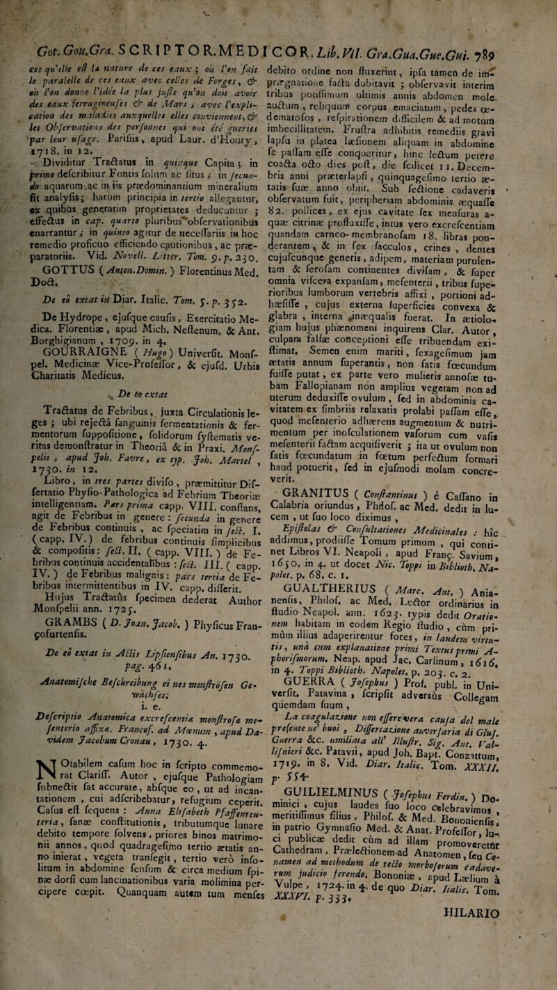 ces qu’tlle eft U nature de cet eaux ; oh Von fait debito ordine non fluxerint, ipfa tamen de \tn< le paralelle de ces eaux avec celles de Forgcs, & pra-gnatioae fada dubitavit ; obfervavit interira eh Von donne Vtdee la plus jujte qiVou don avoir tribus potiffimum ultimis annis abdomen mole des eaux ferrugtneufes & de Mars > avec Vexplt- audum , reliquum corpus emaciatum, pedes ce- catwn des maladtes auxquelles elles conviennent,& dematofos , refpirationem d.fficilem & ad motum les Ohjervations des pcrfonnes qui ora en' gucnes imbecillitatem. Fruflra adhibitis remediis gravi par leur ufagc. Pariflts, apud Laur. d’Iioury, lapfu in platea Iasonem aliquam m abdomine 1718.10 12, e fe paflam effe conqueritur, hinc ledum petere 7 Dividitur Tradatus m qutnque Capita 3 in coada odo dies pofi, die fcilicet u.Decem- primo deferibitur Fontis folum ac litus ; in Jecun- bris anni praeterlapfl , quinquageflmo tertio se- do aquarum.ac in iis praedominamium mineralium tatis fuae anno obiit. Sub feftione cadaveris fit anaiyfis; harum principia in tertio allegantur, obfervatum fuit, peripheriam abdominis <equafic ex quibas generarim proprietates deducuntur j 82. pollices, ex ejus cavitate fex menfuras a- effedus in cap. quarto pluribus^obfervationibus quae citrinae profluxi/Te, intus vero excrefcentiam enarrantur; in quinio agitur de neceflariis in hoc quandam carneo-membranofam 18. libras pon- remedio proficuo efficiendo cautionibus , ac prae- derantem , & in fex facculos , crines , dentes paratoriis. Vid. Novell. Lrttcr. Tom. <?./>. 230. cujufcunque generis . adipem, materiam purulen- GOTTUS (Anton.Domin. ) Florentinus Med. tam & ferofam continentes divifam , Sc jfuper r»A omnia vifcepa evnqnfam. c._ omnia vifcera expanlam, mefenterii, tribus fupe- rioribus lumborum vertebris affixi , portioni ad- haefiflfe , cujus externa /uperficies convexa & glabra ^interna ^inaequalis fuerat. In atiolo- giam hujus phaenomeni inquirens Clar. Autor , culpara falfae conceptioni effie tribuendam exi-* Dod. De eo extat iri Diar, Italic. Tom. y.p. 352. De Hydrope , ejufque caufis, Exercitatio Me¬ dica. Florentiae , apud Mich, Neftenum, & Ant. Borghigianum , 1709. in 4. , r- - Cxi- GOURRAIGNE ( Hugo) Univerfit. Monf- ^mat* Semen enim mariti, fexagefimum jam pel. Medicinae Vice-ProfeflTor, & ejufd. Urbis annum fuperantis, non fatis fcecundum Charitatis Medicus. fuiffie putat, ex parte vero mulieris annofae tu- bam Fallopianam non amplius vegetam non ad s ve eo extat uterum deduxifle ovulum , fed in abdominis ca- Tradatus de Febribus, juxta Circulationis le- vitatcm cx fimbriis relaxatis prolabi paflam efle, ges ; ubi rejeda fanguinis fermentationis & fer- 9uod me^cnteno adherens augmentum & nutri¬ mentorum fuppofitionc, folidorum fyflematis ve- mentum .Pcr inofculationem vaforum cum vafis ritas demonftratur in Theoria & in Praxi. Monf- faftam acquifiverit ; ita ut ovulum non velit , apud loh. Favre. e* tvn 'ZnL ^al’s foecundatum in foetum perfedum formari pelii , apud Joh. Favre, ex typ. Joh. Martel , 1730. w 12. Libro, in tres panes divifo , praemittitur Dif- fertatio Phyfio-Pathologica ad Febrium Theoria mtelhgentiam. Pars prima capp. VIII. conflans, agit de Febribus in genere : fecunda in genere de Febribus continuis , ac fpeciatim in Jtd. I. haud potuerit, fed in ejufmodi molam concre¬ verit. GRANITUS ( Conflantinus ) e Caflano in Calabria oriundus, Philof. ac Med. dedit in lu¬ cem , ut fuo loco diximus , Epiftolas & Conflitationes Medicinales ; hic ^ jpeaatim in Jett. 1. ^ vnjiiuanones medicinales ; hr (capp. IV.) de febribus continuis fimplicibus addimus, prodiifle Tomum primum , qui conti & compofitis: fed. II. (capp. VIII.) de Fe- net Libros VI. Neapoli, apud Franc Savium bnbus continuis accidentalibus ; fed. III. ( capp. '6$°> m 4. ut docet Nic. Toppi in Biblioth. Na- IV. ) de Febribus malignis: pars tertia de Fe- P°^et- P* ^8. c. 1. bribus intermittentibus in IV. capp. differit. GUALTHERIUS ( Mare. Ant. \ Ania- Hujus Tradatus fpec.men dederat Author nenfis, Philof. ac Med. Ledor ordinarius ir Monfpeln ann. 172;. fiudlo Neapoj. ann. l6aj. typis dedlt OrlZ GRAMBS ( D. Joan, Jacob. ) Phyficus Fran- ne,f Abitam m eodem Regio Audio, chm pri- ifurtenfis. mum illius adaperirentur fores, in laudem virtu- tis. una cum explanatione primi Textus primi A- phorifmorum. Neap. apud Jac. Carlinum , 1616, in 4. Toppi Biblioth. Napolet. p. 20?. c. 2 GUERRA ( jfofephus ) Prof. pubi’ in Uni- verfit. Patavina , fcnpfit adversiis Collegarr quemdam fuum , 6 , . . .-v.. /«c- La coagulatione non effere vera cauja dei mal fenterio affixa. Francof. ad Moenum , apud Da- Treferite ne buoi 3 Dijfertatione anverjaria di Giuf vxdem Jacobum Cronau, 1730. 4. Gutrra Sic. umiliata alC lllufir. Sig. Ant. Val- li/nieri Sic. Patavii, apud Joh. Bapt. Conzattum NOtabdem cafum hoc in feripto commemo- I7,P* m 8« Vld* Diar, Italic. Tom. XXXII rat ClariflT. Autor , ejufque Pathologiam p' 5$4' “ ^rs^:Lbtu:r:i;g“Ladc^-- min^ILsMl,Nds (f ■■^ CafUS C fcquens : ^ El,rJ,h fffZ “pS/IT 'JZ' COf ;tU0r,K • labare i„ patrio Gymnafio Med. & A»« ProfcZ ? debtto tempore folvens, priores bmos matrimo- ci publicae dedit citra ad illam Dromo m. annos, quod quadragefi.mo tertio artatis an- Cathedram, Prtelefiionera-ad Anatom^ rT no inierat . vegeta tranfegtt, tertio ver6 info- namen ad methodum de ®2Z’ J ' Inum m abdomine fenfum & circa medium fpi- rum j„d„io ferende. Bononira ' Z7l d ‘ nae dorfi cum lancinat,ombus vana molimina per- Vulpe, 17/4. in de quo^Mr In*T ‘ cipere coepit. Quanquam autsm tum menfes XXXVI. p. 333. * 9 1 l c' Tom hilaric yofurtenfis De eo extat in Adis Lipfienfbus An. 1730. pag. 461. Attatomijehe Befchreibung ei nes monjirofen Ge wachfes; i. e. Defcriptio Anatomica excrefcentia monfroft me