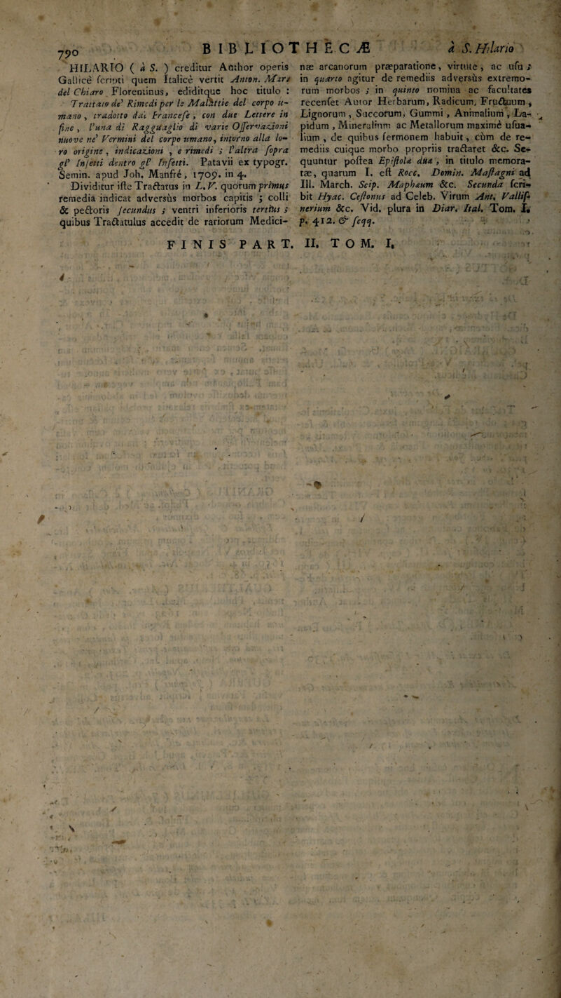 7Po BIBLIOTHECA a S.ff/lario HILARIO ( d S. ) creditur Acthor operis nse arcanorum praeparatione, virtute, ac ufu :■ Gallice fcripti quem Italice vertit Anton. Afar/ in quarto agitur de remediis adversus extremo- dei Chiaro Florentinus, ediditque hoc titulo : runt morbos ; in quinto nomina ac facultate* Traitato de’ Ritnedi per h Maktttie dei corpo u- recenfet Auior Herbarum, Radicum, Fru&uum , mano, tradotto dai francefe, con due Lettere in Lignorum, Succorum, Gummi, Animalium T La- fine , l’una di Raggutaglio di varie QJfervationi pidum , Mineralium ac Metallorum maxime ufua- nuove n£ Vermini dei corpo iimano, intorno alia lo— lium , de quibus Termonem habuit, chm de re— ro origine , indicationi , e rimedi s 1'altra fopra mediis cuique morbo propriis tradaret &c. Se- /nfetti dentro gl’ fhfetti. Patavii ex typogr. quuntur poftea Epiftola dua , in titulo memora- Semin. apud Joh Manfre , 1709.^4. tae, quarum I. eft Rocc. Domin. Maji agni ad Dividitur ifte Tradatus in L, V. quorum primus 111. March. Scip. Maphaum & c. Secunda feri- remedia indicat adversus morbos capitis '3 colli bit Hyac. Ce/lonus ad Celeb. Virum Ant, Vallif- & pedoris Jecundas ; ventri inferioris tertius i nerium &c. Vid, plura in Diar. Ital. Tom. I. quibus Tradatulus accedit de rariorum Medici- p. 412. & feqq. FINIS PART. II, TOM, I, \ 1