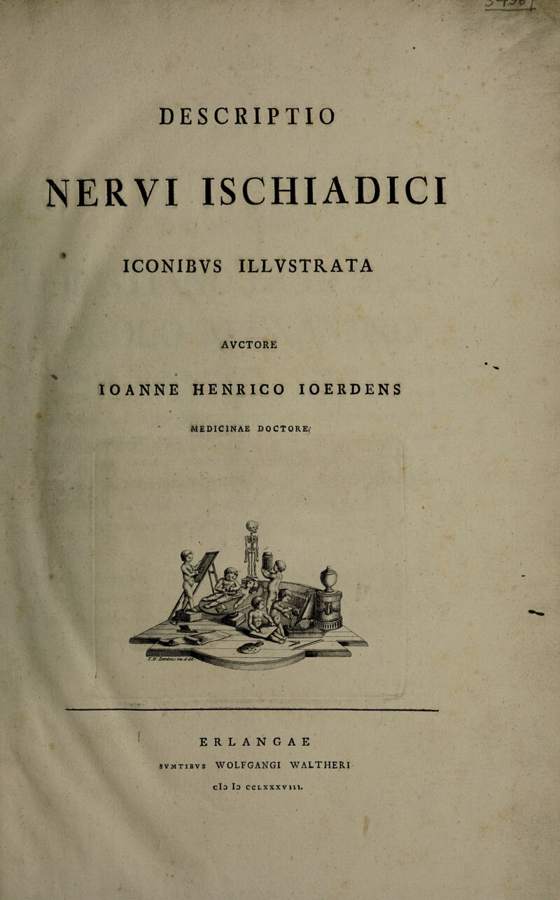 DESCRIPTIO NERVI ISCHIADICI ICONIBVS ILLVSTRATA * i AVCTORE IOANNE HENRICO IOERDENS MEDICINAE DOCTORE/ J • ' • 'l. ' . ; ERLANGAE svmtibv s WOLFGANGI WALTHERI cId Io ccLxxxvm.