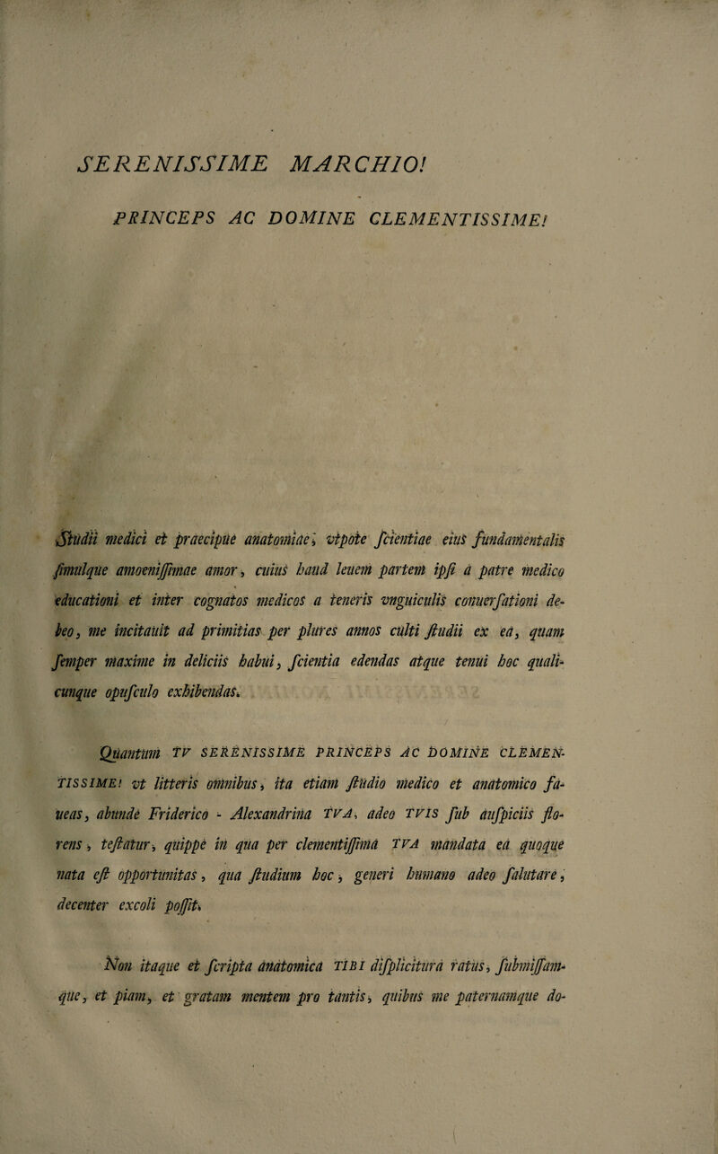 SERENISSIME M ARCHIO! PRINCEPS AC DOMINE CLEMENTISSIME! Studii medici et praecipue anatominevtpoie f dentiae eius fundamentalis fimnlque amoenijflmae amor, cuius haud lenem partem ipfi a patre medico educationi et inter cognatos medicos a teneris vnguicitlis connerfationi de¬ leo, me incitauit ad primitias per plures annos culti /ludii ex ea, quam femper maxime in deliciis habui, f cientia edendas atque tenui hoc quali cunque opufculo exhibendas4 / Quantum tv serenissime princeps ac domine clemen¬ tissime! vt litteris omnibus, ita etiam /ludio medico et anatomico fa- neas, abunde Friderico - Alexandrina tva, adeo tvis fub dufpiciis flo¬ rens , te flatur, quippe in qua per cle?nentiflimd tva mandata ea quoque nata eft opportunitas, qua /ludium hoc, generi humano adeo falutare, decenter excoli pojflU Non itaque et fcripta anatomica tibi difplicitura ratus, fubmi/fam-