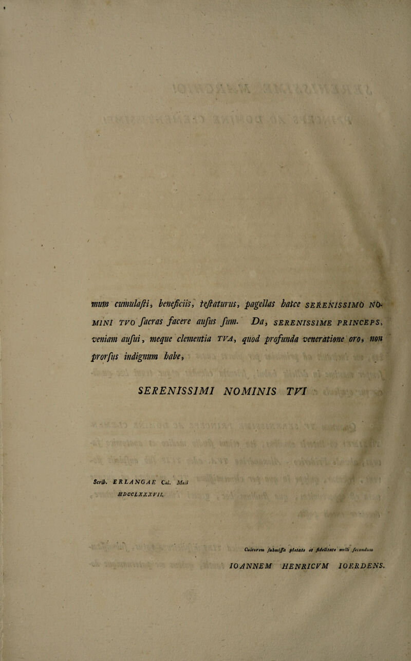 muin cimulaftU beneficiis, tejlaturus, pagellas hake serenissimo no¬ mini tvo fueras facere aufiis fum. Da, serenissime princeps, veniam aufui, meqne clementia tva, quod profunda veneratione oro i non prorfus indignum habe, SERENISSIMI NOMINIS TVI Serii. E RLANGAE Cal. Mati MDCCLXXXVIL Cultorem fubmiffa pietate et fidelitate melli fecundum ioannem henricvm ioerdens.