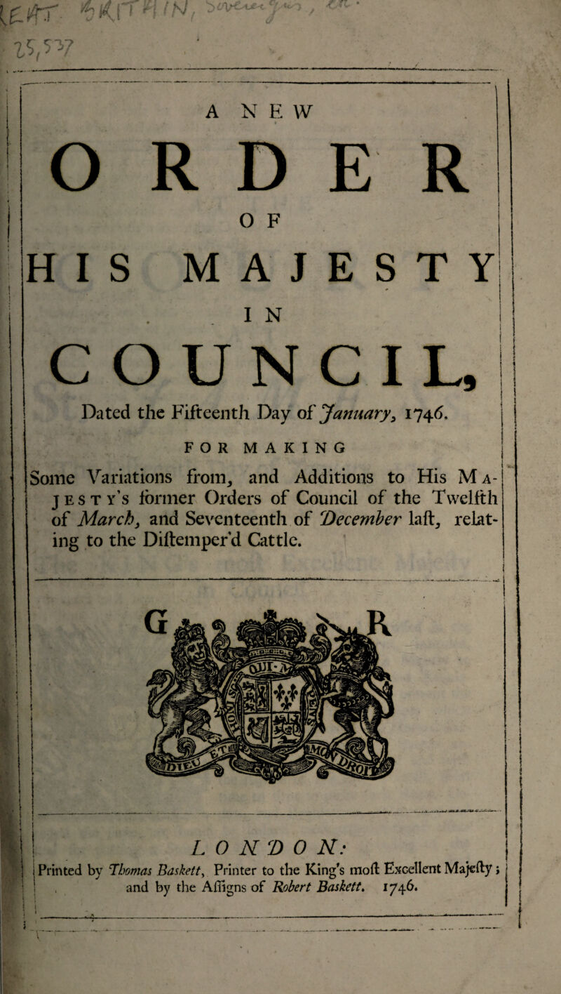 £ ?L * !/tr vKP niNf ?<*****■ j*** / ,V7 • ‘; ■■. A N E W O R D E R O F HIS MAJESTY IN | COUNCIL, I ’|] Dated the Fifteenth Day of 'January, 1746. ] FORMAKING | Some Variations from, and Additions to His M a- jesty’s former Orders of Council of the Twelfth of March, and Seventeenth of December laft, relat¬ ing to the Diftemper’d Cattle. I LONDON: 1 I Printed by Thomas Baskett> Printer to the King's moil Excellent Majefty; and by the Affigns of Robert Baskett, 1746.