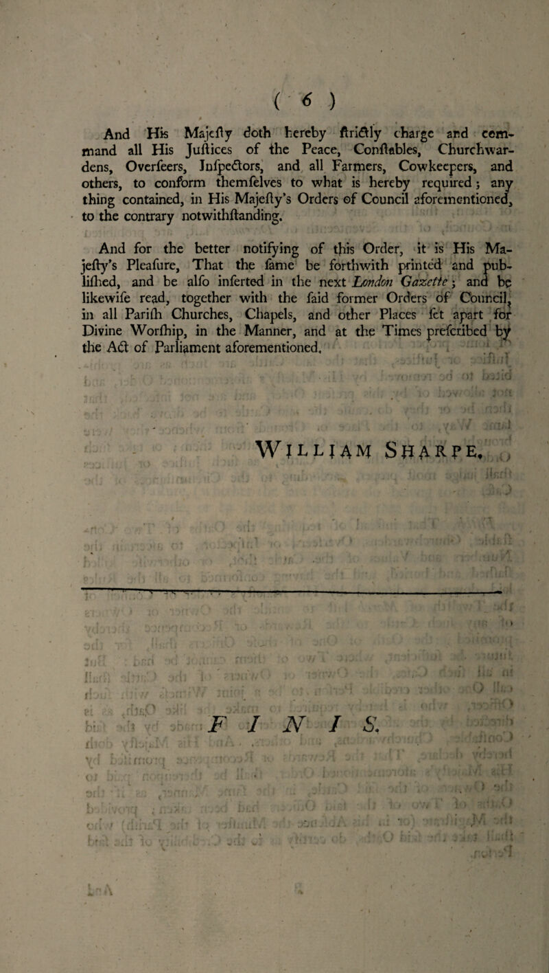 1 And His Majefly doth hereby ftri&ly charge and com¬ mand all His Juftices of the Peace, Conftables, Churchwar¬ dens, Overfeers, Jnfpedtors, and all Farmers, Cowkeepers, and others, to conform themfelves to what is hereby required; any thing contained, in His Majefty’s Orders ©f Council aforementioned, to the contrary notwithftanding. And for the better notifying of this Order, it is His Ma- jefty’s Pleafure, That the lame be forthwith printed and pub- lifhed, and be alfo inferted in the next London Gazette j and be likewife read, together with the faid former Orders of Council^ in all Parifh Churches, Chapels, and other Places let apart for Divine Worfhip, in the Manner, and at the Times preferibed b^ the Adt of Parliament aforementioned. ; W JLL| AM S«ARPE, f 'if j ' ■ * i - ’ 1 , X ■ ’ i • * ' jlfJf M , J.t f I J t thor> \ fbjal *' \ \ Ljhmo: { « yu A| t *■ . -9 r F I N / • t j j, ;\ ■r—* > i • ’ ‘ . . ( I r 'i - i