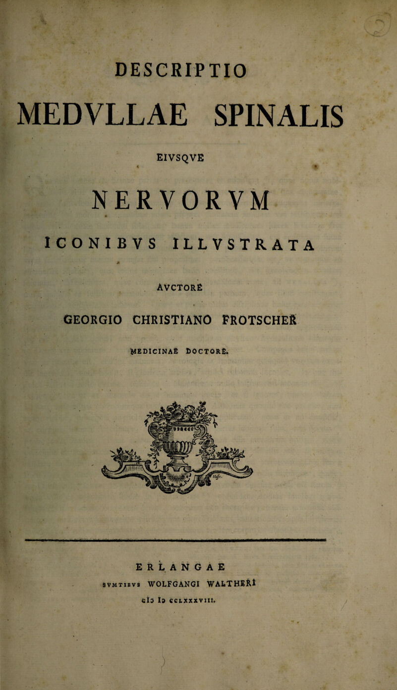 DESCRIPTIO MEDVLLAE SPINALIS EIVSQVE i | NERV ORVM ICONIBVS ILLVSTRATA > ' f ,■ . AVCTORE GEORGIO CHRISTIANO FROTSCHER MEDICINAE COCTORE, mmm ER LANGAE svmtibvs WOLFGANCI WALTHERl 42lD Id CCLXXXVIIL /