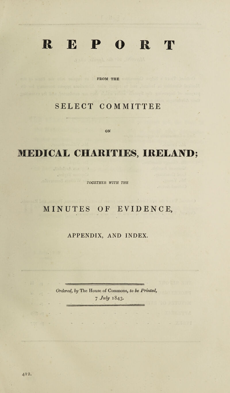 REPORT FROM THE SELECT COMMITTEE MEDICAL CHARITIES, IRELAND * TOGETHER WITH THE MINUTES OF EVIDENCE, APPENDIX, AND INDEX. Ordered, by The House of Commons, to be Printed,