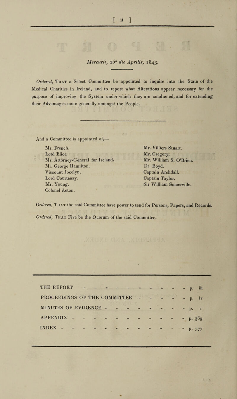 Mercurii, 26° die Aprilis, 1843. Ordered, That a Select Committee be appointed to inquire into the State of the Medical Charities in Ireland, and to report what Alterations appear necessary for the purpose of improving the System under which they are conducted, and for extending their Advantages more generally amongst the People. And a Committee is appointed of,— Mr. French. Lord Eliot. Mr. Attorney-General for Ireland. Mr. George Hamilton. Viscount Jocelyn. Lord Courtenay. Mr. Young. Colonel Acton. Mr. Villiers Stuart. Mr. Gregory. Mr. William S. O’Brien. Dr. Boyd. Captain Archdall. Captain Taylor. Sir William Somerville. Ordered, That the said Committee have power to send for Persons, Papers, and Records. Ordered, That Five be the Quorum of the said Committee. THE REPORT . PROCEEDINGS OF THE COMMITTEE - MINUTES OF EVIDENCE - APPENDIX ------- INDEX.- - p. iii p. iv p. 1 P- 369 P- 377