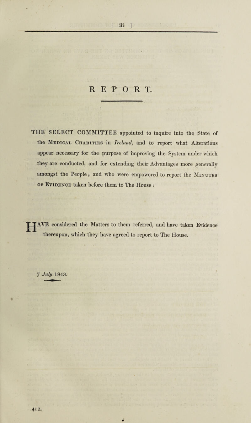 [ Hi. ] REPORT. THE SELECT COMMITTEE appointed to inquire into the State of the Medical Charities in Ireland, and to report what Alterations appear necessary for the purpose of improving the System under which they are conducted, and for extending their Advantages more generally amongst the People; and who were empowered to report the Minutes of Evidence taken before them to The House : J_JAVE considered the Matters to them referred, and have taken Evidence thereupon, which they have agreed to report to The House. 7 July 1843. 4*2. *