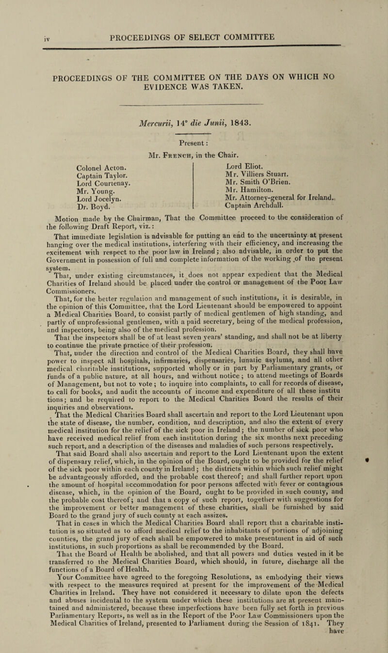 JV PROCEEDINGS OF THE COMMITTEE ON THE DAYS ON WHICH NO EVIDENCE WAS TAKEN. Mercurii, 14° die Junii, 1843. Present: Mr. French, in the Chair. Colonel Acton. Captain Taylor. Lord Courtenay. Mr. Young. Lord Jocelyn. Dr. Boyd. Lord Eliot. Mr. Villiers Stuart. Mr. Smith O’Brien. Mr. Hamilton. Mr. Attorney-general for Ireland. Captain Archdall. Motion made by the Chairman, That the Committee proceed to the consideration of the following Draft Report, viz.: That immediate legislation is advisable for putting an end to the uncertainty at present hanging over the medical institutions, interfering with their efficiency, and increasing the excitement with respect to the poor law in Ireland ; also advisable, in order to put the Government in possession of full and complete information of the working .of the present system.  That, under existing circumstances, it does not appear expedient that the Medical Charities of Ireland should be placed under the control or management of the Poor Law Commissioners. That, for the better regulation and management of such institutions, it is desirable, in the opinion of this Committee, that the Lord Lieutenant should be empowered to appoint a Medical Charities Board, to consist partly of medical gentlemen of high standing, and partly of unprofessional gentlemen, with a paid secretary, being of the medical profession, and inspectors, being also of the medical profession. That the inspectors shall be of at least seven years’ standing, and shall not be at liberty to continue the private practice of their profession. That, under the direction and control of the Medical Charities Board, they shall have power to inspect all hospitals, infirmaries, dispensaries, lunatic asylums, and all other medical charitable institutions, supported wholly or in part by Parliamentary grants, or funds of a public nature, at all hours, and without notice ; to attend meetings of Boards of Management, but not to vote ; to inquire into complaints, to call for records of disease, to call for books, and audit the accounts of income and expenditure of all these institu lions; and be required to report to the Medical Charities Board the results of their inquiries and observations. . That the Medical Charities Board shall ascertain and report to the Lord Lieutenant upon the state of disease, the number, condition, and description, and also the extent of every medical institution for the relief of the sick poor in Ireland; the number of sick poor who have received medical relief from each institution during the six months next preceding such report, and a description of the diseases and maladies of such persons respectively. That said Board shall also ascertain and report to the Lord Lieutenant upon the extent of dispensary relief, which, in the opinion of the Board, ought to be provided for the relief of the sick poor within each county in Ireland; the districts within which such relief might be advantageously afforded, and the probable cost thereof; and shall further report upon the amount of hospital accommodation for poor persons affected with fever or contagious disease, which, in the opinion of the Board, ought to be provided in such county, and the probable cost thereof; and that a copy of such report, together with suggestions for the improvement or better management of these charities, shall be furnished by said Board to the grand jury of such county at each assizes. That in cases in which the Medical Charities Board shall report that a charitable insti¬ tution is so situated as to afford medical relief to the inhabitants of portions of adjoining counties, the grand jury of each shall be empowered to make presentment in aid of such institutions, in such proportions as shall be recommended by the Board. That the Board of Health be abolished, and that all powers and duties vested in it be transferred to the Medical Charities Board, which should, in future, discharge all the functions of a Board of Health. Your Committee have agreed to the foregoing Resolutions, as embodying their views with respect to the measures required at present for the improvement of the Medical Charities in Ireland. They have not considered it necessary to dilate upon the defects and abuses incidental to the system under which these institutions are at present main¬ tained and administered, because these imperfections have been fully set forth in previous Parliamentary Reports, as well as in the Report of the Poor Law Commissioners upon the Medical Charities of Ireland, presented to Parliament during the Session of 1841. They have