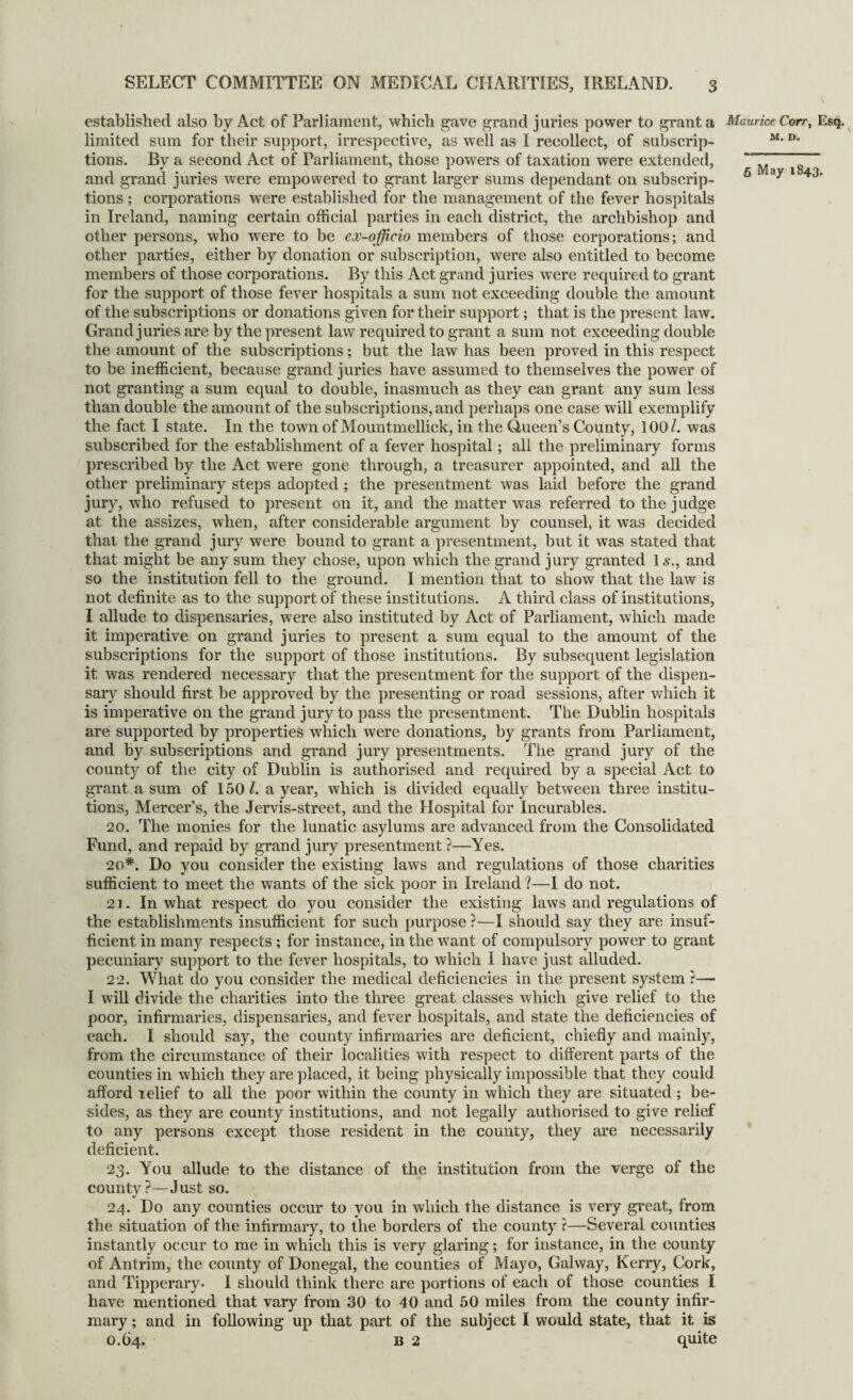 5 May 1843. established also by Act of Parliament, which gave grand juries power to grant a Maurice Corr, Esq. limited sum for their support, irrespective, as well as I recollect, of subscrip- M- D* tions. By a second Act of Parliament, those powers of taxation were extended, and grand juries were empowered to grant larger sums dependant on subscrip¬ tions ; corporations were established for the management of the fever hospitals in Ireland, naming certain official parties in each district, the archbishop and other persons, who were to be ex-officio members of those corporations; and other parties, either by donation or subscription, were also entitled to become members of those corporations. By this Act grand juries were required to grant for the support of those fever hospitals a sum not exceeding double the amount of the subscriptions or donations given for their support; that is the present law. Grand juries are by the present law required to grant a sum not exceeding double the amount of the subscriptions; but the law has been proved in this respect to be inefficient, because grand juries have assumed to themselves the power of not granting a sum equal to double, inasmuch as they can grant any sum less than double the amount of the subscriptions, and perhaps one case will exemplify the fact I state. In the town of Mountmellick, in the Queen’s County, 100/. was subscribed for the establishment of a fever hospital; all the preliminary forms prescribed by the Act were gone through, a treasurer appointed, and all the other preliminary steps adopted ; the presentment was laid before the grand jury, who refused to present on it, and the matter wTas referred to the judge at the assizes, when, after considerable argument by counsel, it was decided that the grand jury were bound to grant a presentment, but it was stated that that might be any sum they chose, upon which the grand jury granted Is., and so the institution fell to the ground. I mention that to show that the law is not definite as to the support of these institutions. A third class of institutions, I allude to dispensaries, were also instituted by Act of Parliament, which made it imperative on grand juries to present a sum equal to the amount of the subscriptions for the support of those institutions. By subsequent legislation it was rendered necessary that the presentment for the support of the dispen¬ sary should first be approved by the presenting or road sessions, after which it is imperative on the grand jury to pass the presentment. The Dublin hospitals are supported by properties which were donations, by grants from Parliament, and by subscriptions and grand jury presentments. The grand jury of the county of the city of Dublin is authorised and required by a special Act to grant a sum of 150/. a year, which is divided equally between three institu¬ tions, Mercer’s, the Jervis-street, and the Hospital for Incurables. 20. The monies for the lunatic asylums are advanced from the Consolidated Fund, and repaid by grand jury presentment ?—Yes. 20*. Do you consider the existing laws and regulations of those charities sufficient to meet the wants of the sick poor in Ireland ?—I do not. 21. In what respect do you consider the existing laws and regulations of the establishments insufficient for such purpose ?—I should say they are insuf¬ ficient in many respects ; for instance, in the want of compulsory power to grant pecuniary support to the fever hospitals, to which I have just alluded. 22. What do you consider the medical deficiencies in the present system ?— I will divide the charities into the three great classes which give relief to the poor, infirmaries, dispensaries, and fever hospitals, and state the deficiencies of each. I should say, the county infirmaries are deficient, chiefly and mainly, from the circumstance of their localities with respect to different parts of the counties in which they are placed, it being physically impossible that they could afford relief to all the poor within the county in which they are situated ; be¬ sides, as they are county institutions, and not legally authorised to give relief to any persons except those resident in the county, they are necessarily deficient. 23. You allude to the distance of the institution from the verge of the county?—Just so. 24. Do any counties occur to you in which the distance is very great, from the situation of the infirmary, to the borders of the county ?—Several counties instantly occur to me in which this is very glaring; for instance, in the county of Antrim, the county of Donegal, the counties of Mayo, Galway, Kerry, Cork, and Tipperary. I should think there are portions of each of those counties I have mentioned that vary from 30 to 40 and 50 miles from the county infir¬ mary ; and in following up that part of the subject I would state, that it is 0.64. B 2 quite