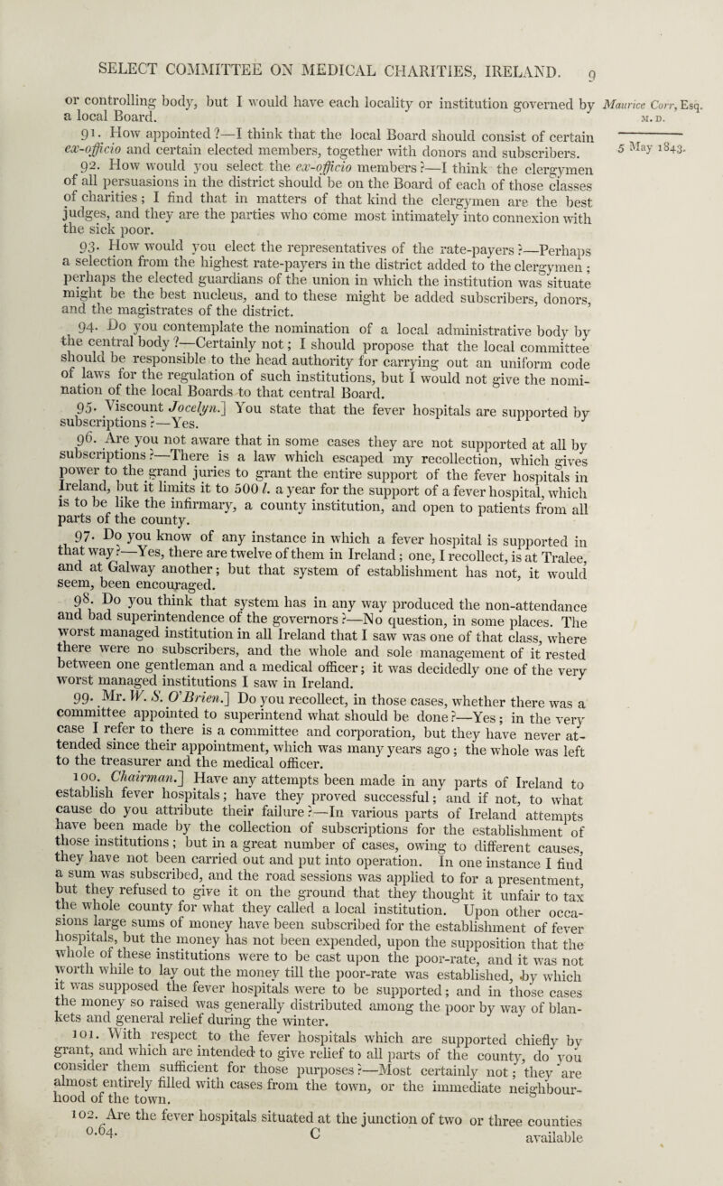 or controlling body, but I would have each locality or institution governed by Maurice Con-, Esq. a local Board. ^ m.d. 91. How appointed?—I think that the local Board should consist of certain ---~ ex-officio and certain elected members, together with donors and subscribers. 5 May l843' 92. How would you select the ex-officio members ?—I think the clergymen of all persuasions in the district should be on the Board of each of those classes of charities; I find that in matters of that kind the clergymen are the best judges, and they are the parties who come most intimately into connexion with the sick poor. 93. How would you elect the representatives of the rate-payers ?—Perhaps a selection from the highest rate-payers in the district added to the clergymen ; perhaps the elected guardians of the union in which the institution was situate might be the best nucleus, and to these might be added subscribers, donors and the magistrates of the district. 94* you contemplate the nomination of a loccd administrative body by tlie central body ?—Certainly not; I should propose that the local committee should be responsible to the head authority for carrying out an uniform code of lavs tor the regulation of such institutions, but I would not give the nomi¬ nation of the local Boards to that central Board. 95* Viscount Jocelyn.] ^ ou state that the fever hospitals are supported by subscriptions ?—Yes. J 96. Are you not aware that in some cases they are not supported at all by subscriptions ?—There is a law which escaped my recollection, which mves power to the grand juries to grant the entire support of the fever hospitals in Ireland, but it limits it to 500 l. a year for the support of a fever hospital, which is to be like the infirmary, a county institution, and open to patients from all parts of the county. 97. Do you know of any instance in which a fever hospital is supported in that way t—Yes, there are twelve of them in Ireland; one, I recollect, is at Tralee, and at Galway another; but that system of establishment has not, it would seem, been encouraged. 98 Do you think that system has in any way produced the non-attendance and bad superintendence of the governors ?—No question, in some places. The worst managed institution in all Ireland that I saw was one of that class, where there were no subscribers, and the whole and sole management of it rested between one gentleman and a medical officer; it was decidedly one of the very worst managed institutions I saw in Ireland. 99. Mr. W. S. O'Brien.] Do you recollect, in those cases, whether there was a committee appointed to superintend what should be done ?—Yes ; in the very case I refer to there is a committee and corporation, but they have never at¬ tended since their appointment, which was many years ago ; the whole was left to the treasurer and the medical officer. 100. Chairman.] Have any attempts been made in any parts of Ireland to establish fever hospitals; have they proved successful; and if not, to what cause do you attribute their failure?—In various parts of Ireland attempts nave been made by the collection of subscriptions for the establishment of those institutions; but in a great number of cases, owing to different causes, they have not been carried out and put into operation. In one instance I find a sum was subscribed, and the road sessions was applied to for a presentment but they refused to give it on the ground that they thought it unfair to tax the whole county for what they called a local institution. Upon other occa¬ sions large sums of money have been subscribed for the establishment of fever hospitals, but the money has not been expended, upon the supposition that the whole ol these institutions were to be cast upon the poor-rate, and it was not worth while to lay out the money till the poor-rate was established, .by which it was supposed the fever hospitals were to be supported; and in those cases the money so raised was generally distributed among the poor by way of blan¬ kets and general relief during the winter. 101. With respect to the fever hospitals which are supported chiefly by grant, and which are intended to give relief to all parts of the county, do you consider them sufficient for those purposes ?—Most certainly not; they are almost entirely filled with cases from the town, or the immediate neighbour¬ hood of the town. 102. Are the fever hospitals situated at the junction of two or three counties °’64- C available