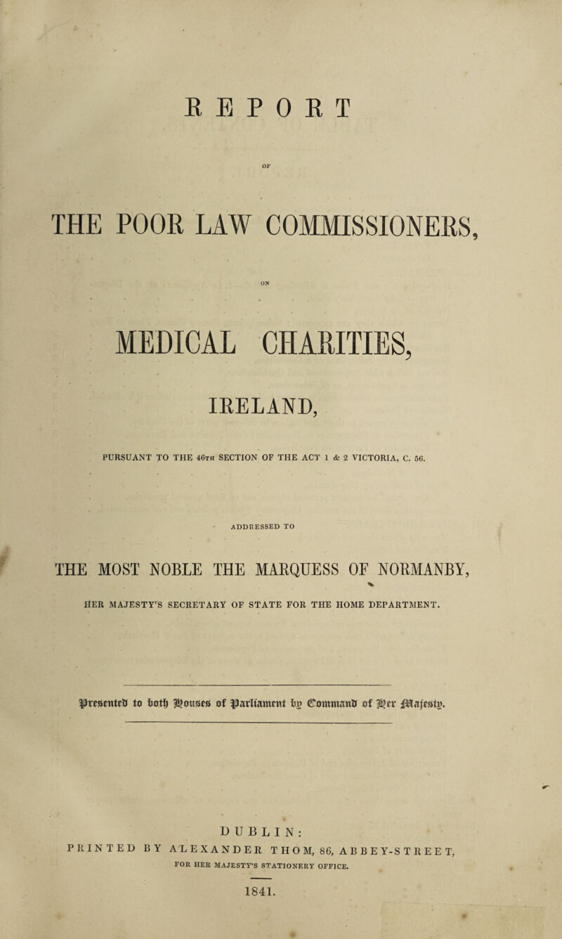 REPORT OF THE POOR LAW COMMISSIONERS, MEDICAL CHARITIES, IRELAND, PURSUANT TO THE 46th SECTION OF THE ACT 1 & 2 VICTORIA, C. 56. addressed to THE MOST NOBLE THE MARQUESS OF NORMANBY, HER MAJESTY’S SECRETARY OF STATE FOR THE HOME DEPARTAIENT. presented to fcotfj Rouses of Uarltamtnt ©omtnattii of $>tv fHajestu. DUBLIN: PRINTED BY ALEXANDER THOM, 86, ABBEY-STREET, FOR HER MAJESTY’S STATIONERY OFFICE. * 1841.