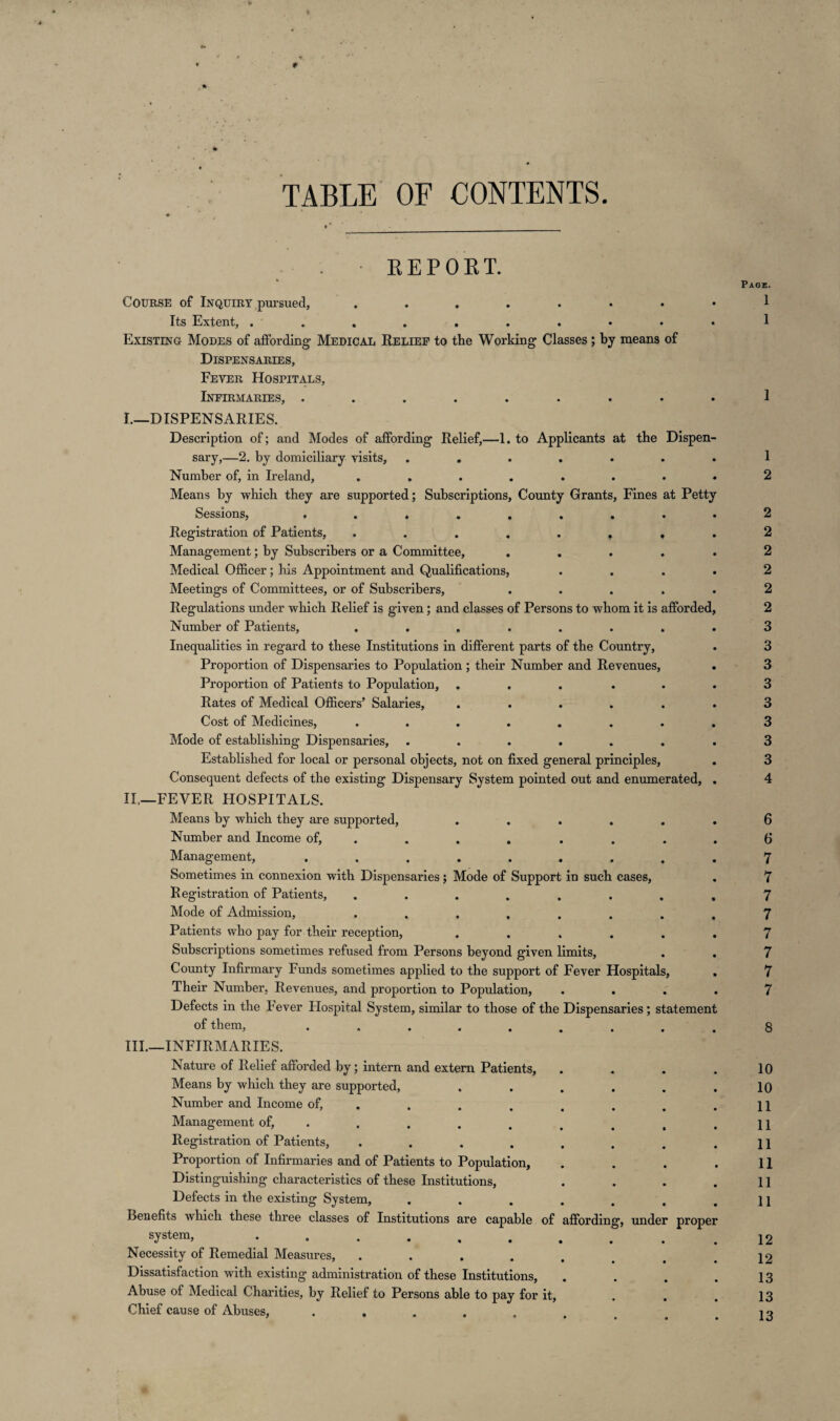 V TABLE OF CONTENTS. REPORT. Course of Inquiry pursued, Its Extent, .......... Existing Modes of affording- Medical Relief to the Working Classes; by means of Dispensaries, Fever Hospitals, Infirmaries, «•.««««.. I. —DISPENSARIES. Description of; and Modes of affording Relief,—1. to Applicants at the Dispen¬ sary,—2. by domiciliary visits, ..... Number of, in Ireland, ...... Means by which they are supported; Subscriptions, County Grants, Fines at Petty Sessions, ........ Registration of Patients, ....... Management; by Subscribers or a Committee, .... Medical Officer; his Appointment and Qualifications, Meetings of Committees, or of Subscribers, .... Regulations under which Relief is given; and classes of Persons to whom it is afforded Number of Patients, ....... Inequalities in regard to these Institutions in different parts of the Country, Proportion of Dispensaries to Population; their Number and Revenues, Proportion of Patients to Population, ..... Rates of Medical Officers’ Salaries, ..... Cost of Medicines, ....... Mode of establishing Dispensaries, ...... Established for local or personal objects, not on fixed general principles, Consequent defects of the existing Dispensary System pointed out and enumerated, II. —FEVER HOSPITALS. Means by which they are supported, .... Number and Income of, ... . . Management, ....... Sometimes in connexion with Dispensaries; Mode of Support in such cases, Registration of Patients, ...... Mode of Admission, ...... Patients who pay for their reception, .... Subscriptions sometimes refused from Persons beyond given limits, County Infirmary Funds sometimes applied to the support of Fever Hospital Their Number, Revenues, and proportion to Population, . . Defects in the Fever Hospital System, similar to those of the Dispensaries; statemen of them, ....... III. —INFIRMARIES. Nature of Relief afforded by; intern and extern Patients, Means by which they are supported, .... Number and Income of, ..... Management of, ..... Registration of Patients, ...... Proportion of Infirmaries and of Patients to Population, Distinguishing characteristics of these Institutions, Defects in the existing System, ..... Benefits which these three classes of Institutions are capable of affording, under prope sy^em, ....... Necessity of Remedial Measures, ..... Dissatisfaction with existing administration of these Institutions, Abuse of Medical Charities, by Relief to Persons able to pay for it, Chief cause of Abuses, ...... Page. 1 1 1 1 2 2 2 2 2 2 2 3 3 3 3 3 3 3 3 4 6 6 7 7 7 7 7 7 7 7 8 10 10 11 11 11 11 11 11 12 12 13 13 13