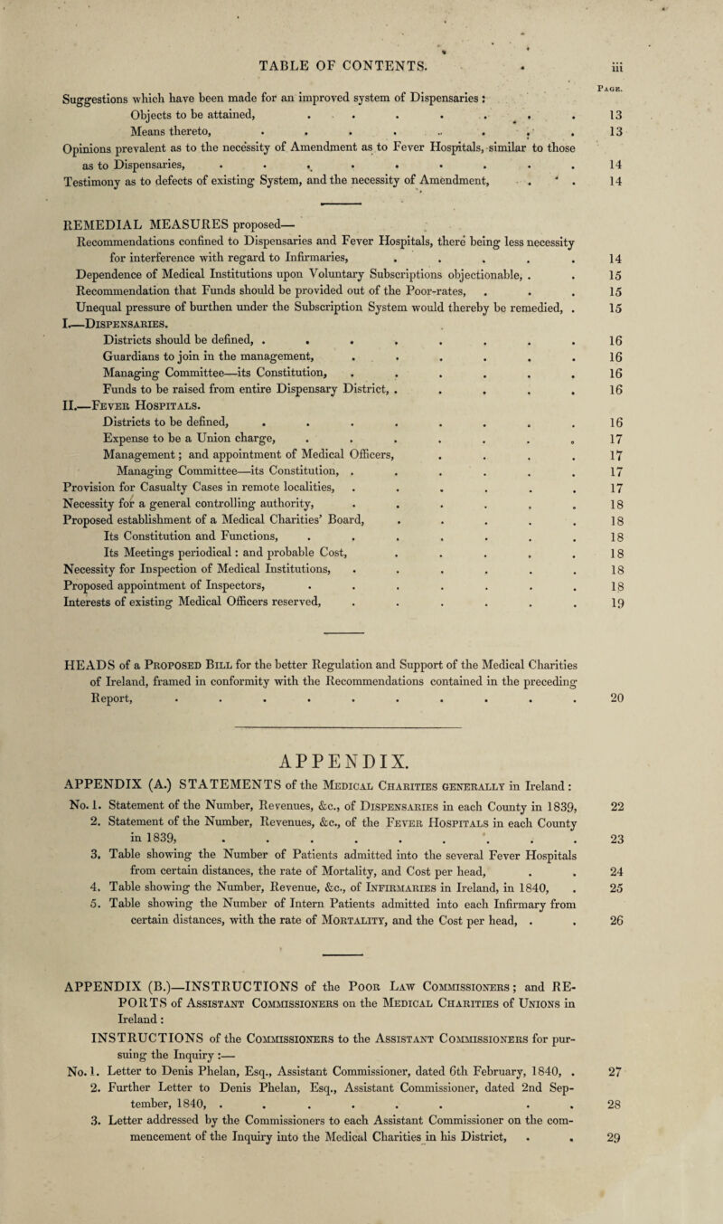 m Suggestions which have been made for an improved system of Dispensaries: Objects to be attained, . . . . . . 13 Means thereto, . . . . .. . . .13 Opinions prevalent as to the necessity of Amendment as to Fever Hospitals, similar to those as to Dispensaries, . . . . . . . .14 Testimony as to defects of existing System, and the necessity of Amendment, . ' . 14 REMEDIAL MEASURES proposed— Recommendations confined to Dispensaries and Fever Hospitals, there being less necessity for interference with regard to Infirmaries, . . . . .14 Dependence of Medical Institutions upon Voluntary Subscriptions objectionable, . . 15 Recommendation that Funds should be provided out of the Poor-rates, . . . 15 Unequal pressure of burthen under the Subscription System would thereby be remedied, . 15 I. —Dispensaries. Districts should be defined, . . . . . . . .16 Guardians to join in the management, . . . . . .16 Managing Committee—its Constitution, . . . . . .16 Funds to be raised from entire Dispensary District, . . . . .16 II. —Fever Hospitals. Districts to be defined, . . . . . . . .16 Expense to be a Union charge, . . . . . . .17 Management; and appointment of Medical Officers, . . . . 17 Managing Committee—its Constitution, . . . . . .17 Provision for Casualty Cases in remote localities, . . . . . .17 Necessity for a general controlling authority, . . . . . .18 Proposed establishment of a Medical Charities’ Board, . . . . .18 Its Constitution and Functions, . . . , . . .18 Its Meetings periodical: and probable Cost, . . . . .18 Necessity for Inspection of Medical Institutions, . . . . . .18 Proposed appointment of Inspectors, . . . . . . .18 Interests of existing Medical Officers reserved, . . . . . .19 HEADS of a Proposed Bill for the better Regulation and Support of the Medical Charities of Ireland, framed in conformity with the Recommendations contained in the preceding Report, .......... 20 APPENDIX. APPENDIX (A.) STATEMENTS of the Medical Charities generally in Ireland : No. 1. Statement of the Number, Revenues, &c., of Dispensaries in each County in 1839, 22 2. Statement of the Number, Revenues, &c., of the Fever Hospitals in each County in 1839, ......... 23 3. Table showing the Number of Patients admitted into the several Fever Hospitals from certain distances, the rate of Mortality, and Cost per head, . . 24 4. Table showing the Number, Revenue, &c., of Infirmaries in Ireland, in 1840, . 25 5. Table showing the Number of Intern Patients admitted into each Infirmary from certain distances, with the rate of Mortality, and the Cost per head, . . 26 APPENDIX (B.)—INSTRUCTIONS of the Poor Law Commissioners; and RE¬ PORTS of Assistant Commissioners on the Medical Charities of Unions in Ireland: INSTRUCTIONS of the Commissioners to the Assistant Commissioners for pur¬ suing the Inquiry :— No. 1. Letter to Denis Phelan, Esq., Assistant Commissioner, dated 6th February, 1840, . 27 2. Further Letter to Denis Phelan, Esq., Assistant Commissioner, dated 2nd Sep¬ tember, 1840, ...... . . 28 3. Letter addressed by the Commissioners to each Assistant Commissioner on the com¬ mencement of the Inquiry into the Medical Charities in his District, . . 29