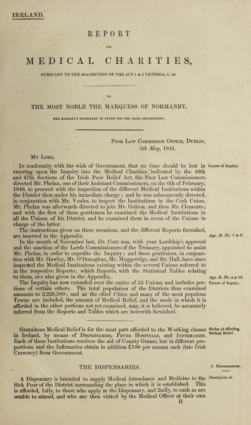 IRELAND. REPORT ON MEDICAL CHARITIES, PURSUANT TO THE 46th SECTION OF THE ACT 1 & 2 VICTORIA, C. 66. TO THE MOST NOBLE THE MARQUESS OF NORMANBY, HER MAJESTY’S SECRETARY OF STATE FOR THE HOME DEPARTMENT. My Lord, Poor Law Commission Office, Dublin, 5th May, 1841. In conformity with the wish of Government, that no time should be lost in entering upon the Inquiry into the Medical Charities j indicated by the 46th and 47th Sections of the Irish Poor Relief Act, the Poor Law Commissioners directed Mr. Phelan, one of their Assistant Commissioners, on the 6th of February, 1840, to proceed with the inspection of the different Medical Institutions within the District then under his immediate charge ; and he was subsequently directed, in conjunction with Mr. Voules, to inspect the Institutions in the Cork Union. Mr. Phelan was afterwards directed to join Mr. Gulson, and then Mr. Clements; and with the first of these gentlemen he examined the Medical Institutions in all the Unions of his District, and he examined them in seven of the Unions in charge of the latter. The instructions given on these occasions, and the different Reports furnished, are inserted in the Appendix. In the month of November last, Dr. Corr was, with your Lordship’s approval and the sanction of the Lords Commissioners of the Treasury, appointed to assist Mr. Phelan, in order to expedite the Inquiry; and these gentlemen, in conjunc¬ tion with Mr. Hawley, Mr. O’Donoghue, Mr. Muggeridge, and Mr. Hall, have since inspected the Medical Institutions existing within the several Unions referred to in the respective Reports; which Reports, with the Statistical Tables relating to them, are also given in the Appendix. The Inquiry has now extended over the entire of 53 Unions, and includes por¬ tions of certain others. The total population of the Districts thus examined amounts to 3,228,580; and as the chief Cities and many of the most populous Towns are included, the amount of Medical Relief, and the mode in which it is afforded in the other portions not yet examined, may, it is believed, be accurately inferred from the Reports and Tables which are herewith furnished. Gratuitous Medical Relief is for the most part afforded to the Working classes in Ireland, by means of Dispensaries, Fever Hospitals, and Infirmaries. Each of these Institutions receives the aid of County Grants, but in different pro¬ portions, and the Infirmaries obtain in addition £100 per annum each (late Irish Currency) from Government. THE DISPENSARIES. A Dispensary is intended to supply Medical Attendance and Medicine to the Sick Poor of the District surrounding the place in which it is established. This is afforded, lstly, to those who apply at the Dispensary, and 2ndly, to such as are unable to attend, and who are then visited by the Medical Officer at their own B Course of Inquiry. App. B. No. 1 to 3. App. B. No. 4 to 12. Extent of Inquiry. Modes of affording Medical Relief. 1. Dispensaries. Description of.