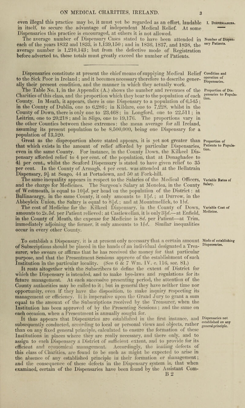 even illegal this practice may be, it must yet be regarded as an effort, laudable I. Dispensakies. in itself, to secure the advantage of independent Medical Relief. At some —' Dispensaries this practice is encouraged, at others it is not allowed. The average number of Dispensary Cases stated to have been attended in Number of Dispen- each of the years 1832 and 1833, is 1,139,150 ; and in 1836, 1837, and 1838, the sary Patients- average number is 1,210,143; but from the defective mode of Registration before adverted to, these totals must greatly exceed the number of Patients. Dispensaries constitute at present the chief means of supplying Medical Relief Condition and to the Sick Poor in Ireland ; and it becomes necessary therefore to describe gener- °p.eratlon ,of ally their present condition, and the manner in which they actually work. The Table No. 1, in the Appendix (A.) shows the number and revenues of the Proportion of Dis- Charities of this class, and the proportion which they bear to the population of each P^|sarles to Popula' County. In Meath, it appears, there is one Dispensary to a population of 6,545 ; in the County of Dublin, one to 6,286; in Kildare, one to 7,228, whilst in the County of Down, there is only one to 23,468; in Longford, one to 22,511; in Leitrim, one to 20,218 ; and in Sligo, one to 19,176. The proportions vary in the other Counties between these extremes: the mean average for all Ireland, assuming its present population to be 8,500,000, being one Dispensary for a population of 13,520. Great as the disproportion above stated appears, it is yet not greater than Proportion of that which exists in the amount of relief afforded by particular Dispensaries, Patients to Popula- even in the same County. For instance, in the County Down, the Kilkeel Dis- 1<m* pensary afforded relief to 4 per cent, of the population, that at Donaghadee to 41 per cent., whilst the Seaford Dispensary is stated to have given relief to 35 per cent. In the County of Armagh, 4 per cent, was attended at the Bellatrain Dispensary, 9^ at Seago, 44 at Portadown, and 50 at Fork-hill. The same inequality appears in respect to the Salaries of the Medical Officers, Variable Rate* of and the charge for Medicines. The Surgeon’s Salary at Monelea, in the County Salary- of Westmeath, is equal to per head ‘on the population of the District: at Ballinacargy, in the same County, it only amounts to 1|V.; at Durrow, in the Abbeyleix Union, the Salary is equal to 8\d.\ and at Mountmellick, to 1 \d. The cost of Medicine for the Kilkeel Dispensary, in the County of Down, Variable Cost of amounts to 2s. 5d. per Patient relieved: at Castlewellan, it is only 3§g?.—at Enfield, Medlcine- in the County of Meath, the expense for Medicine is 8d. per Patient—at Trim, immediately adjoining the former, it only amounts to 1 id. Similar inequalities occur in every other County. To establish a Dispensary, it is at present only necessary that a certain amount Mode of establishing of Subscriptions should be placed in the hands of an individual designated a Trea- DlsPen?anes- surer, who swears or affirms that he has received the money for that particular purpose, and that the Presentment Sessions approve of the establishment of such Institution in the particular locality. (See 6 & 7 Wm. IV. c. 116, sec. 81.) It rests altogether with the Subscribers to define the extent of District for which the Dispensary is intended, and to make bye-laws and regulations for its future management. At each successive presenting period, the attention of the County authorities may be called to it; but in general they have neither time nor opportunity, even if they have the disposition, to make inquiry respecting its management or efficiency. It is imperative upon the Grand J ury to grant a sum equal to the amount of the Subscriptions received by the Treasurer, when the Institution has been approved of by the Presenting Sessions; and the same on each occasion, when a Presentment is annually sought for. It thus appears that Dispensaries are established in the first instance, and subsequently conducted, according to local or personal views and objects, rather generalprinciple^ than on any fixed general principle, calculated to ensure the formation of these Institutions in places where they are really necessary, and there only, and to assign to each Dispensary a District of sufficient extent, and to provide for its efficient and economical management. Accordingly, the leading defects ol this class of Charities, are found to be such as might be expected to arise in the absence of any established principle in their formation or management; and the consequence of these defects in the Dispensary system is, that when examined, certain of the Dispensaries have been found by the Assistant Com- B 2