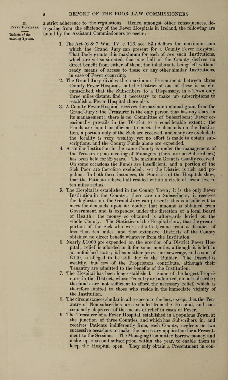 ii. Fever Hospitals. Defects of the existing System. a strict adherence to the regulations. Hence, amongst other consequences, de¬ rogating from the efficiency of the Fever Hospitals in Ireland, the following are found by the Assistant Commissioners to occur:— 1. The Act (6 & 7 Wm. IV. c. 116, sec. 83,) defines the maximum sum which the Grand Jury can present for a County Fever Hospital. That Body grants this maximum for each of two such Institutions, which are yet so situated, that one half of the County derives no direct benefit from either of them, the inhabitants being left without ready means of access to these or any other similar Institutions, in case of Fever occurring. 2. The Grand Jury divides the maximum Presentment between three County Fever Hospitals, but the District of one of these is so cir¬ cumscribed, that the Subscribers to a Dispensary, in a Town only three miles distant, find it necessary to make up subscriptions to establish a Fever Hospital there also. 3. A County Fever Hospital receives the maximum annual grant from the Grand Jury ; the Treasurer is the only person that has any share in its management; there is no Committee of Subscribers; Fever oc¬ casionally prevails in the District to a considerable extent; the Funds are found insufficient to meet the demands on the Institu¬ tion, a portion only of the Sick are received, and many are excluded; the locality is very wealthy, yet no effort is made to obtain sub¬ scriptions, and the County Funds alone are expended. 4. A similar Institution in the same County is under the management of the Treasurer ; no meeting of Managers (there are no Subscribers,) has been held for 22 years. The maximum Grant is usually received. On some occasions the Funds are insufficient, and a portion of the Sick Poor are therefore excluded; yet the District is rich and po¬ pulous. In both these instances, the Statistics of the Hospitals show, that the Patients relieved all resided within a circle of from five to ten miles radius. 5. The Hospital is established in the County Town; it is the only Fever Institution in the County; there are no Subscribers; it receives the highest sum the Grand Jury can present; this is insufficient to meet the demands upon it: double that amount is obtained from Government, and is expended under the direction of a local Board of Health: the money so obtained is afterwards levied on the whole County. The Statistics of the Hospital show, that the greater portion of the Sick who were admitted, came from a distance of less than ten miles, and that extensive Districts of the County obtained no direct benefit whatever from the Institution. 6. Nearly £1000 ^re expended on the erection of a District Fever Hos¬ pital ; relief is afforded in it for some months, although it is left in an unfinished state ; it has neither privy, nor sewerage, and a sum of £140, is alleged to be still due to the Builder. The District is wealthy, but few of the Proprietors contribute, although their Tenantry are admitted to the benefits of the Institution. 7. The Hospital has been long established. Some of the largest Propri¬ etors in the District, whose Tenantry are admitted, do not subscribe ; the funds are not sufficient to afford the necessary relief, which is therefore limited to those who reside in the immediate vicinity of the Institution. 8. The circumstances similar in all respects to the last, except that the Ten¬ antry of Non-subscribers are excluded from the Hospital, and con¬ sequently deprived of the means of relief in cases of Fever. 9. The Treasurer of a Fever Hospital, established in a populous Town, at the junction of three Counties, and which has Subscribers in, and receives Patients indifferently from, each County, neglects on two successive occasions to make the necessary application for a Present¬ ment to the Sessions. The Managing Committee borrow money, and make up a second subscription within the year, to enable them to keep the Hospital open. They only obtain a Presentment in con-