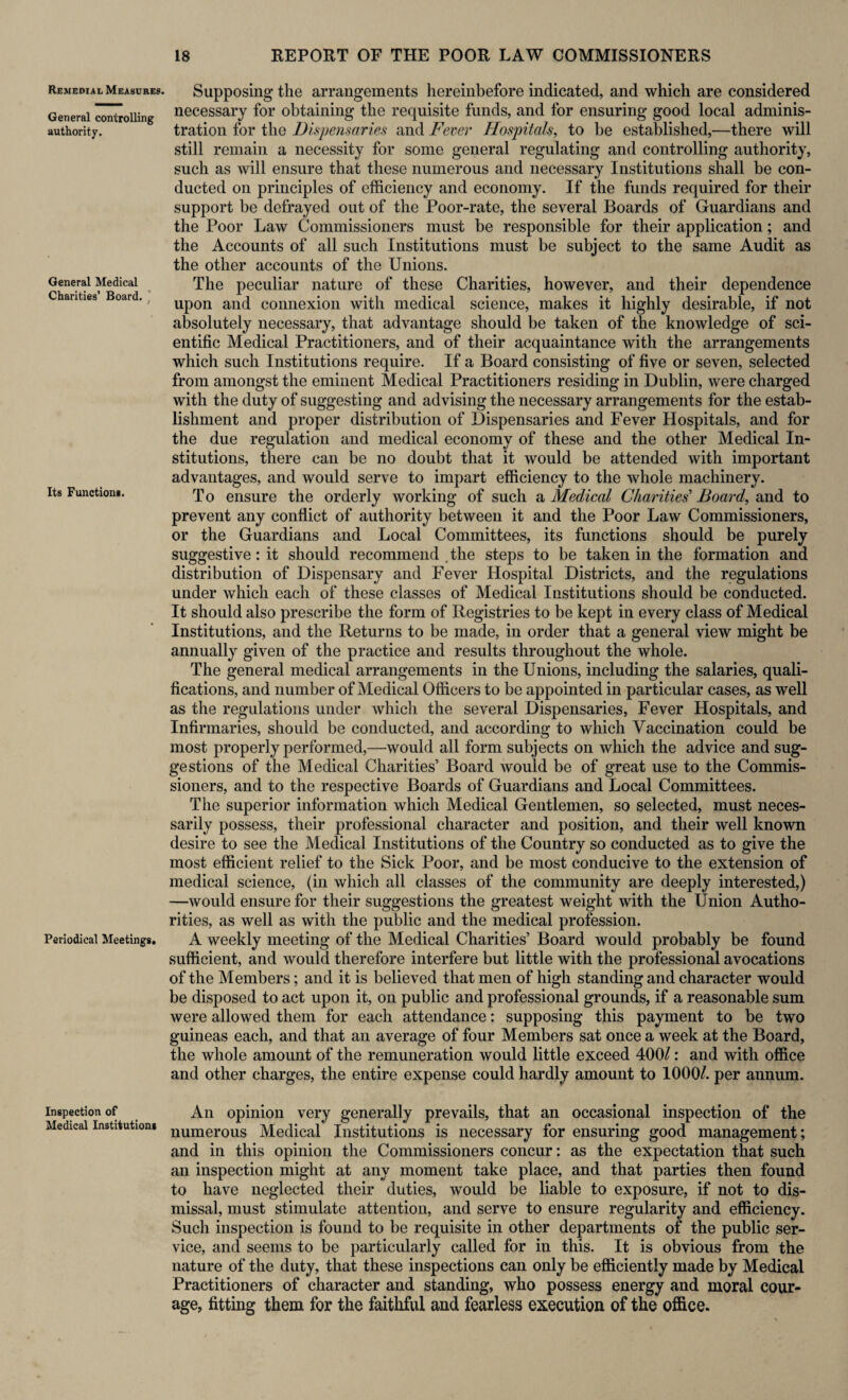 Remedial Measures. General controlling authority. General Medical Charities’ Board. Its Function*. Periodical Meetings. Inspection of Medical Institutions Supposing the arrangements hereinbefore indicated, and which are considered necessary for obtaining the requisite funds, and for ensuring good local adminis¬ tration for the Dispensaries and Fever Hospitals, to be established,—there will still remain a necessity for some general regulating and controlling authority, such as will ensure that these numerous and necessary Institutions shall be con¬ ducted on principles of efficiency and economy. If the funds required for their support be defrayed out of the Poor-rate, the several Boards of Guardians and the Poor Law Commissioners must be responsible for their application; and the Accounts of all such Institutions must be subject to the same Audit as the other accounts of the Unions. The peculiar nature of these Charities, however, and their dependence upon and connexion with medical science, makes it highly desirable, if not absolutely necessary, that advantage should be taken of the knowledge of sci¬ entific Medical Practitioners, and of their acquaintance with the arrangements which such Institutions require. If a Board consisting of five or seven, selected from amongst the eminent Medical Practitioners residing in Dublin, were charged with the duty of suggesting and advising the necessary arrangements for the estab¬ lishment and proper distribution of Dispensaries and Fever Hospitals, and for the due regulation and medical economy of these and the other Medical In¬ stitutions, there can be no doubt that it would be attended with important advantages, and would serve to impart efficiency to the whole machinery. T o ensure the orderly working of such a Medical Charities'1 Board, and to prevent any conflict of authority between it and the Poor Law Commissioners, or the Guardians and Local Committees, its functions should be purely suggestive: it should recommend . the steps to be taken in the formation and distribution of Dispensary and Fever Hospital Districts, and the regulations under which each of these classes of Medical Institutions should be conducted. It should also prescribe the form of Registries to be kept in every class of Medical Institutions, and the Returns to be made, in order that a general view might be annually given of the practice and results throughout the whole. The general medical arrangements in the Unions, including the salaries, quali¬ fications, and number of Medical Officers to be appointed in particular cases, as well as the regulations under which the several Dispensaries, Fever Hospitals, and Infirmaries, should be conducted, and according to which Vaccination could be most properly performed,—would all form subjects on which the advice and sug¬ gestions of the Medical Charities’ Board would be of great use to the Commis¬ sioners, and to the respective Boards of Guardians and Local Committees. The superior information which Medical Gentlemen, so selected, must neces¬ sarily possess, their professional character and position, and their well known desire to see the Medical Institutions of the Country so conducted as to give the most efficient relief to the Sick Poor, and be most conducive to the extension of medical science, (in which all classes of the community are deeply interested,) —would ensure for their suggestions the greatest weight with the Union Autho¬ rities, as well as with the public and the medical profession. A weekly meeting of the Medical Charities’ Board would probably be found sufficient, and would therefore interfere but little with the professional avocations of the Members; and it is believed that men of high standing and character would be disposed to act upon it, on public and professional grounds, if a reasonable sum were allowed them for each attendance: supposing this payment to be two guineas each, and that an average of four Members sat once a week at the Board, the whole amount of the remuneration would little exceed 400/: and with office and other charges, the entire expense could hardly amount to 1000/. per annum. An opinion very generally prevails, that an occasional inspection of the numerous Medical Institutions is necessary for ensuring good management; and in this opinion the Commissioners concur: as the expectation that such an inspection might at any moment take place, and that parties then found to have neglected their duties, would be liable to exposure, if not to dis¬ missal, must stimulate attention, and serve to ensure regularity and efficiency. Such inspection is found to be requisite in other departments of the public ser¬ vice, and seems to be particularly called for in this. It is obvious from the nature of the duty, that these inspections can only be efficiently made by Medical Practitioners of character and standing, who possess energy and moral cour¬ age, fitting them for the faithful and fearless execution of the office.