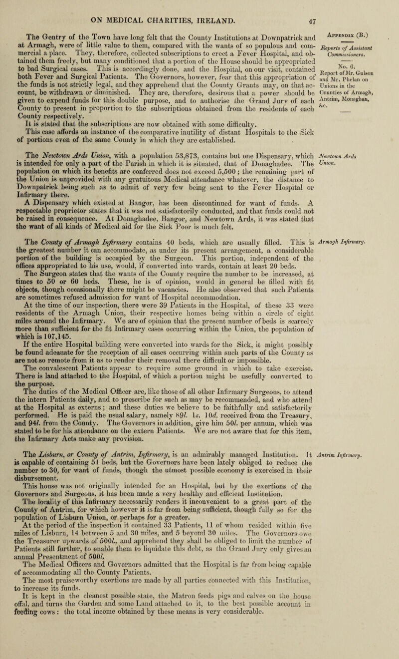 The Gentry of the Town have long felt that the County Institutions at Downpatrick and Appendix (B.) at Armagh, were of little value to them, compared with the wants of so populous and com- Reports of Assistant mercial a place. They, therefore, collected subscriptions to erect a Fever Hospital, and ob- Commissioners. tained them freely, but many conditioned that a portion of the House should be appropriated ;—; to bad Surgical cases. This is accordingly done, and the Hospital, on our visit, contained Re ort ofMr'Gulson both Fever and Surgical Patients. The Governors, however, fear that this appropriation of anTMr.Vhelan^n01' the funds is not strictly legal, and they apprehend that the County Grants may, on that ac- Unions in tlie count, be withdrawn or diminished. They are, therefore, desirous that a power should be Counties of Armagh, given to expend funds for this double purpose, and to authorise the Grand Jurv of each Antrim, Monaghan, County to present in proportion to the subscriptions obtained from the residents of each &c' _ County respectively. It is stated that the subscriptions are now obtained with some difficulty. This case affords an instance of the comparative inutility of distant Hospitals to the Sick of portions even of the same County in which they are established. The Newtown Ards Union, with a population 53,873, contains but one Dispensary, which Newtown Ards is intended for only a part of the Parish in which it is situated, that of Donaghadee. The Union. population on which its benefits are conferred does not exceed 5,500 ; the remaining part of the Union is unprovided with any gratuitous Medical attendance whatever, the distance to Downpatrick being such as to admit of very few being sent to the Fever Hospital or Infirmary there. A Dispensary which existed at Bangor, has been discontinued for want of funds. A respectable proprietor states that it was not satisfactorily conducted, and that funds could not be raised in consequence. At Donaghadee, Bangor, and Newtown Ards, it was stated that the want of all kinds of Medical aid for the Sick Poor is much felt. The County of Armagh Infirmary contains 40 beds, which are usually filled. This is Armagh Infirmary. the greatest number it can accommodate, as under its present arrangement, a considerable portion of the building is occupied by the Surgeon. This portion, independent of the offices appropriated to his use, would, if converted into wards, contain at least 20 beds. The Surgeon states that the wants of the County require the number to be increased, at times to 50 or 60 beds. These, he is of opinion, would in general be filled with fit objects, though occasionally there might be vacancies. He also observed that such Patients are sometimes refused admission for want of Hospital accommodation. At the time of our inspection, there were 39 Patients in the Hospital, of these 33 were residents of the Armagh Union, their respective homes being within a circle of eight miles around the Infirmary. We are of opinion that the present number of beds is scarcely more than sufficient for the fit Infirmary cases occurring: within the Union, the population of which is 107,145. If the entire Hospital building were converted into wards for the Sick, it might possibly be found adeauate for the reception of all cases occurring within such parts of the County as are not so remote from it as to render their removal there difficult or impossible. The convalescent Patients appear to require some ground in which to take exercise. There is land attached to the Hospital, of which a portion might be usefully converted to the purpose. The duties of the Medical Officer are, like those of all other Infirmary Surgeons, to attend the intern Patients daily, and to prescribe for such as may be recommended, and who attend at the Hospital as externs ; and these duties we believe to be faithfully and satisfactorily performed. He is paid the usual salary, namely 89/. Is. 1 Or/, received from the Treasury, and 94/. from the County. The Governors in addition, give him 50/. per annum, which was stated to be for his attendance on the extern Patients. We are not aware that for this item, the Infirmary Acts make any provision. The Lisburn, or County of Antrim, Infirmary, is an admirably managed Institution. It Antrim Infirmary. is capable of containing 51 beds, but the Governors have been lately obliged to reduce the number to 30, for want of funds, though the utmost possible economy is exercised in their disbursement. This house was not originally intended for an Hospital, but by the exertions of the Governors and Surgeons, it has been made a very healthy and efficient Institution. The locality of this Infirmary necessarily renders it inconvenient to a great part of the County of Antrim, for which however it is far from being sufficient, though fully so for the population of Lisburn Union, or perhaps for a greater. At the period of the inspection it contained 33 Patients, 11 of whom resided within five miles of Lisburn, 14 between 5 and 30 miles, and 5 beyond 30 miles. The Governors owe the Treasurer upwards of 500/., and apprehend they shall be obliged to limit the number of Patients still further, to enable them to liquidate this debt, as the Grand Jury only gives an annual Presentment of 500/. The Medical Officers and Governors admitted that the Hospital is far from being capable of accommodating all the County Patients. The most praiseworthy exertions are made by all parties connected with this Institution, to increase its funds. It is kept in the cleanest possible state, the Matron feeds pigs and calves on the house offal, and turns the Garden and some Land attached to it, to the best possible account in feeding cows : the total income obtained by these means is very considerable.