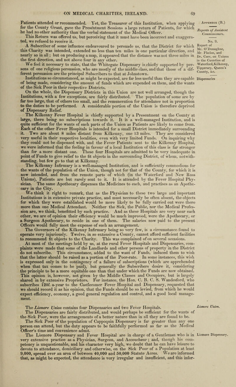 Patients attended or recommended. Yet, the Treasurer of this Institution, when applying for the County Grant, gave the Presentment Sessions a large return of Patients, for which he had no other authority than the verbal statement of the Medical Officer. This Return was offered us, but perceiving that it must have been incorrect and exaggera¬ ted, we refused to receive it. A Subscriber of some influence endeavoured to persuade us, that the District for which this Charity was intended, extended no less than ten miles in one particular direction, and nearly so in all; but on producing a map, it appeared that the distance was not three miles in the first direction, and not above four in any other. We feel it necessary to state, that the W hitegate Dispensary isychiefly supported by per¬ sons of one religious persuasion, who are mostly of the middle class, and that those of a dif¬ ferent persuasion are the principal Subscribers to that at Johnstown. Institutions so circumstanced, as might be expected, are far less useful than they are capable of being made, considering the amount of funds which are expended on them, and the wants of the Sick Poor in their respective Districts. On the whole, the Dispensary Districts in this Union are not well arranged, though the Institutions, with a few exceptions, are fairly distributed. The population of some are by far too large, that of others too small, and the remuneration for attendance not in proportion to the duties to be performed. A considerable portion of the Union is therefore deprived of Dispensary Relief. The Kilkenny Fever Hospital is chiefly supported by a Presentment on the County at large, there being no subscriptions towards it. It is a well-managed Institution, and is quite sufficient for the wants of such parts of the Union as Patients are likely to come from. Each of the other Fever Hospitals is intended for a small District immediately surrounding it. Two are about 8 miles distant from Kilkenny, one 13 miles. They are considered very useful in their respective localities, even Avith very limited Funds. On inquiring why they could not be dispensed with, and the Fever Patients sent to the Kilkenny Hospital, we were informed that the feeling in favour of a local Institution of this class is far stronger than for a more distant one. These four Hospitals are admitted to be very inadequate in point of Funds to give relief to the fit objects in the surrounding District, of whom, notwith¬ standing, but few go to that at Kilkenny. The Kilkenny Infirmary is a well-managed Institution, and is sufficiently commodious for the wants of the population of the Union, though not for that of the County, for which it is now intended, and from the remote parts of which (in the Waterford and New Ross Unions), Patients are but rarely sent to it. It is attended by the Fever Hospital Phy¬ sician. The same Apothecary dispenses the Medicines to each, and practises as an Apothe¬ cary in the City. We think it right to remark, that as the Physician to these two large and important Institutions is in extensive private practice, and must necessarily be often absent, the objects for which they were established would be more likely to be fully carried out were there more than one Medical Attendant. Neither the Sick, the Public, nor the Medical Profes¬ sion are, we think, benefitted by such practice. And as these Hospitals are very near each other, we are of opinion their efficiency would be much improved, were the Apothecary, or a Surgeon Apothecary, to reside in one of them. The salaries now paid to the present Officers would fully meet the expense of such an arrangement. The Governors of the Kilkenny Infirmary being so very few, is a circumstance found to operate very injuriously. Twelve, in so extensive a County, cannot afford sufficient facilities to recommend fit objects to the Charity. This was complained of on several occasions. At most of the meetings held by us, at the rural Fever Hospitals and Dispensaries, com¬ plaints were made that some of the Landlords and other persons of property in the District do not subscribe. This circumstance, added to the want of Funds, induced them to wish that the latter should be raised as a portion of the Poor-rate. In some instances, this wish is expressed only in the contingency of a failure of subscriptions (which are apprehended when that tax comes to be paid), but generally the Subscribers desire it, considering the principle to be a more equitable one than that under which the Funds are now obtained. This opinion is, however, not given by the Middle Classes and Occupiers, but is largely shared in by extensive Proprietors. For instance, the Hon. C. B. C. S. Wandesford, who subscribes 120/. a-year to the Castlecomer Fever Hospital and Dispensary, requested that we should record it as his opinion, that the Funds should be so levied, from which he would expect efficiency, economy, a good general regulation and control, and a good local manage¬ ment. Appendix (B.) Reports of Assistant Commissioners. No. 9. Report of Mr. O’Donoghue, Mr. Phelan, and Dr. Corr, on Unions in the Counties of Waterford, Kilkenny, Tipperary, Queen’s County, &c. Dispensaries The Lismore Union contains four Dispensaries and two Fever Hospitals. The Dispensaries are fairly distributed, and would perhaps be sufficient for the wants of the Sick Poor, were the arrangements of a better nature than in all they are found to be. The Sick Poor of the population of Cappoquin Dispensary is far greater than any one person can attend, but the duty appears to be faithfully performed as far as the Medical Officer’s time and convenience admit. The Lismore Dispensary and Fever Hospital are in charge of a Gentleman who is in very extensive practice as a Physician, Surgeon, and Accoucheur ; and, though his com¬ petency is unquestionable, and his character very high, we doubt that he can have leisure to devote to attendance, domiciliary and otherwise, on the Sick Poor of a Population at least 9,000, spread over an area of between 40,000 and 50,000 Statute Acres. We are informed that, as might be expected, the attendance is very irregular and insufficient, and this infor- Lismore Union. Lismore Dispensary.