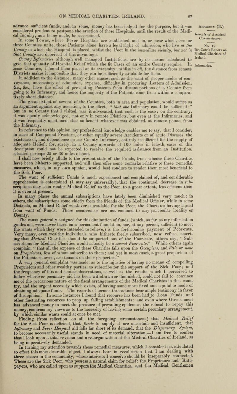 advance sufficient funds, and, in some, money has been lodged for the purpose, hut it was Appendix (B.) considered prudent to postpone the erection of these Hospitals, until the result of the Medi- —— cal Inquiry, now being made, be ascertained. Reports of Assistant In some Towns, where Fever Hospitals are established, and in, or near which, two or three Counties unite, those Patients alone have a legal right of admission, who live in the No. 12. County in which the Hospital is placed, whilst the Poor in the immediate vicinity, hut not in Dr. Corr’s Report on that County are deprived of this advantage. Medical Charities of County Infirmaries, although well managed Institutions, are by no means calculated to Irelad'_ give that quantity of Hospital Relief which the fit Cases of an entire County require. In infirmaries. some Counties, I found them placed at its extremity; whilst hi all, the distance from remote Districts makes it impossible that they can be sufficiently available for them. In addition to the distance, many other causes, such as the want of proper modes of con¬ veyance, uncertainty of admission, expense, difficulty in procuring Letters of Admission, &c., &c., have the effect of preventing Patients from distant portions of a County from going to its Infirmary, and hence the majority of the Patients come from within a compara¬ tively short distance. The great extent of several of the Counties, both in area and population, would suffice as an argument against any assertion, to the effect, “ that one Infirmary could be sufficient but in no County that I visited, was it advocated, that such is the case : on the contrary, it was openly acknowledged, not only in remote Districts, but even at the Infirmaries, and it was frequently mentioned, that no benefit whatever was obtained, at remote points, from the Infirmary. In reference to this opinion, my professional knowledge enables me to say, that I consider, in cases of Compound Fracture, or other equally severe Accidents or of acute Diseases, the existence of, and dependence on one County Infirmary, entirely insufficient for the supply of adequate Relief; for, surely, in a County upwards of 100 miles in length, cases of this description could not be expected to receive the required assistance from an Institution, situated perhaps 25 or 30 miles distant. I shall now briefly allude to the present state of the Funds, from whence these Charities have been hitherto supported, and will then offer some remarks relative to these remedial measures, which, in my own opinion, would best conduce to render them most beneficial to the Sick Poor. The want of sufficient Funds is much experienced and complained of, and considerable apprehension is entertained (I may say universally), that the continued decrease in sub¬ scriptions may soon render Medical Relief to the Poor, to a great extent, less efficient than it is even at present. In many places the annual subscriptions have lately been diminished very much; in others, the subscriptions come chiefly from the friends of the Medical Offic er, while in some Districts, no Medical Relief whatever is available for the Poor, the Charities having lapsed from want of Funds. These occurrences are not confined to any particular locality or County. The cause generally assigned for this diminution of funds, (which, so far as my information guides me, were never based on a permanent foundation, nor, at any period, sufficient to meet the wants which they were intended to relieve,) is the forthcoming payment of Poor-rate. Very many, even wealthy individuals, who hitherto freely subscribed, now refuse, assert¬ ing that Medical Charities should be supported out of the Poor-rate, others say, “ Sub¬ scriptions for Medical Charities would actually be a second Poor-rate ” While others again complain, “ that all the expense of these Charities falls upon the Occupiers, and little or none on Proprietors, few of whom subscribe to them; and yet in most cases, a great proportion of the Patients relieved, are tenants on their properties.” A very general complaint was made, as to the injustice of having no means of compelling Proprietors and other wealthy parties, to subscribe for the support of the Sick Poor ; and the frequency of this and similar observations, as well as the results which I perceived to follow wherever pecuniary aid has been withdrawn or diminished, could not fail to convince me of the precarious nature of the fiscal arrangements of the Medical Charities in this coun¬ try, and the urgent necessity which exists, of having some more fixed and equitable mode of obtaining adequate funds. The records of former transactions bear ample testimony in favor of this opinion, In some instances I found that recourse has been hadTo Loan Funds, and other fluctuating resources to prop up falling establishments: and even where Government has advanced money to meet the pressure of prevailing epidemics, the refusal to repay this money, confirms my views as to the necessity of having some certain pecuniary arrangement, by which similar wants could at once be met. Finding (from reflection on all the foregoing circumstances,) that Medical Relief for the Sick Poor is deficient, that funds to supply it are uncertain and insufficient, that Infirmary and Fever Hospital aid falls far short of its demand, that the Dispensary System, to become necessarily useful, stands in need of material alteration,—I am free to confess that I look upon a total revision and a re-organization of the Medical Charities of Ireland, as being imperatively demanded. In turning my attention towards those remedial measures, which I consider best calculated to effect this most desirable object, I always bear in recollection that I am dealing with three classes in the community, whose interests I conceive should be inseparably connected. These are the Sick Poor, who possess a natural claim for relief; the Proprietors and Rate¬ payers, who are called upon to support the Medical Charities, and the Medical Gentlemen