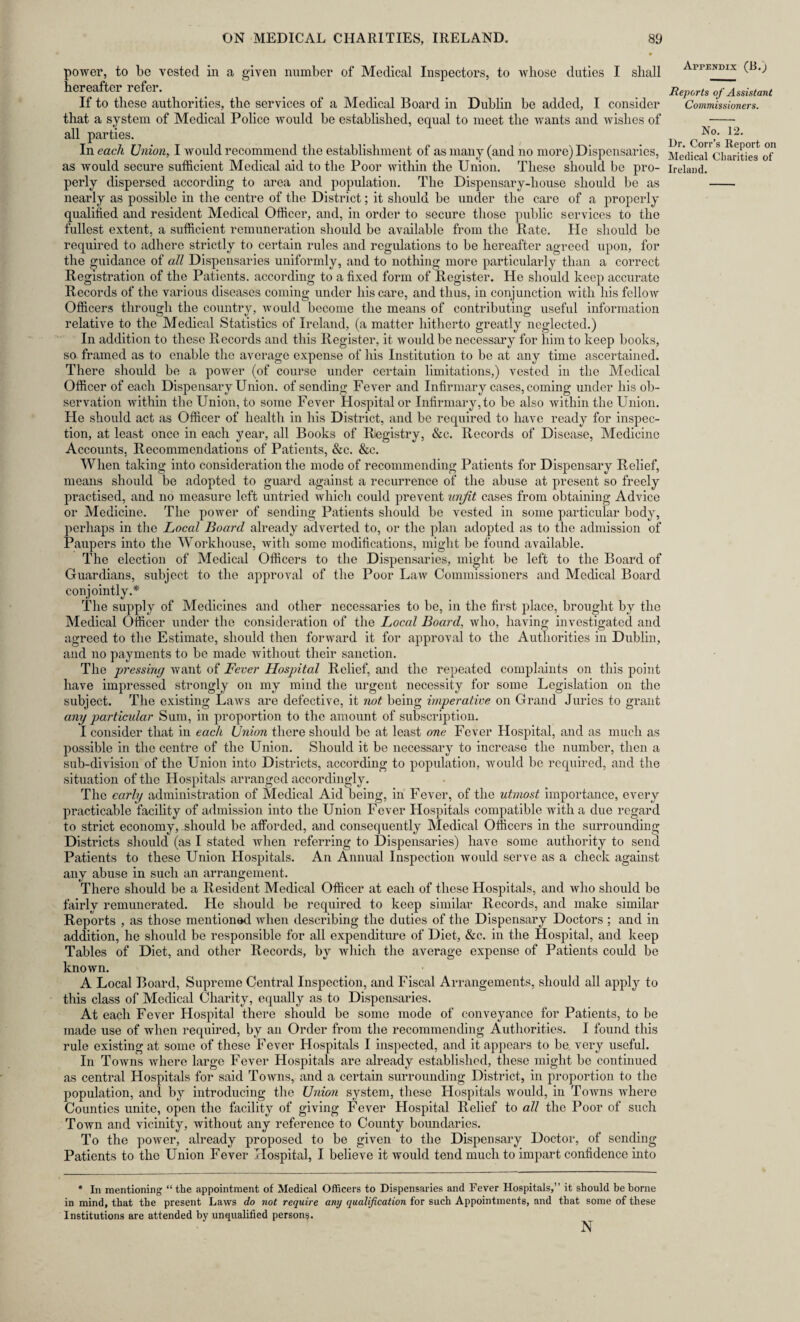 ♦ power, to be vested in a given number of Medical Inspectors, to whose duties I shall AppENDIX hereafter refer. _ _ Reports of Assistant If to these authorities, the services of a Medical Board in Dublin be added, I consider Commissioners. that a system of Medical Police would be established, equal to meet the wants and wishes of - all parties. ^ CoN<?‘ ^2* In each Union, I would recommend the establishment of as many (and no more) Dispensaries, Medical*Charities of* as would secure sufficient Medical aid to the Poor within the Union. These should be pro- Ireland. perly dispersed according to area and population. The Dispensary-liouse should be as - nearly as possible in the centre of the District; it should be under the care of a properly qualified and resident Medical Officer, and, in order to secure those public services to the fullest extent, a sufficient remuneration should be available from the Rate. He should be required to adhere strictly to certain rules and regulations to be hereafter agreed upon, for the guidance of all Dispensaries uniformly, and to nothing more particularly than a correct Registration of the Patients, according to a fixed form of Register. He should keep accurate Records of the various diseases coming under his care, and thus, in conjunction with his fellow Officers through the country, would become the means of contributing useful information relative to the Medical Statistics of Ireland, (a matter hitherto greatly neglected.) In addition to these Records and this Register, it would be necessary for him to keep books, so framed as to enable the average expense of his Institution to be at any time ascertained. There should be a power (of course under certain limitations,) vested in the Medical Officer of each Dispensary Union, of sending Fever and Infirmary cases, coming under his ob¬ servation within the Union, to some Fever Hospital or Infirmary,to be also within the Union. He should act as Officer of health in his District, and be required to have ready for inspec¬ tion, at least once in each year, all Books of Registry, &c. Records of Disease, Medicine Accounts, Recommendations of Patients, &c. &c. When taking into consideration the mode of recommending Patients for Dispensary Relief, means should be adopted to guard against a recurrence of the abuse at present so freely practised, and no measure left untried which could prevent unjit cases from obtaining Advice or Medicine. The power of sending Patients should be vested in some particular body, perhaps in the Local Board already adverted to, or the plan adopted as to the admission of Paupers into the Workhouse, with some modifications, might be found available. The election of Medical Officers to the Dispensaries, might be left to the Board of Guardians, subject to the approval of the Poor Law Commissioners and Medical Board conjointly.* The supply of Medicines and other necessaries to be, in the first place, brought by the Medical Officer under the consideration of the Local Board, who, having investigated and agreed to the Estimate, should then forward it for approval to the Authorities in Dublin, and no payments to be made without their sanction. The pressing want of Fever Hospital Relief, and the repeated complaints on this point have impressed strongly on my mind the urgent necessity for some Legislation on the subject. The existing Laws are defective, it not being imperative on Grand Juries to grant any particular Sum, in proportion to the amount of subscription. I consider that in each Union there should be at least one Fever Hospital, and as much as possible in the centre of the Union. Should it be necessary to increase the number, then a sub-division of the Union into Districts, according to population, would be required, and the situation of the Hospitals arranged accordingly. The early administration of Medical Aid being, in Fever, of the utmost importance, every practicable facility of admission into the Union Fever Hospitals compatible with a due regard to strict economy, should be afforded, and consequently Medical Officers in the surrounding Districts should (as I stated when referring to Dispensaries) have some authority to send Patients to these Union Hospitals. An Annual Inspection would serve as a check against any abuse in such an arrangement. There should be a Resident Medical Officer at each of these Hospitals, and who should be fairlv remunerated. He should be required to keep similar Records, and make similar Reports , as those mentioned when describing the duties of the Dispensary Doctors ; and in addition, he should be responsible for all expenditure of Diet, &c. in the Hospital, and keep Tables of Diet, and other Records, by which the average expense of Patients could be known. A Local Board, Supreme Central Inspection, and Fiscal Arrangements, should all apply to this class of Medical Charity, equally as to Dispensaries. At each Fever Hospital there should be some mode of conveyance for Patients, to be made use of when required, by an Order from the recommending Authorities. I found this rule existing at some of these Fever Hospitals I inspected, and it appears to be. very useful. In Towns where large Fever Hospitals are already established, these might be continued as central Hospitals for said Towns, and a certain surrounding District, in proportion to the population, and by introducing the Union system, these Hospitals would, in Towns where Counties unite, open the facility of giving Fever Hospital Relief to all the Poor of such Town and vicinity, without any reference to County boundaries. To the power, already proposed to be given to the DispeDsary Doctor, of sending Patients to the Union Fever Hospital, I believe it would tend much to impart confidence into * In mentioning “the appointment of Medical Officers to Dispensaries and Fever Hospitals,” it should be borne in mind, that the present Laws do not require any qualification for such Appointments, and that some of these Institutions are attended by unqualified persons. N