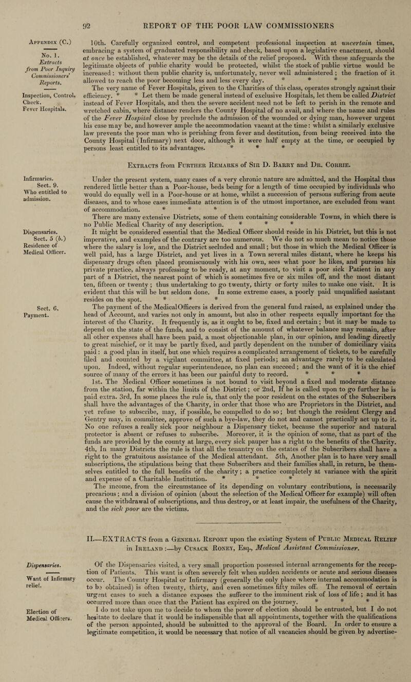 Appendix (C.) No. 1. Extracts from Poor Inquiry Commissioners’ Reports. Inspection, Control, Check. Fever Hospitals. Infirmaries. Sect. 9. Who entitled to admission. Dispensaries. Sect. 5 (6.) Residence of Medical Officer. Sect. 6. Payment. Dispensaries. Want of Infirmary relief. Election of Medical Officers. 10th. Carefully organized control, and competent professional inspection at uncertain times, embracing a system of graduated responsibility and check, based upon a legislative enactment, should at once be established, whatever may be the details of the relief proposed. With these safeguards the legitimate objects of public charity would be protected, whilst the stock of public virtue would be increased: without them public charity is, unfortunately, never well administered ; the fraction of it allowed to reach the poor becoming less and less every day. * * * The very name of Fever Hospitals, given to the Charities of this class, operates strongly against their efficiency. * * Let them be made general instead of exclusive Hospitals, let them be called District instead of Fever Hospitals, and then the severe accident need not be left to perish in the remote and wretched cabin, where distance renders the County Hospital of no avail, and where the name and rules of the Fever Hospital close by preclude the admission of the wounded or dying man, however urgent his case may be, and however ample the accommodation vacant at the time: whilst a similarly exclusive law prevents the poor man who is perishing from fever and destitution, from being received into the County Hospital (Infirmary) next door, although it were half empty at the time, or occupied by pei'sons least entitled to its advantages. * * * Extracts from Further Remarks of Sir D. Barry and Dr. Corrie. Under the present system, many cases of a very chronic nature are admitted, and the Hospital thus rendered little better than a Poor-house, beds being for a length of time occupied by individuals who would do equally well in a Poor-house or at home, whilst a succession of persons suffering from acute diseases, and to wrhose cases immediate attention is of the utmost importance, are excluded from want of accommodation. * * * There are many extensive Districts, some of them containing considerable Towns, in which there is no Public Medical Charity of any description. * * * It might be considered essential that the Medical Officer should reside in his District, but this is not imperative, and examples of the contrary are too numerous. We do not so much mean to notice those where the salary is low, and the District secluded and small; but those in which the Medical Officer is well paid, has a large District, and yet lives in a Town several miles distant, where he keeps his dispensary drugs often placed promiscuously with his own, sees what poor he likes, and pursues his private practice, always professing to be ready, at any moment, to visit a poor sick Patient in any part of a District, the nearest point of which is sometimes five or six miles off, and the most distant ten, fifteen or twenty ; thus undertaking to go twenty, thirty or forty miles to make one visit. It is evident that this will be but seldom done. In some extreme cases, a poorly paid unqualified assistant resides on the spot. * * * The payment of the Medical Officers is derived from the general fund raised, as explained under the head of Account, and varies not only in amount, but also in other respects equally important for the interest of the Charity. It frequently is, as it ought to be, fixed and certain; but it may be made to depend on the state of the funds, and to consist of the amount of whatever balance may remain, after all other expenses shall have been paid, a most objectionable plan, in our opinion, and leading directly to great mischief, or it may be partly fixed, and partly dependent on the number of domiciliary visits paid : a good plan in itself, but one which requires a complicated arrangement of tickets, to be carefully filed and counted by a vigilant committee, at fixed periods; an advantage rarely to be calculated upon. Indeed, without regular superintendence, no plan can succeed; and the want of it is the chief source of many of the errors it has been our painful duty to record. * * * 1st. The Medical Officer sometimes is not bound to visit beyond a fixed and moderate distance from the station, far within the limits of the District; or 2nd, If he is called upon to go further he is paid extra. 3rd, In some places the rule is, that only the poor resident on the estates of the Subscribers shall have the advantages of the Charity, in order that those who are Proprietors in the District, and yet refuse to subscribe, may, if possible, be compelled to do so; but though the resident Clergy and Gentry may, in committee, approve of such a bye-law, they do not and cannot practically act up to it. No one refuses a really sick poor neighbour a Dispensary ticket, because the superior and natural protector is absent or refuses to subscribe. Moreover, it is the opinion of some, that as part of the funds are provided by the county at large, every sick pauper has a right to the benefits of the Charity. 4th, In many Districts the rule is that all the tenantry on the estates of the Subscribers shall have a right to the gratuitous assistance of the Medical attendant. 5th, Another plan is to have very small subscriptions, the stipulations being that these Subscribers and their families shall, in return, be them¬ selves entitled to the full benefits of the charity; a practice completely at variance with the spirit and expense of a Charitable Institution. * * * The income, from the circumstance of its depending on voluntary contributions, is necessarily precarious ; and a division of opinion (about the selection of the Medical Officer for example) will often cause the withdrawal of subscriptions, and thus destroy, or at least impair, the usefulness of the Charity, and the side poor are the victims. II—EXTRACTS from a General Report upon the existing System of Public Medical Relief in Ireland :—by Cusack Roney, Esq., Medical Assistant Commissioner. Of the Dispensaries visited, a very small proportion possessed internal arrangements for the recep¬ tion of Patients. This want is often severely felt when sudden accidents or acute and serious diseases occur. The County Hospital or Infirmary (generally the only place where internal accommodation is to be obtained) is often twenty, thirty, and even sometimes fifty miles off. The removal of certain urgent cases to such a distance exposes the sufferer to the imminent risk of loss of life ; and it has occurred more than once that the Patient has expired on the journey. * * * I do not take upon me to decide to whom the power of election should be entrusted, but I do not hesitate to declare that it would be indispensible that all appointments, together with the qualifications of the person appointed, should be submitted to the approval of the Board. In order to ensure a legitimate competition, it would be necessary that notice of all vacancies should be given by advertise-