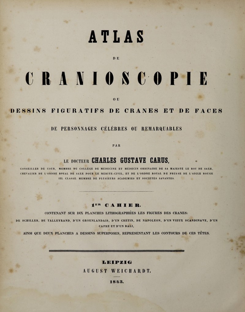 D E 0 U DE8SINS FIGURATIFS DE CRANES ET DE FACES DE PERSONNAGES CELEBRES OU REMARQUABLES PAR LE DOCTEUR CHARLES GUSTAVE CARUS, CONSE1LLER DE COER, MEMBRE DU COLLEGE DE MEDECINE ET MEDECIN ORDINAIRE DE SA MAJESTfi LE ROI DE SAXE. CHEVALIER DE L’ORDRE ROYAL DE SAXE POUR LE MERITE-CIVIL, ET DE L’ORDRE ROYAL DE PRUS SE DE L’AIGLE ROUGE III. CLASSE. MEMBRE DE PLUSIEURS ACADEMIES ET SOCIETES SAVANTES. € A H I E R. CONTENANT SUR D1X PLANCHES LITHOGRAPHIEES LES FIGURES DES CRANES: DE SCHILLER, DE TALLEYRAND, D’UN GROENLANDAIS, D’UN CRETIN, DE NAPOLEON, D’UN YIEUX SCANDINAYE, D’UN CAFRE ET D’UN BALI, A1NSI QUE DEUX PLANCHES A DESSINS SUPERPOSES, REPRESENTANT LES CONTOURS DE CES TETES. LEIPZIG AUGUST WEICHARDT. 1843