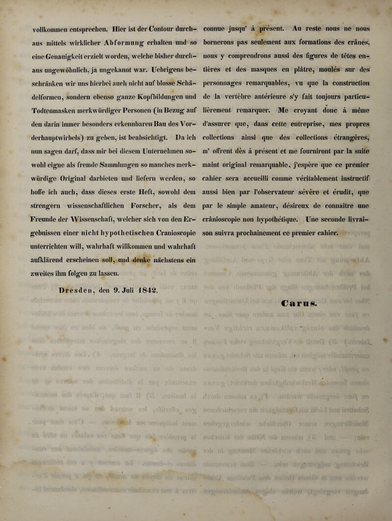 vollkoinmen entsprechen. Hier ist der Contour durch- aus ndttels wirklicher Abformung erhalten und so eine Genauigkeit erzielt worden, vvelche bisher durch- aus ungewolinlich, ja ungekaiint war. Uebrigens be- schranken wir uns hierbei aucli niclit auf blosse Sclia- delformen, sondern ebenso gauze Kopfbildungen und Todtenmasken merkwiirdiger Personen (in Bezug auf den darin immer besonders erkennbaren Bau des Vor- derhauptwirbels) zu geben, ist beabsiclitigt. Da icli nun sagen darf, dass mil* bei diesem Unternehmen so- wohl eigne als fremde Sammlungen so mancbes merk- wiirdige Original darbieten und liefern werden, so hoffe icli aucli, dass dieses erste Heft, sowohl dem strengern wissenschaftlichen Forscher, als dem Freunde der Wissenscliaft, welcher sich von den Er- gebnissen einer nicht hypothetischen Cranioscopie unterricliten will, wahrhaft willkommen und wahrhaft aufklarend ersclieinen soil, und denke nachstens ein zweites ilim folgen zu lassen. Dresden, den 9. Juli i 842. connue jusqu’ a present. An reste nous ne nous bornerons pas seulement aux formations des cranes, nous y comprendrons aussi des figures de tetes en- tieres et des masques en platre, moules sur des personnages remarquables, vu que la construction de la vertebre anterieure s’y fait to uj ours particu- lierement remarquer. Me croyant done a meine d’assurer que, dans cette entreprise, mes propres collections ainsi que des collections etrangeres, m’ olfrent des a present et me fourniront par la suite maint original remarquable, j’espere que ce premier caliier sera accueilli comnie veritablement instructif aussi bien par l’observateur severe et erudit, que par le simple amateur, desireux de connaitre une cranioscopie non hypothetique. line seconde livrai- son suivra prochainement ce premier caliier. Cams. i